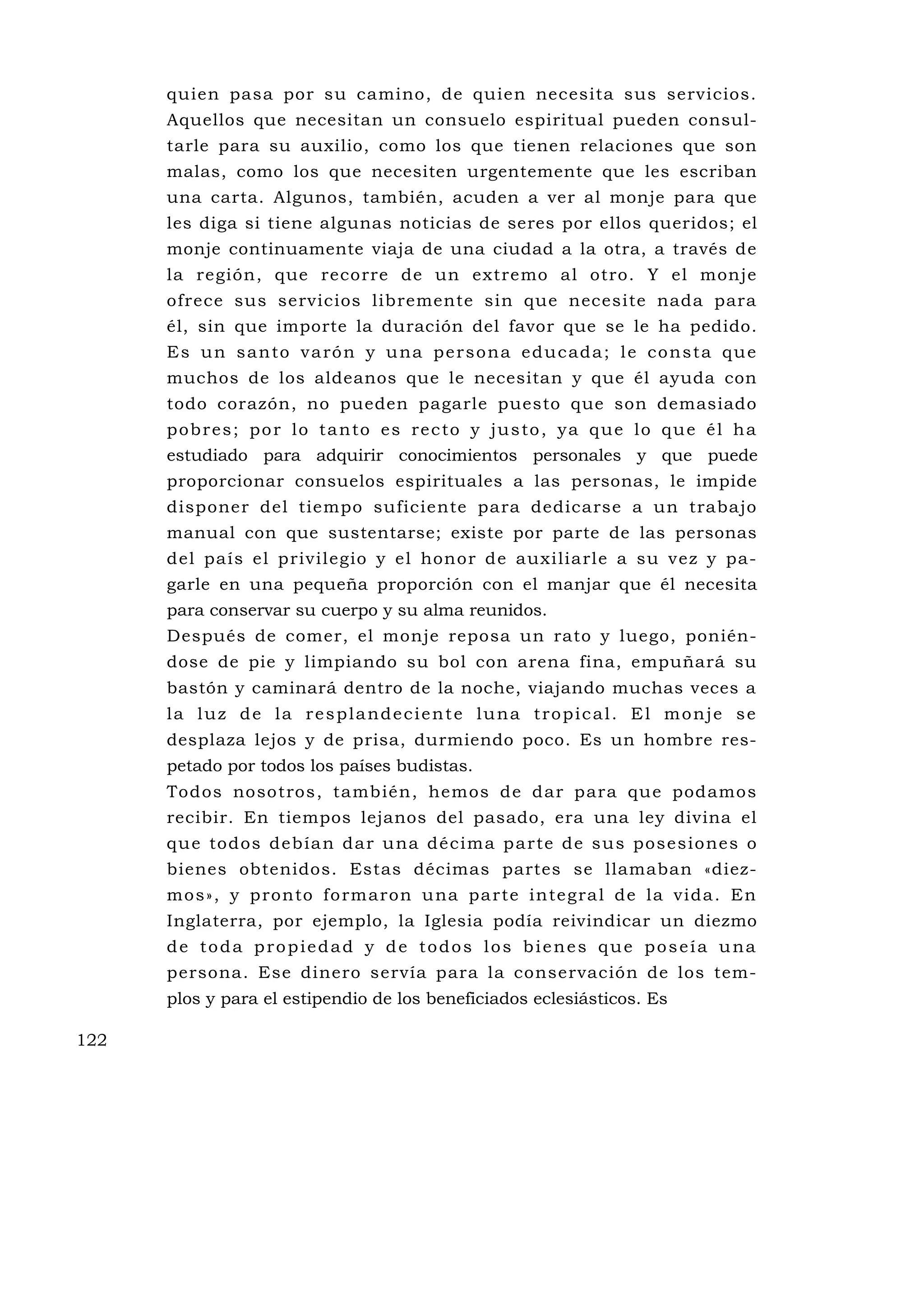 quien pasa por su camino, de quien necesita sus servicios.
      Aquellos que necesitan un consuelo espiritual pueden consul-
      tarle para su auxilio, como los que tienen relaciones que son
      malas, como los que necesiten urgentemente que les escriban
      una carta. Algunos, también, acuden a ver al monje para que
      les diga si tiene algunas noticias de seres por ellos queridos; el
      monje continuamente viaja de una ciudad a la otra, a través de
      la región, que recorre de un extremo al otro. Y el monje
      ofrece sus servicios libremente sin que necesite nada para
      él, sin que importe la duración del favor que se le ha pedido.
      E s u n s a n to v a ró n y u na p e r s o n a e d u c a d a ; l e c o n s t a q u e
      muchos de los aldeanos que le necesitan y que él ayuda con
      todo corazón, no pueden pagarle puesto que son demasiado
      p o b r e s ; p o r l o t a n to e s re c to y j u s to , y a q u e l o q u e é l h a
      estudiado para adquirir conocimientos personales y que puede
      proporcionar consuelos espirituales a las personas, le impide
      disponer del tiempo suficiente para dedicarse a un trabajo
      manual con que sustentarse; existe por parte de las personas
      del país el privilegio y el honor de auxiliarle a su vez y pa-
      garle en una pequeña proporción con el manjar que él necesita
      para conservar su cuerpo y su alma reunidos.
      Después de comer, el monje reposa un rato y luego, ponién-
      dose de pie y limpiando su bol con arena fina, empuñará su
      bastón y caminará dentro de la noche, viajando muchas veces a
      la luz de la resplandeciente luna tropical. El monje se
      desplaza lejos y de prisa, durmiendo poco. Es un hombre res-
      petado por todos los países budistas.
      Todos nosotros, también, hemos de dar para qu e podamos
      recibir. En tiempos lejanos del pasado, era una ley divina el
      qu e todos deb ía n dar u na décima p a rte de su s posesio nes o
      bienes obtenidos. Estas décimas partes se llamaban «diez-
      mo s», y p ronto fo rm aron u na pa rte inte g ra l de la vida . En
      Inglaterra, por ejemplo, la Iglesia podía reivindicar un diezmo
      de toda propiedad y de todos los bienes que poseía una
      persona. Ese dinero servía para la conservación de los tem-
      plos y para el estipendio de los beneficiados eclesiásticos. Es

122
 