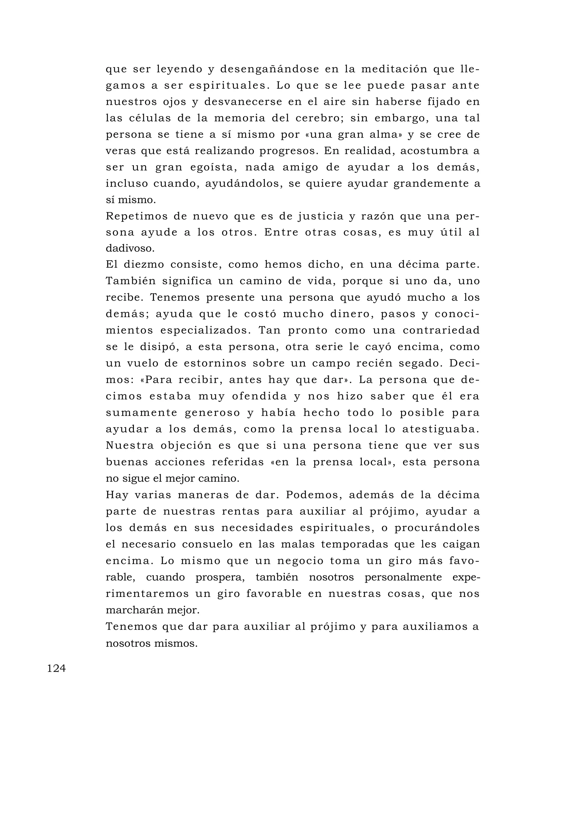 que ser leyendo y desengañándose en la meditación que lle-
      gamos a ser espirituales. Lo que se lee puede pasar ante
      nuestros ojos y desvanecerse en el aire sin haberse fijado en
      las células de la memoria del cerebro; sin embargo, una tal
      persona se tiene a sí mismo por «una gran alma» y se cree de
      veras que está realizando progresos. En realidad, acostumbra a
      ser un gran egoísta, nada amigo de ayudar a los demás,
      incluso cuando, ayudándolos, se quiere ayudar grandemente a
      sí mismo.
      Repetimos de nuevo que es de justicia y razón que una per-
      s o n a a y u d e a l o s o t r o s . E n t r e o t r a s c o s a s , e s m u y ú ti l a l
      dadivoso.
      El diezmo consiste, como hemos dicho, en una décima parte.
      También significa un camino de vida, porque si uno da, uno
      recibe. Tenemos presente una persona que ayudó mucho a los
      d e m á s ; a y u d a q u e l e c o s t ó m u c h o d i n e ro , p a s o s y c o no c i -
      mientos especializados. Tan pronto como una contrariedad
      se le disipó, a esta persona, otra serie le cayó encima, como
      un vuelo de estorninos sobre un campo recién segado. Deci-
      mos: «Para recibir, antes hay que dar». La persona qu e de-
      cimos estaba muy ofendida y nos hizo saber que él era
      sumamente generoso y había hecho todo lo posible para
      a yu d a r a l o s d e m á s , c o m o l a p re ns a l o c a l l o a te s t i g u a b a .
      Nu e s t ra ob jec ió n es que s i u na pe r so n a ti e ne qu e ve r sus
      buenas acciones referidas «en la prensa local», esta persona
      no sigue el mejor camino.
      Hay varias maneras de dar. Podemos, además de la décima
      parte de nuestras rentas para auxiliar al prójimo, ayudar a
      los demás en sus necesidades espirituales, o procurándoles
      el necesario consuelo en las malas temporadas que les caigan
      e nc i m a . L o m i s m o q u e u n ne g o c i o to m a u n g i ro m á s fa v o -
      rable, cuando prospera, también nosotros personalmente expe-
      rimentaremos un giro favorable en nuestras cosas, que nos
      marcharán mejor.
      Tenemos que dar para auxiliar al prójimo y para auxiliamos a
      nosotros mismos.

124
 