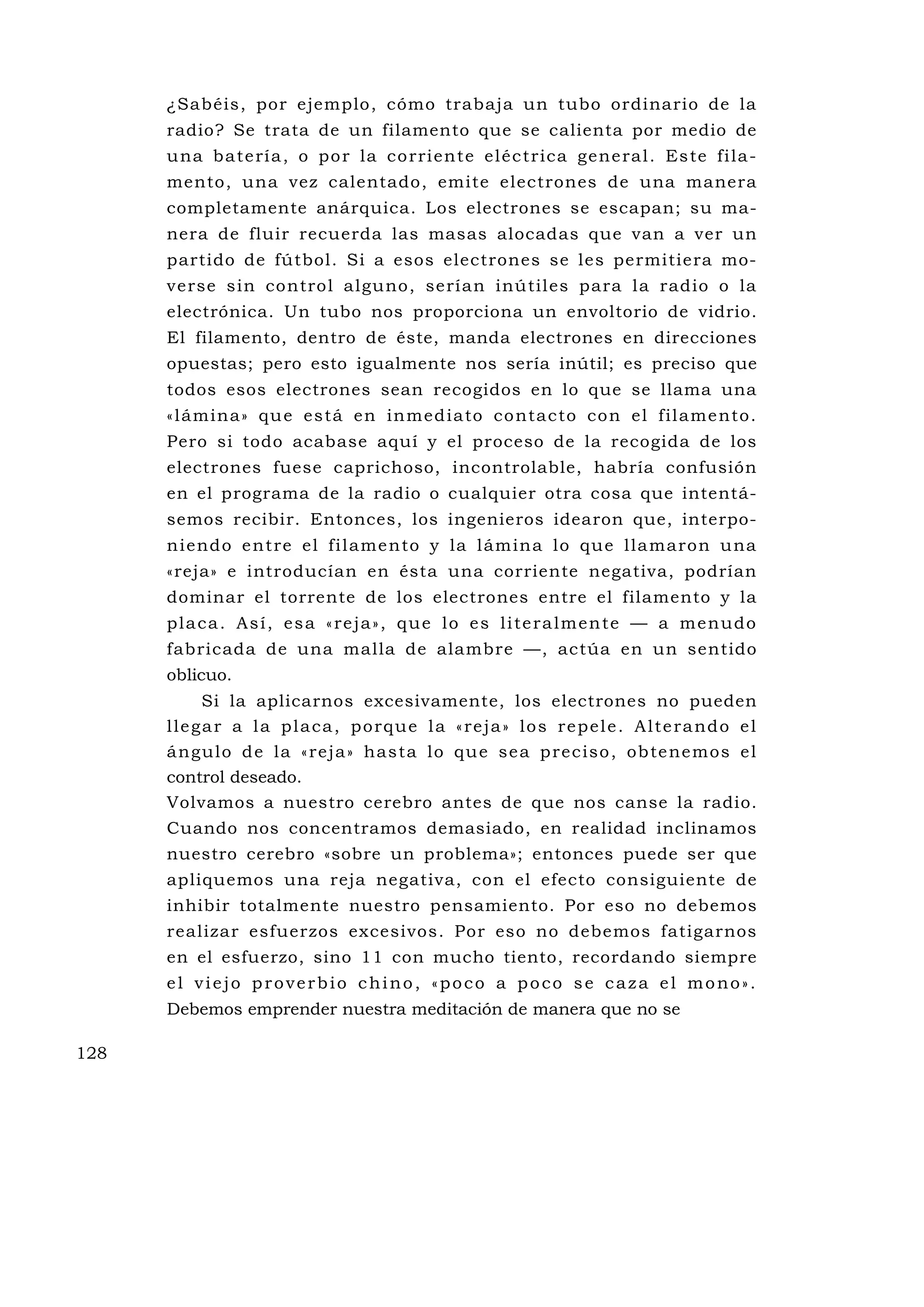 ¿Sabéis, por ejemplo, cómo trabaja un tubo ordinario de la
      radio? Se trata de un filamento que se calienta por medio de
      u na ba te rí a , o po r la co rri ente el éc trica gene ra l . Es te fi la -
      mento, una vez calentado, emite electrones de una manera
      completamente anárquica. Los electrones se escapan; su ma-
      nera de fluir recuerda las masas alocadas que van a ver un
      partido de fútbol. Si a esos electrones se les permitiera mo-
      verse sin control alguno, serían inú tiles para la radio o la
      electrónica. Un tubo nos proporciona un envoltorio de vidrio.
      El filamento, dentro de éste, manda electrones en direcciones
      opuestas; pero esto igualmente nos sería inútil; es preciso que
      todos esos electrones sean recogidos en lo que se llama una
      « l ámina» qu e es tá en in med ia to co nta c to co n el f il ame nto.
      Pero si todo acabase aquí y el proceso de la recogida de los
      electrones fuese caprichoso, incontrolable, habría confusión
      en el programa de la radio o cualquier otra cosa que intentá-
      semos recibir. Entonces, los ingenieros idearon que, interpo-
      n i end o e nt re el f i l ame n to y la l ám in a lo qu e l la ma ro n u na
      «reja» e introducían en ésta una corriente negativa, podrían
      dominar el torrente de los electrones entre el filamento y la
      p l a c a . A s í , e s a « re j a » , q u e l o e s l i t e r a l m e n t e — a m e n u d o
      fabricada de una malla de alambre —, actúa en un sentido
      oblicuo.
              Si la aplicarnos excesivamente, los electrones no pueden
      l l e g a r a l a p l a c a , p o rq u e l a « re j a » l o s re p e l e . A l t e ra nd o e l
      á ngulo d e la «re ja » has ta lo qu e se a p rec iso , ob te ne mos e l
      control deseado.
      Volvamos a nuestro cerebro antes de que nos canse la radio.
      Cuando nos concentramos demasiado, en realidad inclinamos
      nuestro cerebro «sobre un problema»; entonces puede ser que
      apliquemos una reja negativa, con el efecto consiguiente de
      inhibir totalmente nuestro pensamiento. Por eso no debemos
      realizar esfuerzos excesivos. Por eso no debemos fatigarnos
      en el esfuerzo, sino 11 con mucho tiento, recordando siempre
      el viejo proverbio chino, «poco a poco se caza el mono».
      Debemos emprender nuestra meditación de manera que no se

128
 
