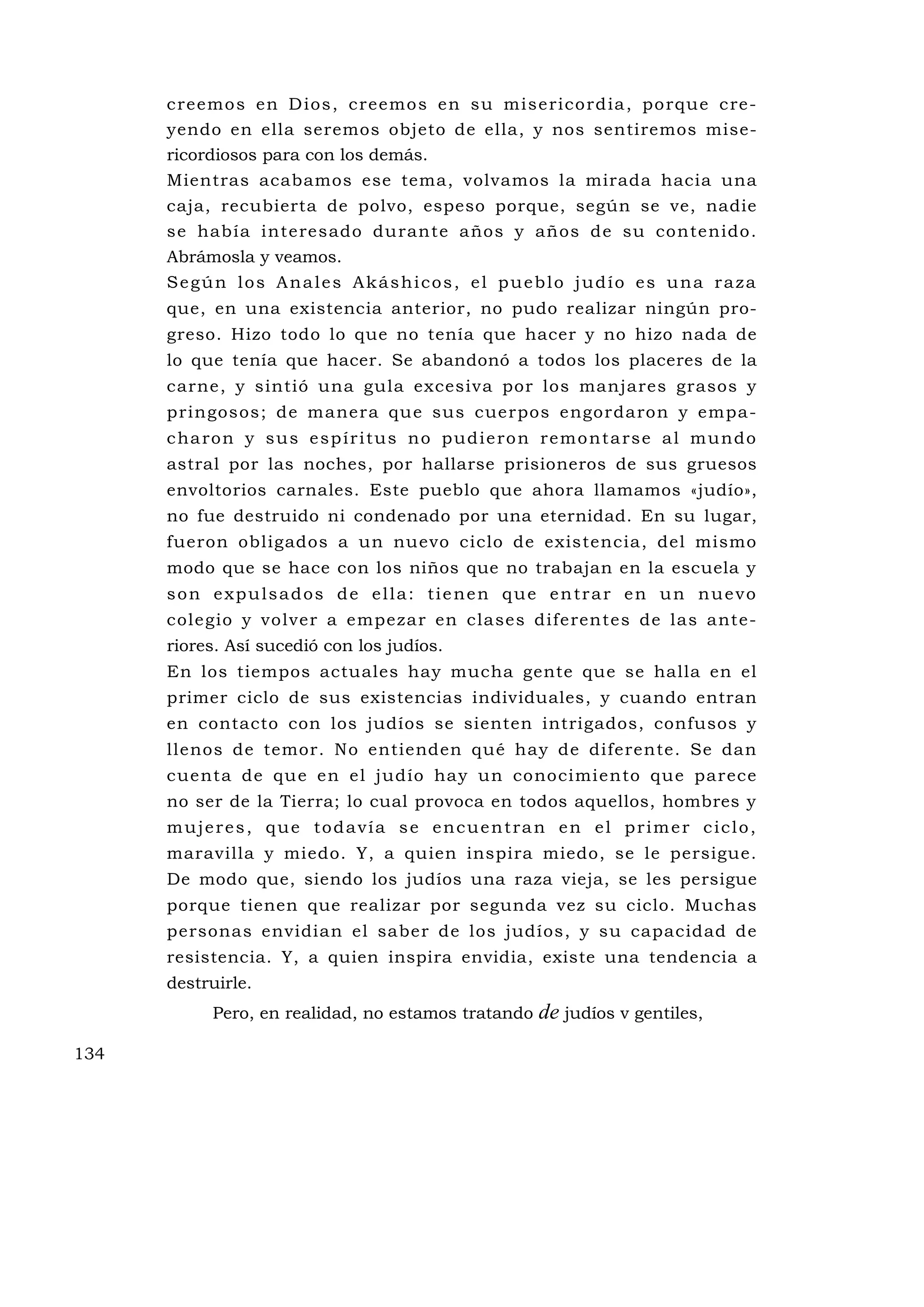 c reemo s en D ios , c reemo s en su mi se rico rd ia , po rque c re -
      yendo en ella seremos objeto de ella, y nos sentiremos mise-
      ricordiosos para con los demás.
      Mientras acabamos ese tema, volvamos la mirada hacia una
      caja, recubierta de polvo, espeso porque, según se ve, nadie
      se había interesado du rante años y años de su contenido.
      Abrámosla y veamos.
      Según los Anales Akáshicos, el pueblo judío es una raza
      que, en una existencia anterior, no pudo realizar ningún pro-
      greso. Hizo todo lo que no tenía que hacer y no hizo nada de
      lo que tenía que hacer. Se abandonó a todos los placeres de la
      carne, y sintió una gula excesiva por los manjares grasos y
      pringosos; de manera qu e sus cuerpos engordaron y empa-
      c ha ro n y s u s e s p í r i t u s n o p u d i e ro n r e m o n t a rs e a l m u n d o
      astral por las noches, por hallarse prisioneros de sus gruesos
      envoltorios carnales. Este pueblo que ahora llamamos «judío»,
      no fue destruido ni condenado por una eternidad. En su lugar,
      fueron obligados a un nuevo ciclo de existencia, del mismo
      modo que se hace con los niños que no trabajan en la escuela y
      son expulsados de ella: tienen que entrar en un nuevo
      colegio y volver a empezar en clases diferentes de las ante-
      riores. Así sucedió con los judíos.
      En los tiempos actuales hay mucha gente que se halla en el
      primer ciclo de sus existencias individuales, y cuando entran
      en contacto con los judíos se sienten intrigados, confusos y
      llenos de temor. No entienden qué hay de diferente. Se dan
      cuenta de qu e en el judío hay un conocimiento que parece
      no ser de la Tierra; lo cual provoca en todos aquellos, hombres y
      mujeres, que todavía se encuentran en el primer ciclo,
      maravilla y miedo. Y, a quien inspira miedo, se le persigue.
      De modo que, siendo los judíos una raza vieja, se les persigue
      porque tienen que realizar por segunda vez su ciclo. Muchas
      personas envidian el saber de los judíos, y su capacidad de
      resistencia. Y, a quien inspira envidia, existe una tendencia a
      destruirle.
            Pero, en realidad, no estamos tratando          de judíos v gentiles,
134
 