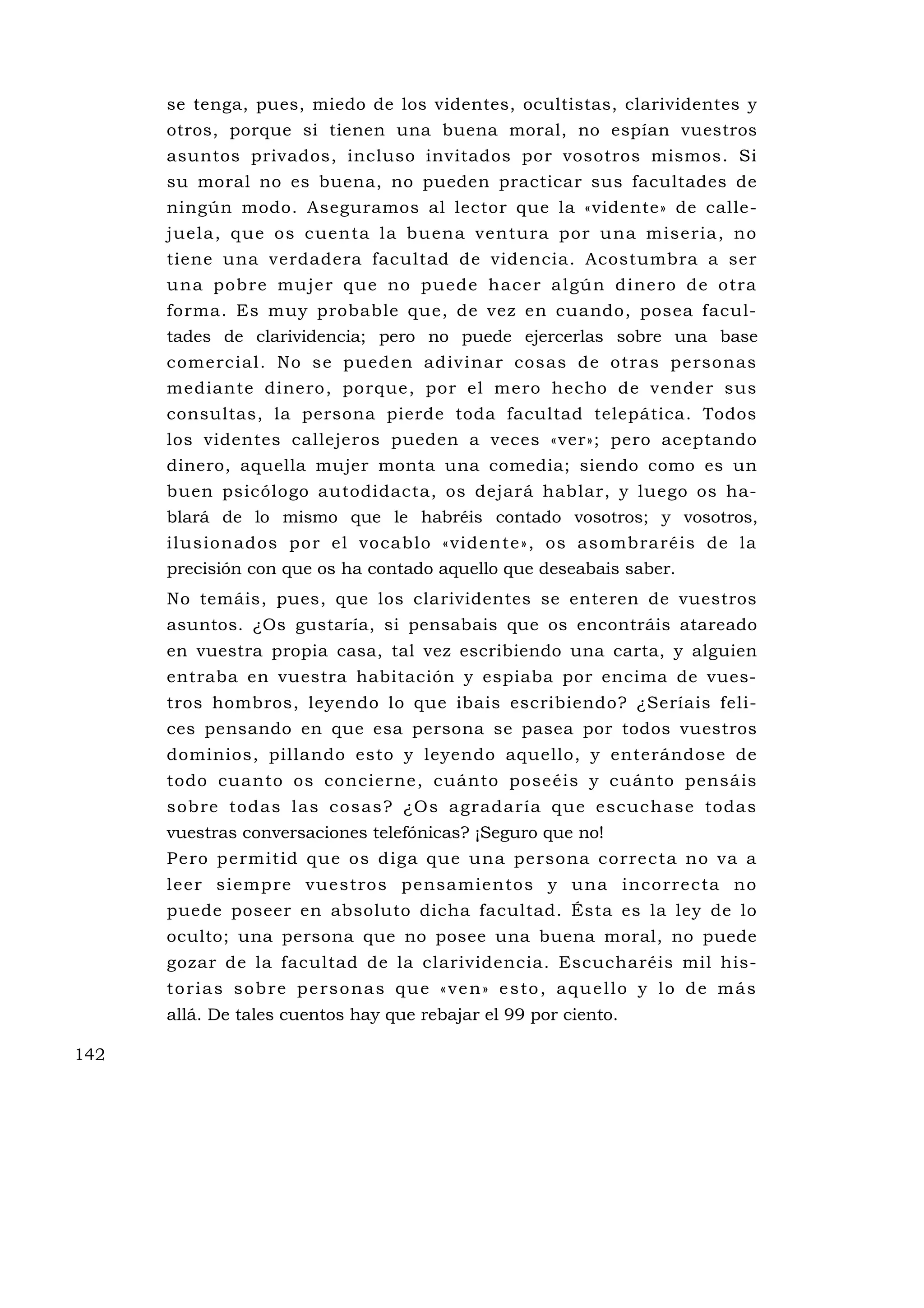 se tenga, pues, miedo de los videntes, ocultistas, clarividentes y
      otros, porque si tienen una buena moral, no espían vuestros
      asuntos privados, incluso invitados por vosotros mismos. Si
      su moral no es buena, no pueden practicar sus facultades de
      ningún modo. Aseguramos al lector que la «vidente» de calle-
      juela, que os cuenta la bu ena ventura por una miseria, no
      tiene una verdadera facultad de videncia. Acostumbra a ser
      una pobre mu jer que no puede hacer algún dinero de otra
      forma. Es muy probable que, de vez en cuando, posea facul-
      tades de clarividencia; pero no puede ejercerlas sobre una base
      comercial. No se pueden adivinar cosas de otras personas
      mediante dinero, porque, por el mero hecho de vender sus
      consultas, la persona pierde toda facultad telepática. Todos
      los videntes callejeros pueden a veces «ver»; pero aceptando
      dinero, aquella mujer monta una comedia; siendo como es un
      buen psicólogo autodidacta, os dejará hablar, y luego os ha-
      blará de lo mismo que le habréis contado vosotros; y vosotros,
      ilusionados por el vocablo «vidente», os asombraréis de la
      precisión con que os ha contado aquello que deseabais saber.
      No temáis, pues, que los clarividentes se enteren de vuestros
      asuntos. ¿Os gustaría, si pensabais que os encontráis atareado
      en vuestra propia casa, tal vez escribiendo una carta, y alguien
      entraba en vuestra habitación y espiaba por encima de vues-
      tros hombros, leyendo lo que ibais escribiendo? ¿Seríais feli-
      ces pensando en que esa persona se pasea por todos vuestros
      dominios, pillando esto y leyendo aquello, y enterándose de
      todo cuanto os concierne, cuánto poseéis y cuánto pensáis
      sobre todas las cosas? ¿Os agradaría que escuchase todas
      vuestras conversaciones telefónicas? ¡Seguro que no!
      Pero permitid que os diga que una persona correcta no va a
      leer siempre vuestros pensamientos y una incorrecta no
      puede poseer en absoluto dicha facultad. Ésta es la ley de lo
      oculto; una persona que no posee una buena moral, no puede
      gozar de la facultad de la clarividencia. Escucharéis mil his-
      t o r i a s s o b re p e rs o na s q u e « v e n» e s to , a q u e l l o y l o d e m á s
      allá. De tales cuentos hay que rebajar el 99 por ciento.

142
 