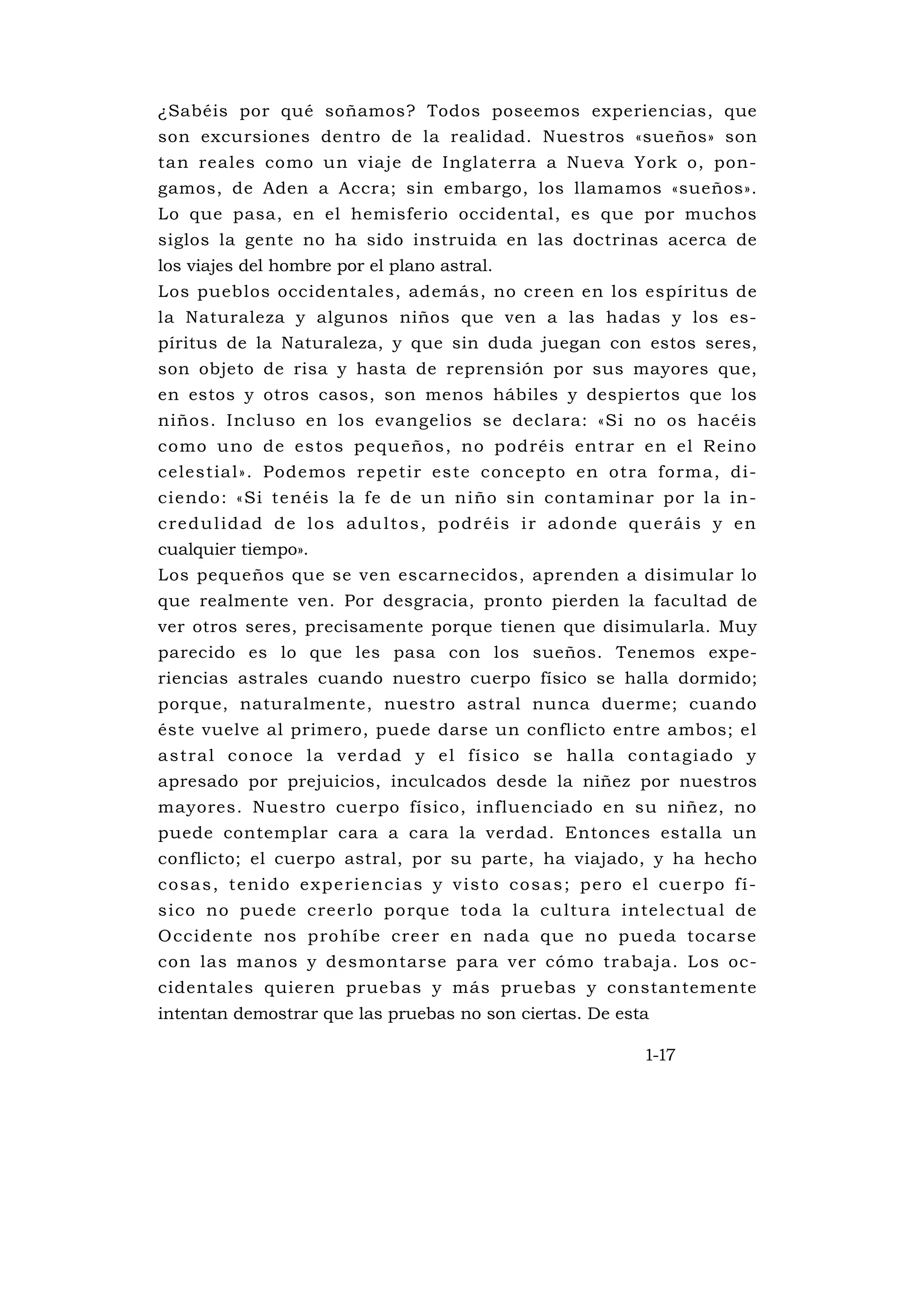 ¿Sabéis por qué soñamos? Todos poseemos experiencias, que
son excursiones dentro de la realidad. Nuestros «sueños» son
tan reales como un viaje de Inglaterra a Nueva York o, pon-
gamos, de Aden a Accra; sin embargo, los llamamos «sueños».
Lo que pasa, en el hemisferio occidental, es que por muchos
siglos la gente no ha sido instruida en las doctrinas acerca de
los viajes del hombre por el plano astral.
Los pueblos occidentales, además, no creen en los espíritus de
la Naturaleza y algunos niños que ven a las hadas y los es-
píritus de la Naturaleza, y que sin duda juegan con estos seres,
son objeto de risa y hasta de reprensión por sus mayores que,
en estos y otros casos, son menos hábiles y despiertos que los
niños. Incluso en los evangelios se declara: «Si no os hacéis
como uno de estos pequeños, no podréis entrar en el Reino
celestial». Podemos repetir este concepto en otra forma, di-
ciendo: «Si tenéis la fe de un niño sin contaminar por la in-
c re d u l i d a d d e l o s a d u l to s , p o d r é i s i r a d ond e q u e rá i s y e n
cualquier tiempo».
Los pequeños que se ven escarnecidos, aprenden a disimular lo
que realmente ven. Por desgracia, pronto pierden la facultad de
ver otros seres, precisamente porque tienen que disimularla. Muy
parecido es lo que les pasa con los sueños. Tenemos expe-
riencias astrales cuando nuestro cuerpo físico se halla dormido;
porque, naturalmente, nuestro astral nunca duerme; cuando
éste vuelve al primero, puede darse un conflicto entre ambos; e l
a s tra l co noce l a v e rdad y e l fís ico s e ha l la co nta g iado y
apresado por prejuicios, inculcados desde la niñez por nuestros
mayores. Nuestro cuerpo físico, influenciado en su niñez, no
puede contemplar cara a cara la verdad. Entonces estalla un
conflicto; el cuerpo astral, por su parte, ha viajado, y ha hecho
c o s a s , t e n i d o e x p e ri e n c i a s y v i s to c o s a s ; p e ro e l c u e rp o f í -
sico no puede creerlo porque toda la cu ltura intelectual de
O ccidente nos prohíbe creer en nada que no pueda tocarse
con las manos y desmontarse para ver cómo trabaja. Los oc-
cidentales quieren pruebas y más pruebas y constantemente
intentan demostrar que las pruebas no son ciertas. De esta

                                                                              1-17
 