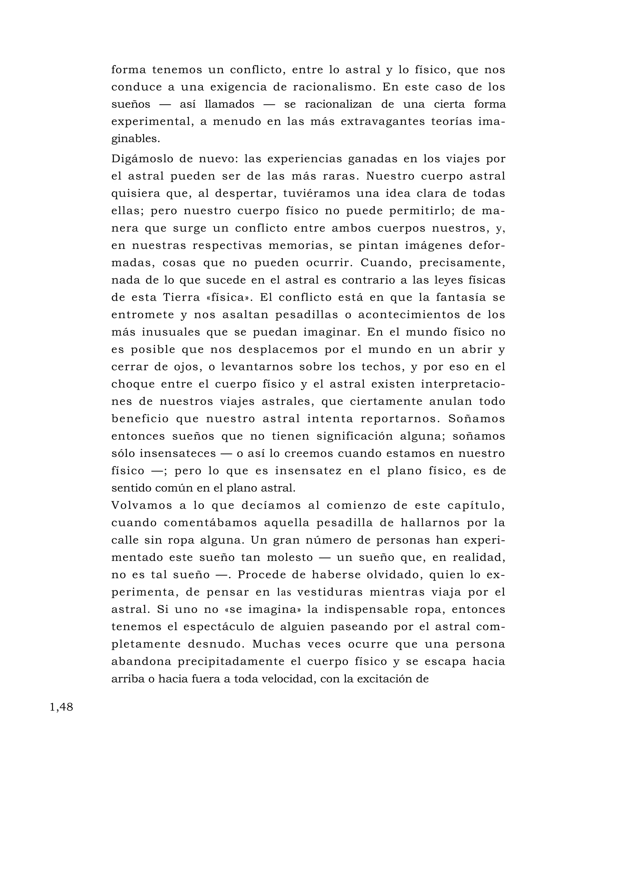 forma tenemos un conflicto, entre lo astral y lo físico, que nos
       conduce a una exigencia de racionalismo. En este caso de los
       sueños — así llamados — se racionalizan de una cierta forma
       experimental, a menudo en las más extravagantes teorías ima-
       ginables.
       Digámoslo de nuevo: las experiencias ganadas en los viajes por
       el astral pueden ser de las más raras. Nuestro cuerpo astral
       quisiera que, al despertar, tuviéramos una idea clara de todas
       ellas; pero nuestro cuerpo físico no puede permitirlo; de ma-
       nera que surge un conflicto entre ambos cuerpos nuestros, y,
       en nuestras respectivas memorias, se pintan imágenes defor-
       madas, cosas que no pueden ocurrir. Cuando, precisamente,
       nada de lo que sucede en el astral es contrario a las leyes físicas
       de esta Tierra «física». El conflicto está en que la fantasía se
       entromete y nos asaltan pesadillas o acontecimientos de los
       más inusuales que se puedan imaginar. En el mundo físico no
       es posible que nos desplacemos por el mundo en un abrir y
       cerrar de ojos, o levantarnos sobre los techos, y por eso en el
       choque entre el cuerpo físico y el astral existen interpretacio-
       nes de nuestros viajes astrales, que ciertamente anulan todo
       beneficio que nuestro astral intenta reportarnos. Soñamos
       entonces sueños que no tienen significación alguna; soñamos
       sólo insensateces — o así lo creemos cuando estamos en nuestro
       físico —; pero lo que es insensatez en el plano físico, es de
       sentido común en el plano astral.
       Vo lv amos a lo q u e dec ía mos a l co mi en zo de es te cap í tul o ,
       cuando comentábamos aquella pesadilla de hallarnos por la
       calle sin ropa alguna. Un gran número de personas han experi-
       mentado este sueño tan molesto — un sueño que, en realidad,
       no es tal sueño —. Procede de haberse olvidado, quien lo ex-
       perimenta, de pensar en las vestiduras mientras viaja por el
       astral. Si uno no «se imagina» la indispensable ropa, entonces
       tenemos el espectáculo de alguien paseando por el astral com-
       pletamente desnudo. Muchas veces ocurre que una persona
       abandona precipitadamente el cuerpo físico y se escapa hacia
       arriba o hacia fuera a toda velocidad, con la excitación de

1,48
 