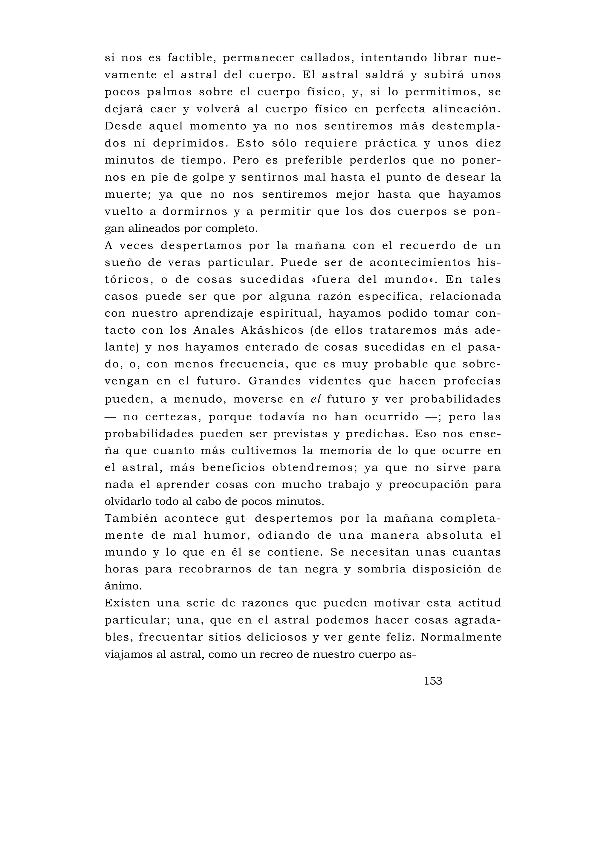 si nos es factible, permanecer callados, intentando librar nue-
vamente el astral del cuerpo. El astral saldrá y subirá unos
pocos palmos sobre el cuerpo físico, y, si lo permitimos, se
dejará caer y volverá al cuerpo físico en perfecta alineación.
Desde aquel momento ya no nos sentiremos más destempla-
dos ni dep rim idos . Es to só lo requ ie re p rácti ca y u nos d ie z
minutos de tiempo. Pero es preferible perderlos que no poner-
nos en pie de golpe y sentirnos mal hasta el punto de desear la
muerte; ya que no nos sentiremos mejor hasta que hayamos
vuelto a dormirnos y a permitir que los dos cuerpos se pon-
gan alineados por completo.
A v ece s d esperta mos po r l a m añana co n el recue rdo d e u n
sueño de veras particular. Puede ser de acontecimientos his-
t ó r i c o s , o d e c o s a s s u c e d i d a s « f u e ra d e l m u n d o » . E n t a l e s
casos puede ser que por alguna razón específica, relacionada
con nuestro aprendizaje espiritual, hayamos podido tomar con-
tacto con los Anales Akáshicos (de ellos trataremos más ade-
lante) y nos hayamos enterado de cosas sucedidas en el pasa-
do, o, con menos frecuencia, que es muy probable que sobre-
vengan en el futuro. Grandes videntes que hacen profecías
pueden, a menudo, moverse en el futuro y ver probabilidades
— no certezas, porque todavía no han ocurrido —; pero las
probabilidades pueden ser previstas y predichas. Eso nos ense-
ña que cuanto más cultivemos la memoria de lo que ocurre en
el astral, más beneficios obtendremos; ya que no sirve para
nada el aprender cosas con mucho trabajo y preocupación para
olvidarlo todo al cabo de pocos minutos.
También acontece gut . despertemos por la mañana completa-
mente de mal humor, odiando de una manera absoluta el
mundo y lo que en él se contiene. Se necesitan unas cuantas
horas para recobrarnos de tan negra y sombría disposición de
ánimo.
Existen una serie de razones que pueden motivar esta actitud
particular; una, que en el astral podemos hacer cosas agrada-
bles, frecuentar sitios deliciosos y ver gente feliz. Normalmente
viajamos al astral, como un recreo de nuestro cuerpo as-

                                                                           153
 