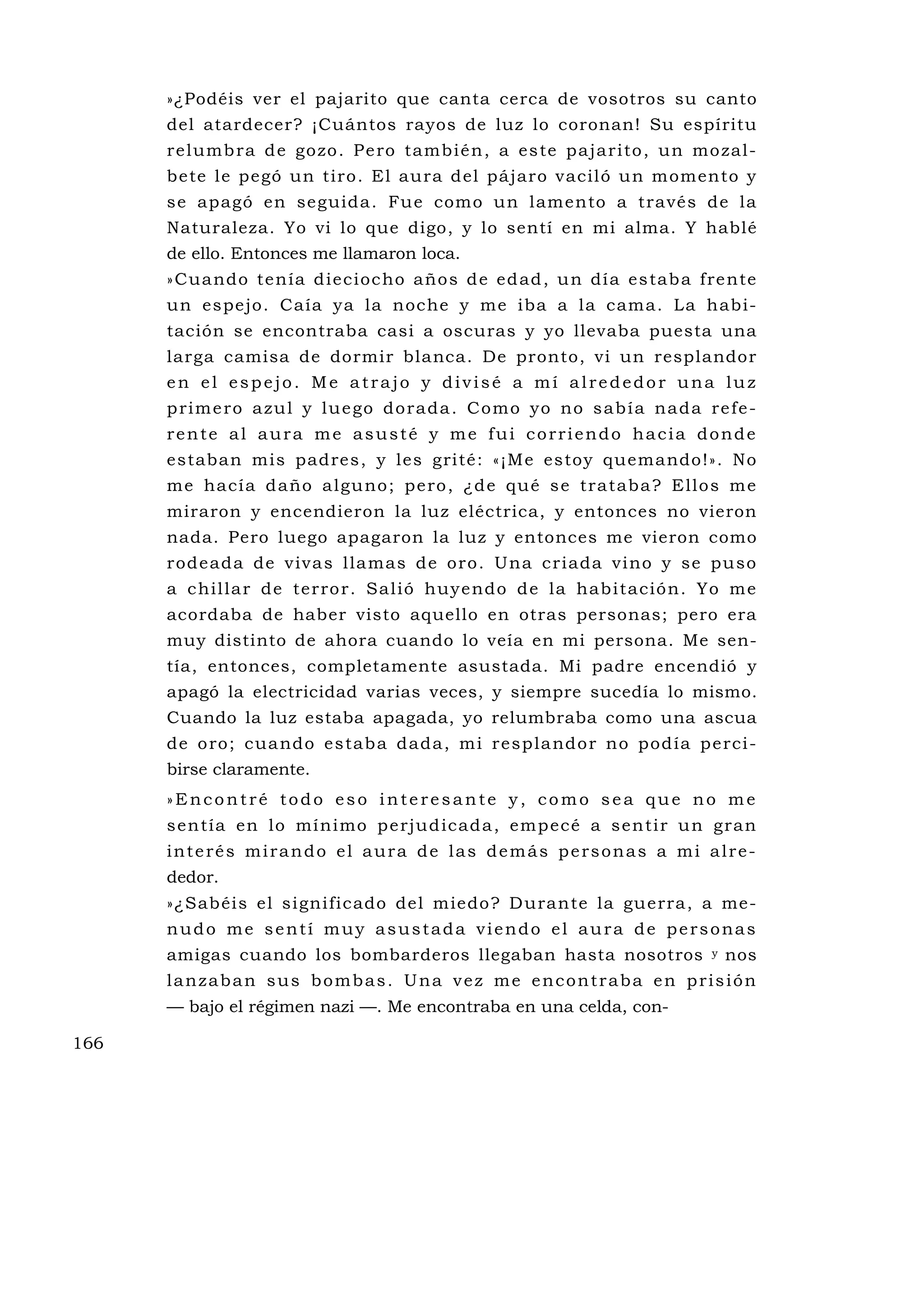 »¿Podéis ver el pajarito que canta cerca de vosotros su canto
      del atardecer? ¡Cuántos rayos de luz lo coronan! Su espíritu
      re lumb ra d e go zo . P e ro tambi é n , a es te pa ja ri to , un mo zal -
      bete le pegó un tiro. El aura del pájaro vaciló u n momento y
      se apagó en seguida. Fu e como un lamento a través de la
      Naturaleza. Yo vi lo que digo, y lo sentí en mi alma. Y hablé
      de ello. Entonces me llamaron loca.
      » Cua ndo te n ía d iec ioc ho año s d e ed ad , u n dí a es tab a fre nte
      un espejo. Caía ya la noche y me iba a la cama. La habi-
      tación se encontraba casi a oscuras y yo llevaba puesta una
      larga camisa de dormir blanca. De pronto, vi un resplandor
      en el espejo. Me atrajo y divisé a mí alrededor una luz
      p ri m e ro a zu l y l u e go d o ra d a . C o m o yo no s a b í a na d a re fe -
      rente al aura me asusté y me fui corriendo hacia donde
      estaban mis padres, y les grité: «¡Me estoy quemando!». No
      me ha cí a d año a lgu no ; pe ro , ¿d e qu é s e tra taba ? E llo s m e
      miraron y encendieron la luz eléctrica, y entonces no vieron
      nada. Pero luego apagaron la luz y entonces me vieron como
      r od e ada de v iva s l la mas d e o r o . Una c r iada v i no y se pu so
      a c hil la r de terro r. Sal ió huy e ndo d e la hab i ta ció n. Yo m e
      acordaba de haber visto aquello en otras personas; pero era
      muy distinto de ahora cuando lo veía en mi persona. Me sen-
      tía, entonces, completamente asustada. Mi padre encendió y
      apagó la electricidad varias veces, y siempre sucedía lo mismo.
      Cuando la luz estaba apagada, yo relumbraba como una ascua
      de o ro; cua ndo estab a dada, mi resp la ndo r no pod ía p e rci-
      birse claramente.
      »Encontré todo eso interesante y, como sea que no me
      s en tía en lo mí nimo p e rju d icad a , emp ecé a s en ti r u n gran
      interés mirando el aura de las demás personas a mi alre-
      dedor.
      »¿Sabéis el significado del miedo? D urante la gu erra, a me-
      nudo me sentí muy asustada viendo el aura de personas
      amigas cuando los bombarderos llegaban hasta nosotros                     y   nos
      lanzaban sus bombas. Una vez me encontraba en prisión
      — bajo el régimen nazi —. Me encontraba en una celda, con-

166
 