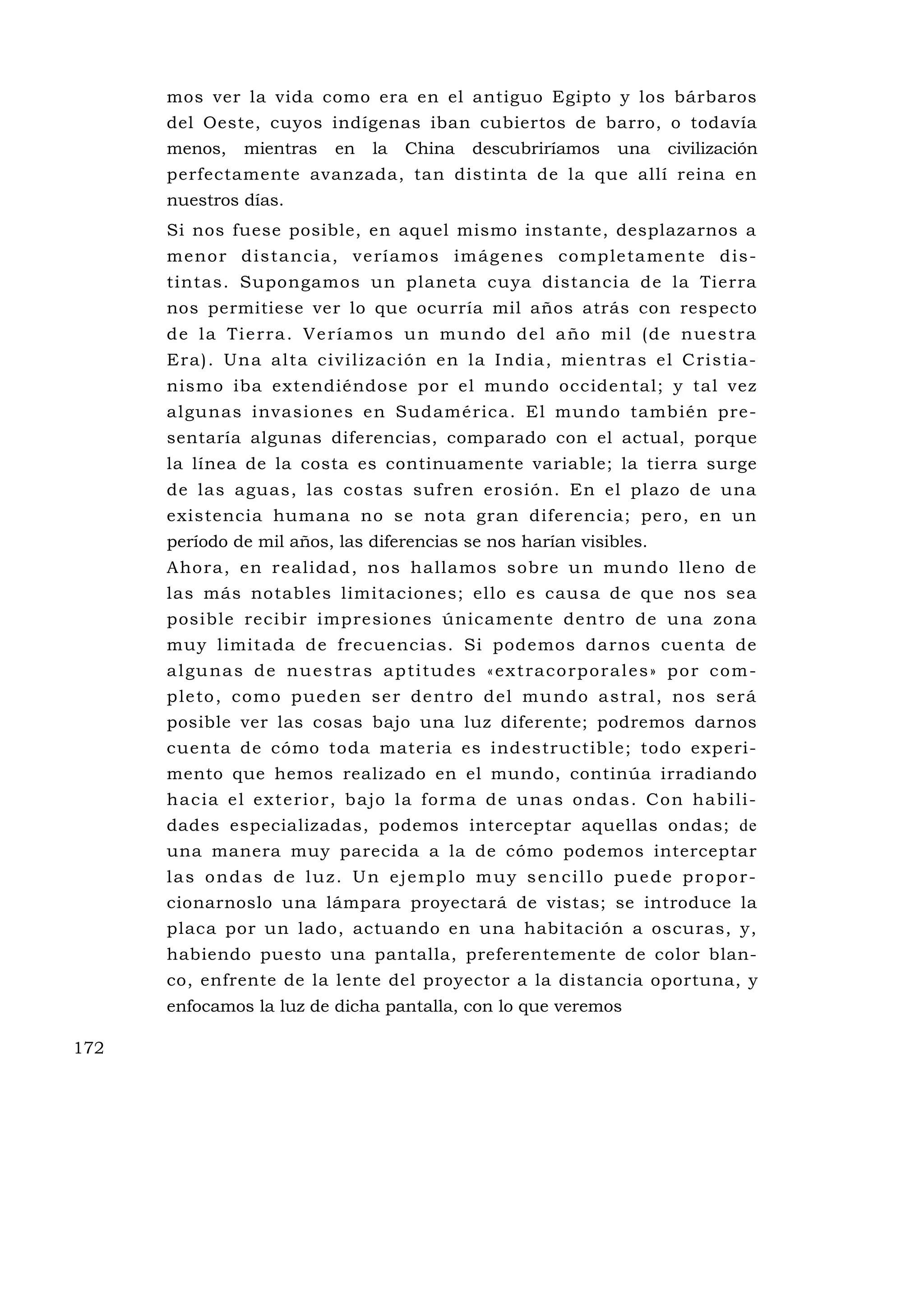 mos ver la vida como era en el antiguo Egipto y los bárbaros
      del Oeste, cuyos indígenas iban cubiertos de barro, o todavía
      menos,     mientras      en    la   China      descubriríamos        una     civilización
      perfectamente avanzada, tan distinta de la que allí reina en
      nuestros días.
      Si nos fuese posible, en aquel mismo instante, desplazarnos a
      meno r d is tan ci a , v e rí amos im ág en es co mp le ta me n te d is -
      tintas. Supongamos un planeta cuya distancia de la Tierra
      nos permitiese ver lo que ocurría mil años atrás con respecto
      d e l a Ti e r ra . V e r í a m o s u n m u nd o d e l a ño mi l ( d e nu e s t r a
      Era ) . Un a al ta ci vi l izac ión en la I ndi a , m ie n tra s e l C ri s ti a-
      nismo iba extendiéndose por el mundo occidental; y tal vez
      algunas invasiones en Sudamérica. El mundo también pre-
      sentaría algunas diferencias, comparado con el actual, porque
      la línea de la costa es continuamente variable; la tierra surge
      de las aguas, las costas sufren erosión. En el plazo de una
      existencia humana no se nota gran diferencia; pero, en un
      período de mil años, las diferencias se nos harían visibles.
      Ahora, en realidad, nos hallamos sobre un mu ndo lleno de
      las más notables limitaciones; ello es causa de que nos sea
      posible recibir impresiones únicamente dentro de una zona
      muy limitada de frecuencias. Si podemos darnos cuenta de
      a l gu na s d e nu e s t ra s a p ti tu d e s « e x t ra c o rp o r a l e s » p o r c o m -
      p le to , como pued en se r de ntro d el mu ndo a s tra l , nos será
      posible ver las cosas bajo una luz diferente; podremos darnos
      cuenta de cómo toda materia es indestructible; todo experi-
      mento que hemos realizado en el mundo, continúa irradiando
      h ac ia e l ex t e rio r, b ajo l a fo rm a de un as o nd a s . C o n hab ili -
      dades especializadas, podemos interceptar aquellas ondas; de
      una manera muy parecida a la de cómo podemos interceptar
      las ondas de luz. Un ejemplo muy sencillo puede propor-
      cionarnoslo una lámpara proyectará de vistas; se introduce la
      placa por un lado, actuando en una habitación a oscuras, y,
      habiendo puesto una pantalla, preferentemente de color blan-
      co, enfrente de la lente del proyector a la distancia oportuna, y
      enfocamos la luz de dicha pantalla, con lo que veremos

172
 