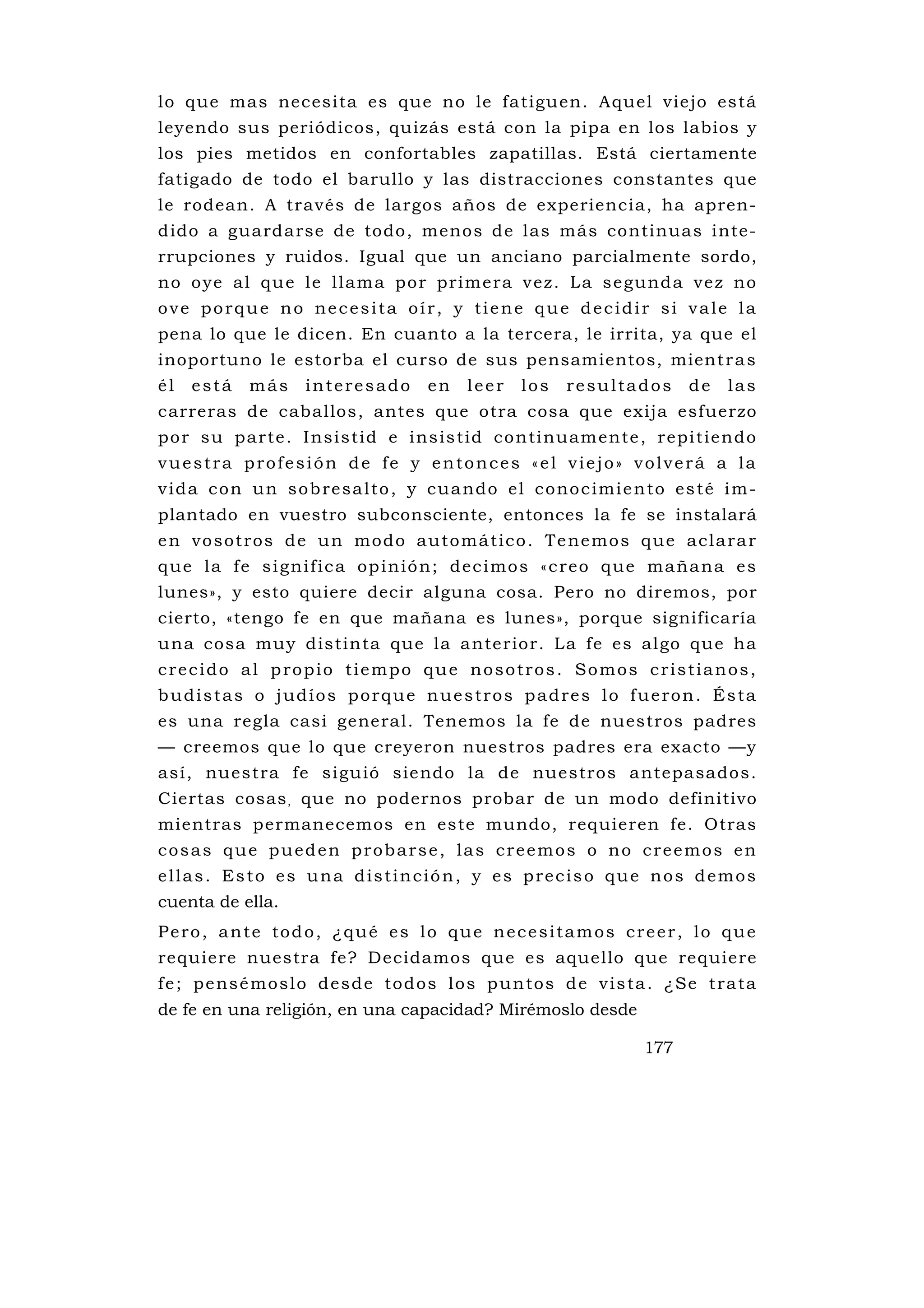 lo que mas necesita es que no le fatiguen. Aquel viejo está
leyendo sus periódicos, quizás está con la pipa en los labios y
los pies metidos en confortables zapatillas. Está ciertamente
fatigado de todo el barullo y las distracciones constantes que
le rodean. A través de largos años de experiencia, ha apren-
dido a guardarse de todo, menos de las más continuas inte-
rrupciones y ruidos. Igual que un anciano parcialmente sordo,
n o o ye al qu e l e l lam a po r pri me ra v ez . L a s e gund a ve z no
ove porque no necesita oír, y tiene que decidir si vale la
pena lo que le dicen. En cuanto a la tercera, le irrita, ya que el
inoportuno le estorba el curso de sus pensamientos, mient r a s
él   está     más     interesado         en     leer    los    resultados         de    las
carreras de caballos, antes que otra cosa que exija esfuerzo
po r su pa rte . I ns is tid e i ns is tid co nti nuam ente , repi tiendo
vuestra profesión de fe y entonces «el viejo» volverá a la
v i d a c o n u n s o b re s a l t o , y c u a n d o e l c o n o c i m i e n t o e s t é i m-
plantado en vuestro subconsciente, entonces la fe se instalará
e n v o s o t ro s d e u n m o d o a u t o m á t i c o . T e n e m o s q u e a c l a r a r
que la fe significa opinión; decimos «creo que mañana es
lunes», y esto quiere decir alguna cosa. Pero no diremos, por
cierto, «tengo fe en que mañana es lunes», porque significaría
una cosa muy distinta que la anterior. La fe es algo que ha
crecido al propio tiempo que nosotros. Somos cristianos,
budistas o judíos porque nuestros padres lo fueron. Ésta
es una regla casi general. Tenemos la fe de nuestros padres
— creemos que lo que creyeron nuestros padres era exacto —y
así, nuestra fe sigu ió siendo la de nuestros antepasados.
Ciertas cosas , que no podernos probar de un modo definitivo
mientras permanecemos en este mundo, requieren fe. Otras
cosas que pueden probarse, las creemos o no creemos en
ellas. Esto es una distinción, y es preciso que nos demos
cuenta de ella.
Pero, ante todo, ¿qué es lo que necesitamos creer, lo que
requiere nuestra fe? Decidamos que es aquello que requiere
f e ; p e ns é m o s l o d e s d e t o d o s l o s p u n to s d e v i s ta . ¿ Se t ra ta
de fe en una religión, en una capacidad? Mirémoslo desde

                                                                           177
 
