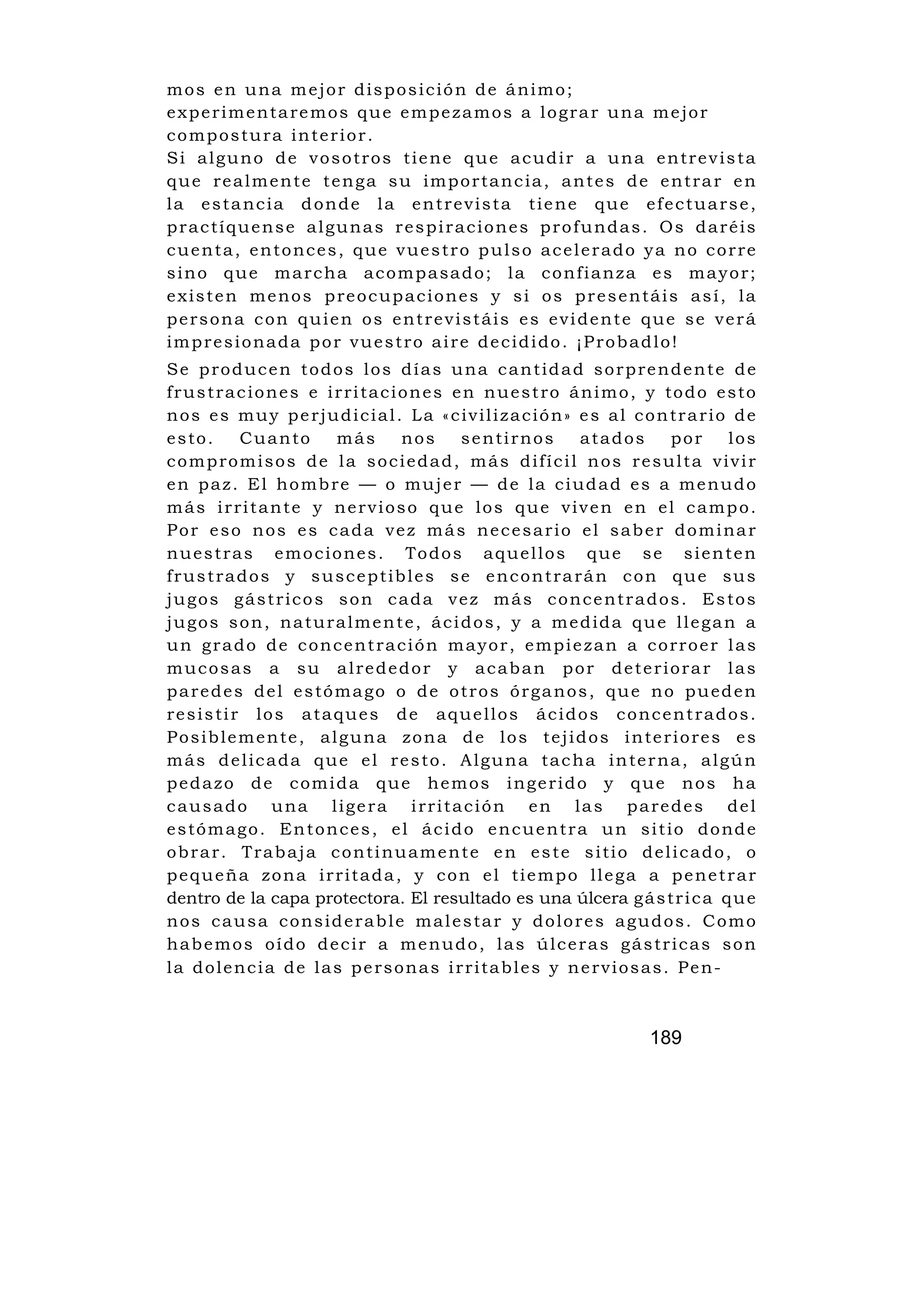 mos en una mejor disposición de ánimo;
experimentaremos que empezamos a lograr una mejor
compostura interior.
Si alguno de vosotros tiene que acudir a una entrevista
que realmente tenga su importancia, antes de entrar en
la estancia donde la entrevista tiene que efectuarse,
practíquense algunas respiraciones profundas. Os daréis
cuenta, entonces, que vuestro pulso acelerado ya no corre
sino que marcha acompasado; la confianza es mayor;
existen menos preocupaciones y si os presentáis así, la
persona con quien os entrevistáis es evidente que se verá
impresionada por vuestro aire decidido. ¡Probadlo!
Se producen todos los días una cantidad sorprendente de
frustraciones e irritaciones en nuestro ánimo, y todo esto
nos es muy perjudicial. La «civilización» es al contrario de
esto.        Cuanto        más       nos       sentirnos          atados       por     los
compromisos de la sociedad, más difícil nos resulta vivir
en paz. El hombre — o mujer — de la ciudad es a menudo
más irritante y nervioso que los que viven en el campo.
Por eso nos es cada vez más necesario el saber dominar
n u e s t r a s e m o c i o n e s . To d o s a q u e l l o s q u e s e s i e n t e n
frustrados y susceptibles se encontrarán con que sus
jugos gástricos son cada vez más concentrados. Estos
jugos son, naturalmente, ácidos, y a medida que llegan a
un grado de concentración mayor, empiezan a corroer las
mucosas a su alrededor y acaban por deteriorar las
paredes del estómago o de otros órganos, que no pueden
resistir los ataques de aquellos ácidos concentrados.
Posiblemente, alguna zona de los tejidos interiores es
más delicada que el resto. Alguna tacha interna, algún
pedazo de comida que hemos ingerido y que nos ha
causado una ligera irritación en las paredes del
e s t ó m a g o . E n t o n c e s , e l á c i d o e n c u e n t r a u n s i t i o d o nd e
obrar. Trabaja continuamente en este sitio delicado, o
pequeña zona irritada, y con el tiempo llega a penetrar
dentro de la capa protectora. El resultado es una úlcera g á s t r i c a q u e
nos causa considerable malestar y dolores agudos. Como
habemos oído decir a menudo, las úlceras gástricas son
la dolencia de las personas irritables y nerviosas. Pen-



                                                                         189
 