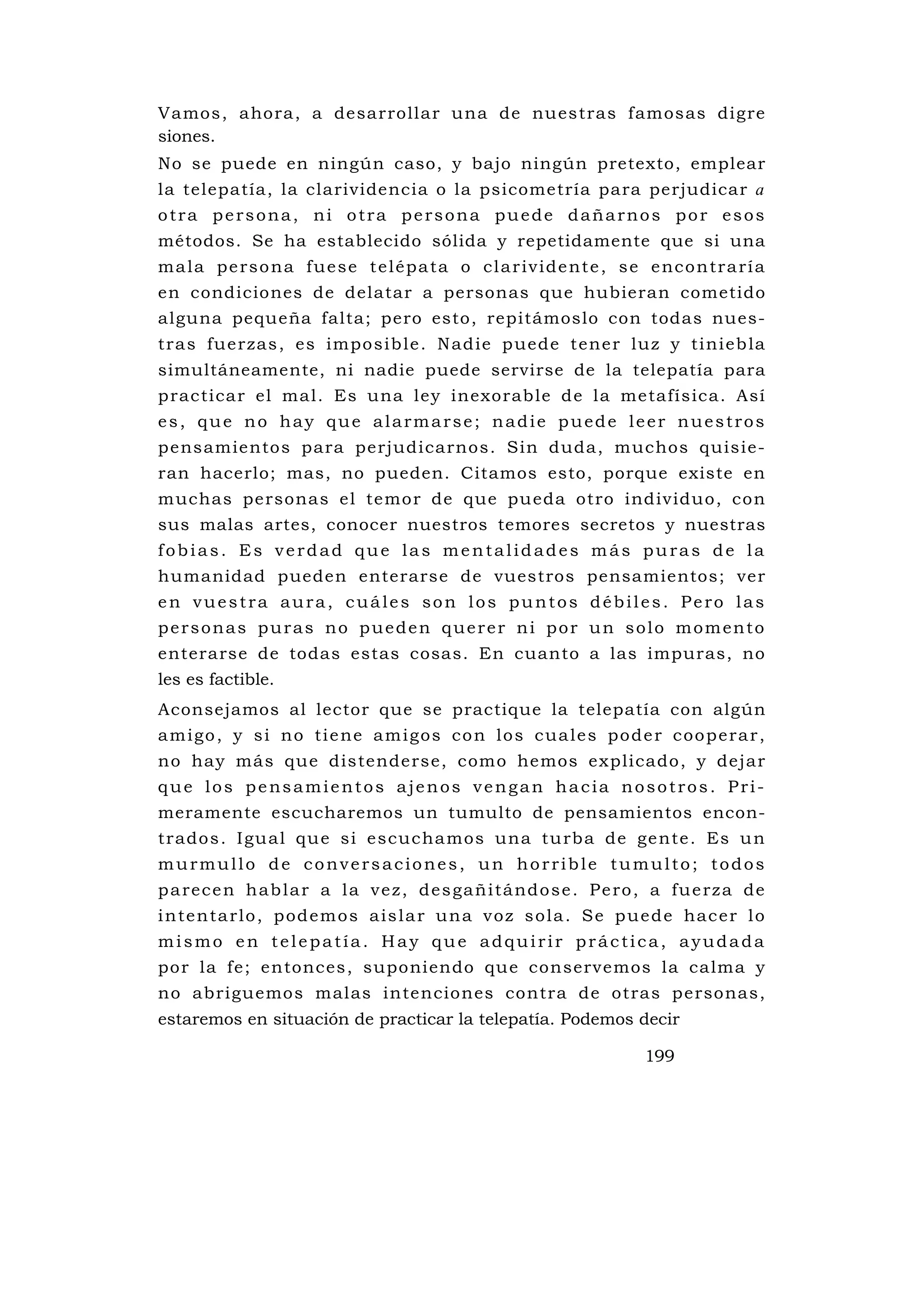 Vamos, ahora, a desarrollar una de nu estras famosas digre
siones.
No se puede en ningún caso, y bajo ningún pretexto, emplear
la telepatía, la clarividencia o la psicometría para perjudicar a
otra persona, ni otra persona puede dañarnos por esos
métodos. Se ha establecido sólida y repetidamente que si una
m a l a p e r s o n a f u e s e t e l é p a t a o c l a r i v i d e nt e , s e e nc o n tr a r í a
en condiciones de delatar a personas que hubieran cometido
alguna pequeña falta; pero esto, repitámoslo con todas nues-
tra s fu e rzas , es impo sib le . N ad ie p uede t ene r lu z y ti ni eb la
simultáneamente, ni nadie puede servirse de la telepatía para
practicar el mal. Es una ley inexorable de la metafísica. Así
es, que no hay que alarmarse; nadie puede leer nuestros
pensamientos para perjudicarnos. Sin duda, muchos quisie-
ran hacerlo; mas, no pueden. Citamos esto, porque existe en
muchas personas el temor de que pu eda otro individu o, con
sus malas artes, conocer nuestros temores secretos y nuestras
fobias. Es verdad que las mentalidades más puras de la
humanidad pueden enterarse de vuestros pensamientos; ver
en vuestra aura, cuáles son los puntos débiles. Pero las
personas puras no pueden querer ni por un solo momento
enterarse de todas estas cosas. En cuanto a las impuras, no
les es factible.
Aconsejamos al lector que se practique la telepatía con algún
a m i g o , y s i n o t i e ne a m i g o s c o n l o s c u a l e s p o d e r c o o p e r a r ,
no hay más que distenderse, como hemos explicado, y dejar
que los pensamientos ajenos vengan hacia nosotros. Pri-
meramente escucharemos un tumulto de pensamientos encon-
trado s . I gu al qu e si e scuc ha mos una tu rba de ge nte . Es u n
murmullo de conversaciones, un horrible tumulto; todos
p a re c e n h a b l a r a l a v e z , d e s ga ñ i tá nd o s e . P e ro , a fu e rz a de
i n te n ta r l o , p od e m o s a i s l a r u n a v o z s o l a . S e p u e d e ha c e r l o
mismo en telepatía. Hay que adquirir práctica, ayudada
por la fe; entonces, suponiendo qu e conservemos la calma y
no abriguemos malas intenciones contra de otras personas,
estaremos en situación de practicar la telepatía. Podemos decir

                                                                              199
 