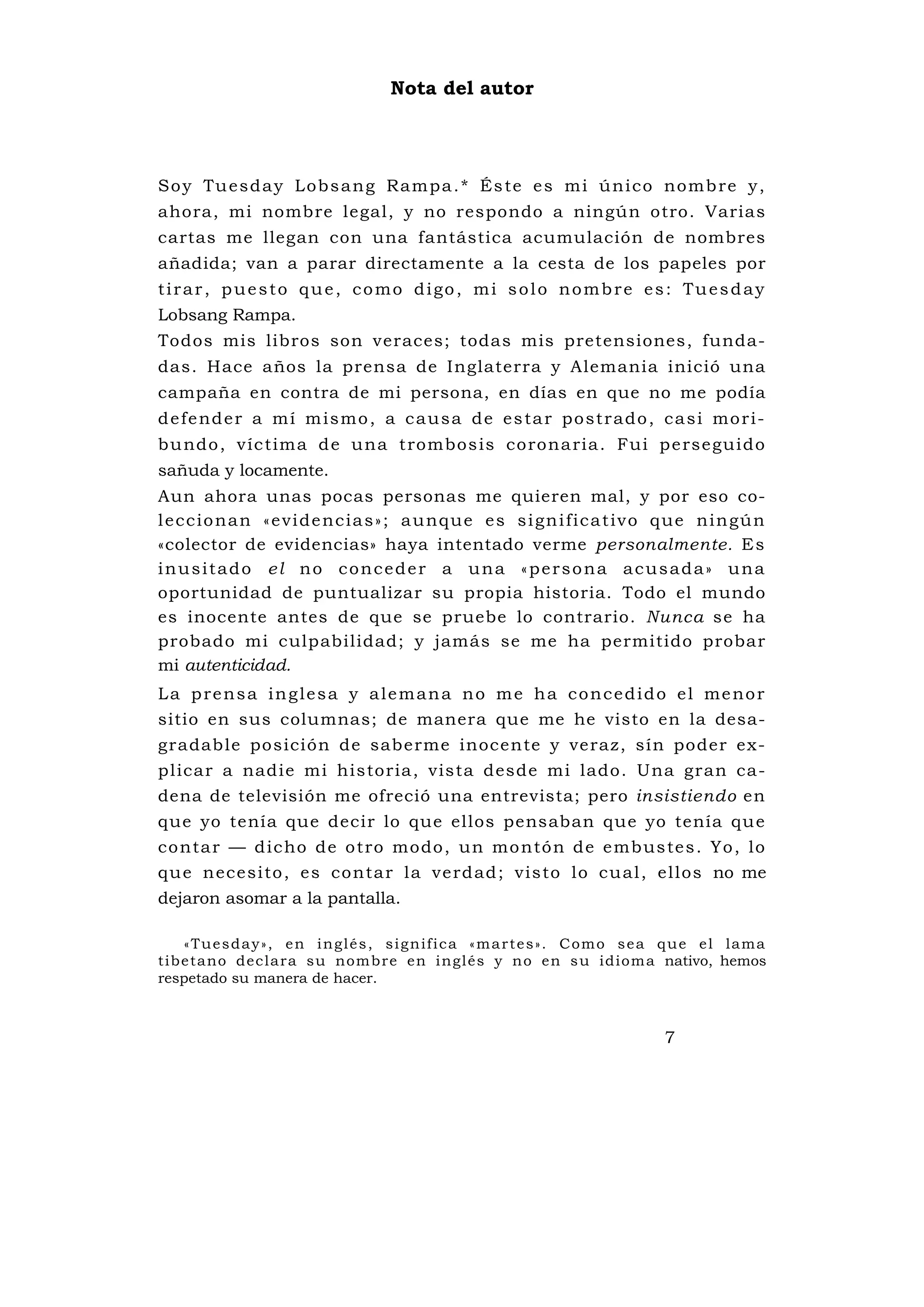 Nota del autor




S o y Tu e s d a y L o b s a n g Ra m p a . * És te e s m i ú n i c o no m b re y ,
ahora, mi nombre legal, y no respondo a ningún otro. Varias
cartas me llegan con una fantástica acumulación de nombres
añadida; van a parar directamente a la cesta de los papeles por
tirar, puesto que, como digo, mi solo nombre es: Tuesday
Lobsang Rampa.
Todos mis libros son veraces; todas mis pretensiones, funda-
das. Hace años la prensa de Inglaterra y Alemania inició una
campaña en contra de mi persona, en días en que no me podía
d e fe nd e r a m í m i s m o , a c a u s a d e e s ta r p o st r a d o , c a s i mo r i -
bu ndo , v íc tima d e u na t rombos is co rona ria . Fui p e rse gu i do
sañuda y locamente.
Aun ahora unas pocas personas me quieren mal, y por eso co-
l e c c i o n a n « e v i d e n c i a s » ; a u n q u e e s s i g n i fi c a t i v o q u e n i n gú n
«colector de evidencias» haya intentado verme personalmente. E s
inusitado el no conceder a una «persona acusada» una
oportunidad de puntualizar su propia historia. Todo el mundo
es inocente antes de que se pruebe lo contrario. Nunca se ha
probado mi culpabilidad; y jamás se me ha permitido probar
mi autenticidad.
L a p r e n s a i n g l e s a y a l e m a n a n o m e h a c o n c e d i d o e l me n o r
sitio en sus columnas; de manera que me he visto en la desa-
gradable posición de saberme inocente y veraz, sín poder ex-
plicar a nadie mi historia, vista desde mi lado. Una gran ca-
dena de televisión me ofreció una entrevista; pero insistiendo en
que yo tenía que decir lo que ellos pensaban que yo tenía qu e
co nta r — d ic ho de o tro modo, un mo ntó n de e mbus te s . Yo , lo
qu e n ece si to , e s co nta r la ve rd ad ; v is to lo cu al , el los no me
dejaron asomar a la pantalla.

    « T u e s d a y » , e n i n g l é s , s i g n if i c a « m a r t e s » . C o m o s e a q u e e l la m a
t ibe tano dec lara su nom b re en i ngl és y n o en s u idiom a nativo, hemos
respetado su manera de hacer.



                                                                                         7
 