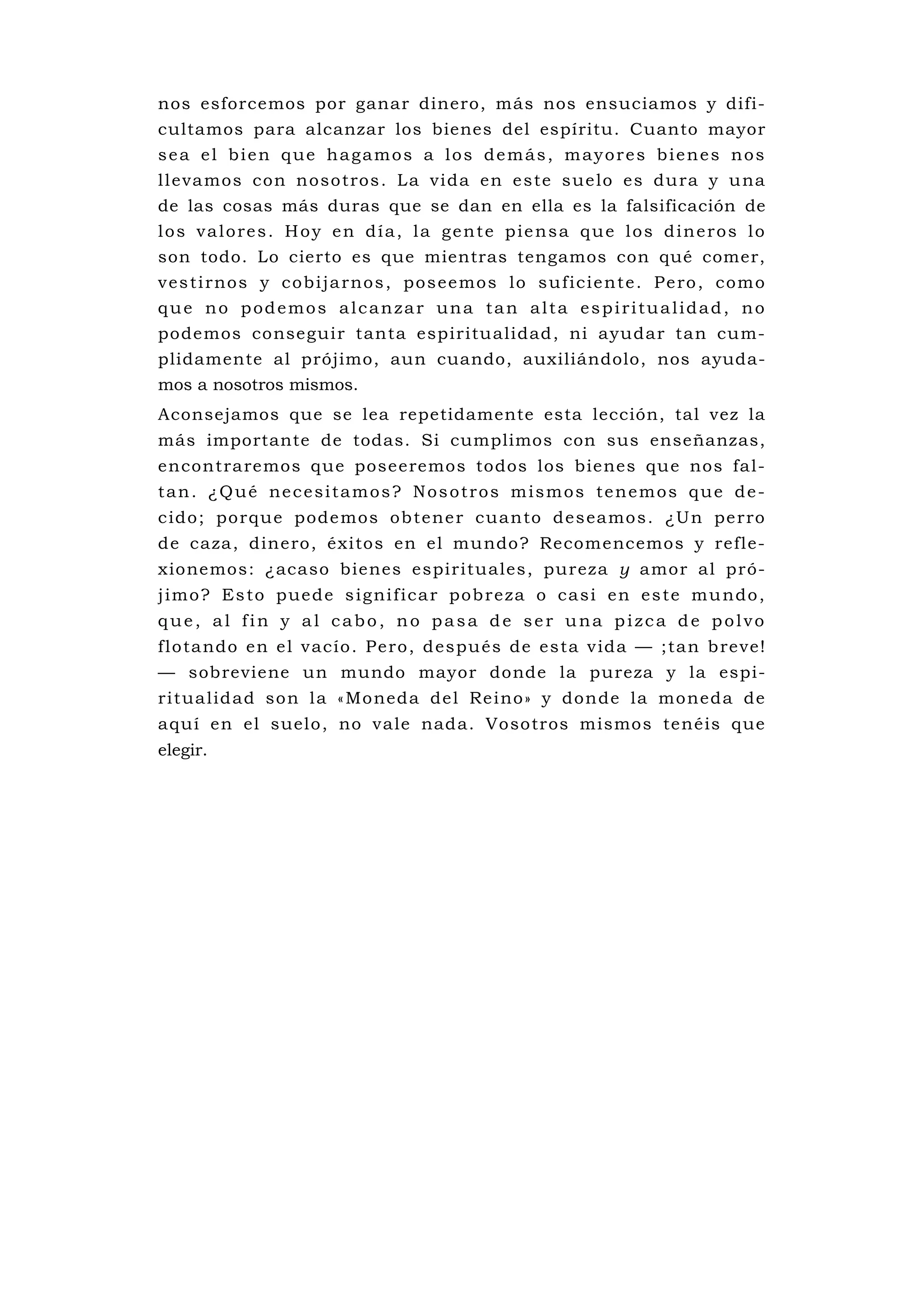 nos esforcemos por ganar dinero, más nos ensuciamos y difi-
cultamos para alcanzar los bienes del espíritu. Cuanto mayor
sea el bien que hagamos a los demás, mayores bienes nos
l l eva mos con n oso tros . L a vi da en e s te sue lo es du ra y u na
de las cosas más duras que se dan en ella es la falsificación de
los valores. Hoy en día, la gente piensa que los dineros lo
son todo. Lo cierto es que mientras tengamos con qué comer,
v e s t i rno s y c o b i j a rno s , p o s e e mo s l o s u f i c i e n t e . P e ro , c o m o
que no podemos alcanzar una tan alta espiritualidad, no
podemos conseguir tanta espiritu alidad, ni ayudar tan cu m-
plidamente al prójimo, aun cuando, auxiliándolo, nos ayuda-
mos a nosotros mismos.
Aconsejamos que se lea repetidamente esta lección, tal vez la
más importante de todas. Si cumplimos con sus enseñanzas,
encontraremos que poseeremos todos los bienes qu e nos fal-
tan. ¿Qué necesitamos? Nosotros mismos tenemos que de-
c ido ; po rque pode mos ob tene r cuanto des eamo s . ¿Un pe rro
de caza, dinero, éxitos en el mu ndo? Recomencemos y refle-
xionemos: ¿acaso bienes espirituales, pureza y amor al pró-
j i m o ? E s t o p ue d e s i g ni f i c a r p o b r e za o c a s i e n e s t e m u n d o ,
que, al fin y al cabo, no pasa de ser una pizca de polvo
f l o ta ndo en e l v ac ío . P e ro , d espu és de es ta v ida — ;ta n b reve!
— sobreviene un mundo mayor donde la pureza y la espi-
ri t ua lid ad so n l a « Mo neda de l Re i no» y don de la mo neda de
aquí en el suelo, no vale nada. Vosotros mismos tenéis que
elegir.
 