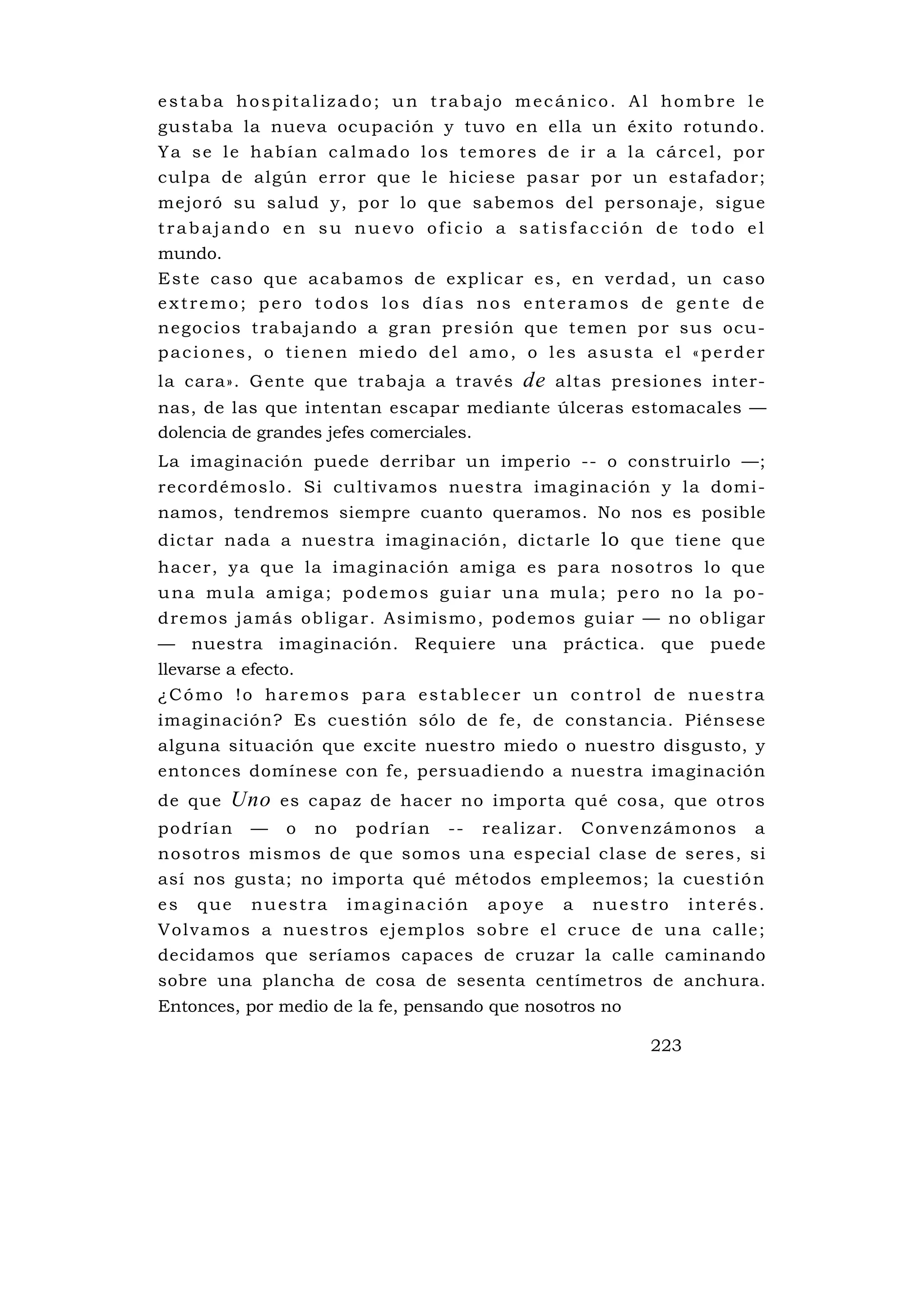 estaba hospitalizado; un trabajo mecánico.                             Al hombre le
gustaba la nueva ocupación y tuvo en ella un                           éxito rotundo.
Ya se le habían calmado los temores de ir a                            la cárcel, por
culpa de algún error que le hiciese pasar por                           un estafador;
mejoró su salud y, por lo que sabemos del personaje, sigue
trabajando en su nuevo oficio a satisfacción de todo el
mundo.
E s te c aso qu e ac abamo s de exp l ica r e s , en ve rdad , u n c aso
extremo; pero todos los días nos enteramos de gente de
n e goc ios t rabaj a ndo a g ra n p re sió n qu e tem en po r sus ocu -
paciones, o tienen miedo del amo, o les asusta el «perder
la cara». Gente que trabaja a través                   de   altas presiones inter-
nas, de las que intentan escapar mediante úlceras estomacales —
dolencia de grandes jefes comerciales.
La imaginación puede derribar un imperio -- o construirlo —;
recordémoslo. Si cu ltivamos nuestra imaginación y la domi-
namos, tendremos siempre cuanto queramos. No nos es posible
dictar nada a nuestra imaginación, dictarle lo que tiene que
hacer, ya que la imaginación amiga es para nosotros lo que
una mula amiga; podemos guiar una mula; pero no la po-
d re mos ja más ob li ga r. As imismo , podemo s gu ia r — no ob ligar
— nuestra imaginación. Requiere una práctica. que puede
llevarse a efecto.
¿Cómo !o haremos para establecer un control de nuestra
imaginación? Es cuestión sólo de fe, de constancia. Piénsese
alguna situación que excite nuestro miedo o nuestro disgusto, y
entonces domínese con fe, persuadiendo a nuestra imaginación
de que    Uno     es capaz de hacer no importa qué cosa, que otros
pod ría n — o no pod rí an -- rea l iz a r. C onve nz ámonos a
nosotros mismos de que somos una especial clase de seres, si
así nos gusta; no importa qué métodos empleemos; la cuest i ó n
es que nuestra imaginación apoye a nuestro interés.
V o l v a m o s a n u e s t ro s e j e m p l o s s o b re e l c r u c e d e u na c a l l e ;
decidamos que seríamos capaces de cruzar la calle caminando
sobre una plancha de cosa de sesenta centímetros de anchura.
Entonces, por medio de la fe, pensando que nosotros no

                                                                          223
 