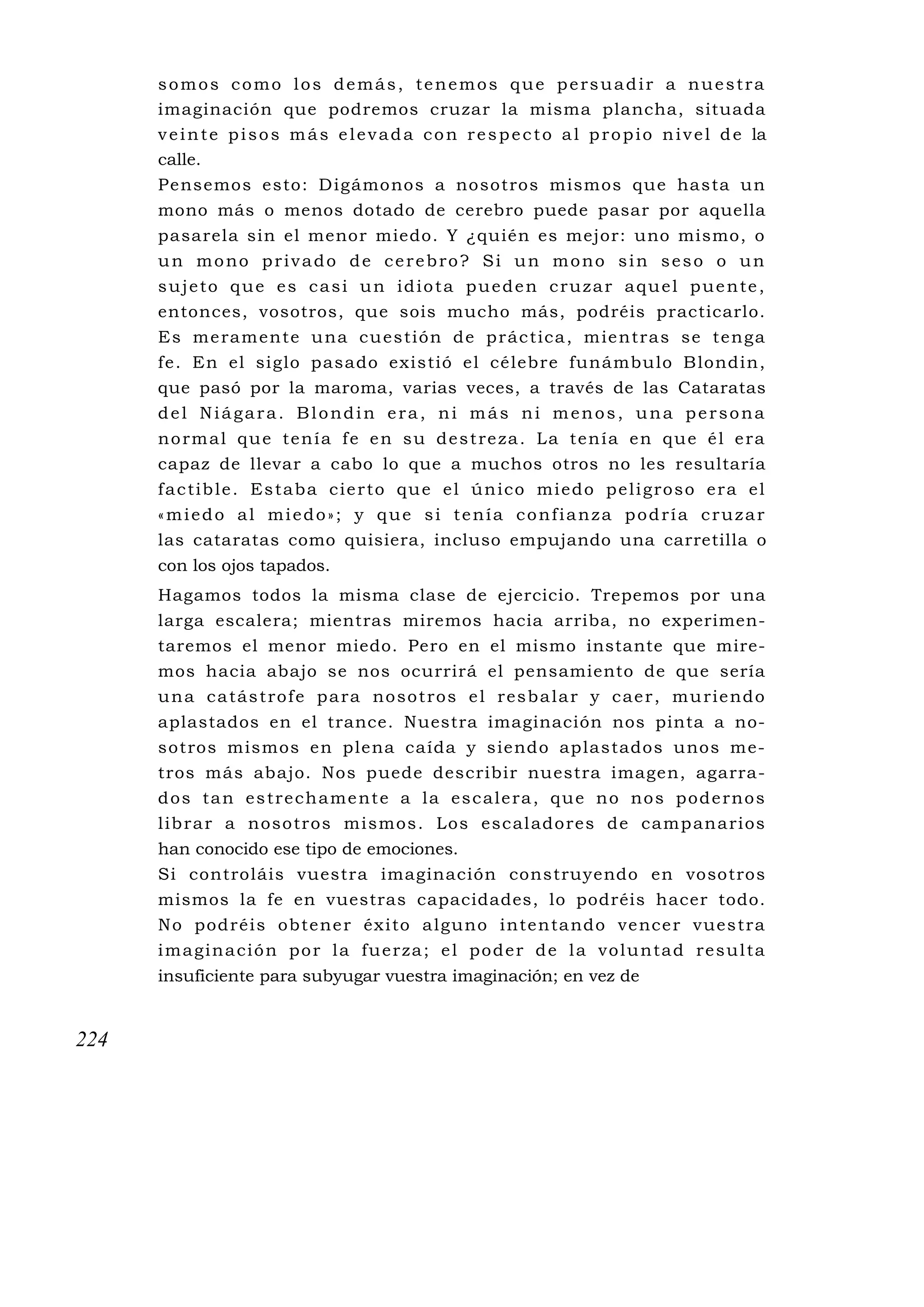 somos como los demás, tenemos que persuadir a nuestra
      imaginación que podremos cruzar la misma plancha, situada
      v e i n t e p i s o s m á s e l e v a d a c o n r e s p e c t o a l p r o p i o n i v e l d e la
      calle.
      Pensemos esto: D igámonos a nosotros mismos que hasta un
      mono más o menos dotado de cerebro puede pasar por aquella
      pasarela sin el menor miedo. Y ¿quién es mejor: uno mismo, o
      un mono privado de cerebro? Si un mono sin seso o un
      sujeto que es casi un idiota pueden cruzar aquel puente,
      entonces, vosotros, que sois mucho más, podréis practicarlo.
      E s me ram ente u na cu es tión de p rác tica , m ie ntra s                       se teng a
      fe. En el siglo pasado existió el célebre funámbu lo                              B londin,
      que pasó por la maroma, varias veces, a través de las                             Cataratas
      del Niágara. Blondin era, ni más ni menos, una                                     persona
      n o rm a l q u e te n í a f e e n s u d e s t re za . La te n í a e n q u e é l e ra
      capaz de llevar a cabo lo que a muchos otros no les resultaría
      f a c ti b l e . E s t a b a c i e r t o q u e e l ú n i c o mi e d o p e l i g ro s o e r a e l
      «miedo al miedo»; y que si tenía confianza podría cruzar
      las cataratas como quisiera, incluso empujando una carretilla o
      con los ojos tapados.
      Hagamos todos la misma clase de ejercicio. Trepemos por una
      larga escalera; mientras miremos hacia arriba, no experimen-
      taremos el menor miedo. Pero en el mismo instante que mire-
      mos hacia abajo se nos ocurrirá el pensamiento de que sería
      u n a c a tás t ro f e p a ra no so t ro s e l res b a l a r y c a e r , mu rie nd o
      aplastados en el trance. Nuestra imaginación nos pinta a no-
      sotros mismos en plena caída y siendo aplastados unos me-
      tros más abajo. Nos puede describir nuestra imagen, agarra-
      d o s ta n e s tr e c h a me nt e a l a e s c a l e ra , q u e n o no s p o d e rn o s
      l ib ra r a noso tros mi smos . Los esc al ado res de camp an a ri os
      han conocido ese tipo de emociones.
      Si controláis vuestra imaginación construyendo en vosotros
      mismos la fe en vuestras capacidades, lo podréis hacer todo.
      N o pod réi s obte ne r éx i to a lguno i nte n ta ndo ve nce r vues tra
      i m a g i n a c i ó n p o r l a fu e r z a ; e l p o d e r d e l a v o l u n ta d re s u l ta
      insuficiente para subyugar vuestra imaginación; en vez de


224
 