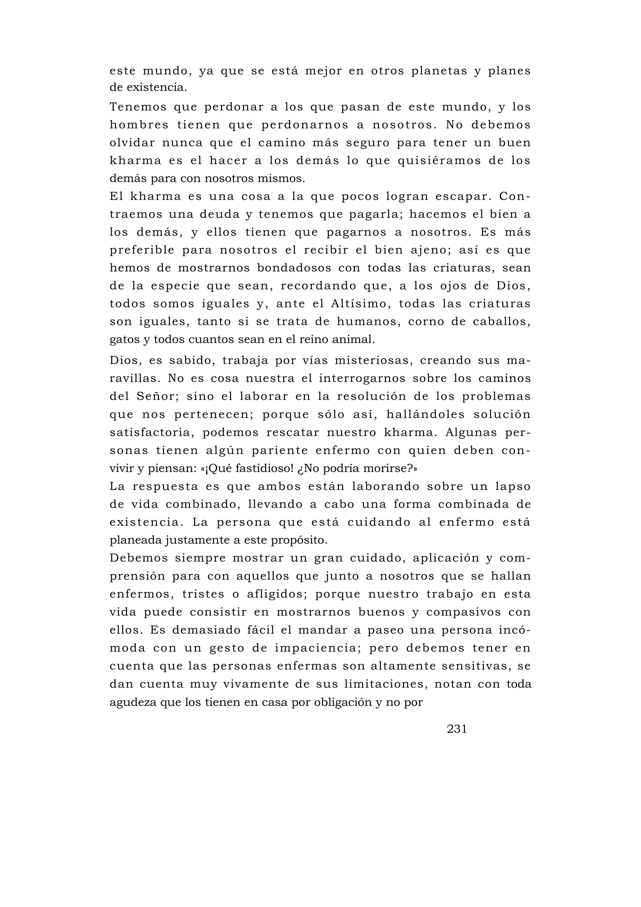 este mundo, ya que se está mejor en otros planetas y planes
de existencia.
Tenemos que perdonar a los que pasan de este mundo, y los
hombres tienen que perdonarnos a nosotros. No debemos
olvidar nunca que el camino más seguro para tener un buen
kharma es el hacer a los demás lo que quisiéramos de los
demás para con nosotros mismos.
E l k ha rma es u na cosa a l a qu e poco s lo g ra n e scap a r. Co n-
traemos una deuda y tenemos que pagarla; hacemos el bien a
los demás, y ellos tienen que pagarnos a nosotros. Es más
p re fe rib le p a ra noso tro s e l re cib i r e l b ie n a je no ; as í es qu e
hemos de mostrarnos bondadosos con todas las criaturas, sean
de la e spec ie qu e se an , re corda ndo qu e , a l os ojo s de Di os ,
todos somos ig ua les y , an te e l A l tísi mo , toda s l as c ri a tu ras
son iguales, tanto si se trata de humanos, corno de caballos,
gatos y todos cuantos sean en el reino animal.
Dios, es sabido, trabaja por vías misteriosas, creando sus ma-
ravillas. No es cosa nuestra el interrogarnos sobre los caminos
del Señor; sino el laborar en la resolu ción de los problemas
q u e n o s p e rt e n e c e n ; p o rq u e s ó l o a s í , ha l l á nd o l e s s o l u c i ó n
satisfactoria, podemos rescatar nuestro kharma. Algunas per-
s o na s ti e ne n a l g ú n p a ri e n te e n fe rm o c o n q u i e n d e b e n c o n -
vivir y piensan: «¡Qué fastidioso! ¿No podría morirse?»
L a respu es ta e s que ambo s e s tá n labo rando sob re u n lap so
de vida combinado, llevando a cabo una forma combinada de
existencia. La persona que está cuidando al enfermo está
planeada justamente a este propósito.
Debemos siempre mostrar un gran cuidado, aplicación y com-
prensión para con aquellos que junto a nosotros que se hallan
enfermos, tristes o afligidos; porque nuestro trabajo en esta
vida puede consistir en mostrarnos buenos y compasivos con
ellos. Es demasiado fácil el mandar a paseo una persona incó-
m o d a c o n u n g e s to d e i mp a c i e nc i a ; p e ro d e b e mo s te n e r e n
cuenta que las personas enfermas son altamente sensitivas, se
dan cuenta muy vivamente de sus limitaciones, notan con toda
agudeza que los tienen en casa por obligación y no por

                                                                            231
 