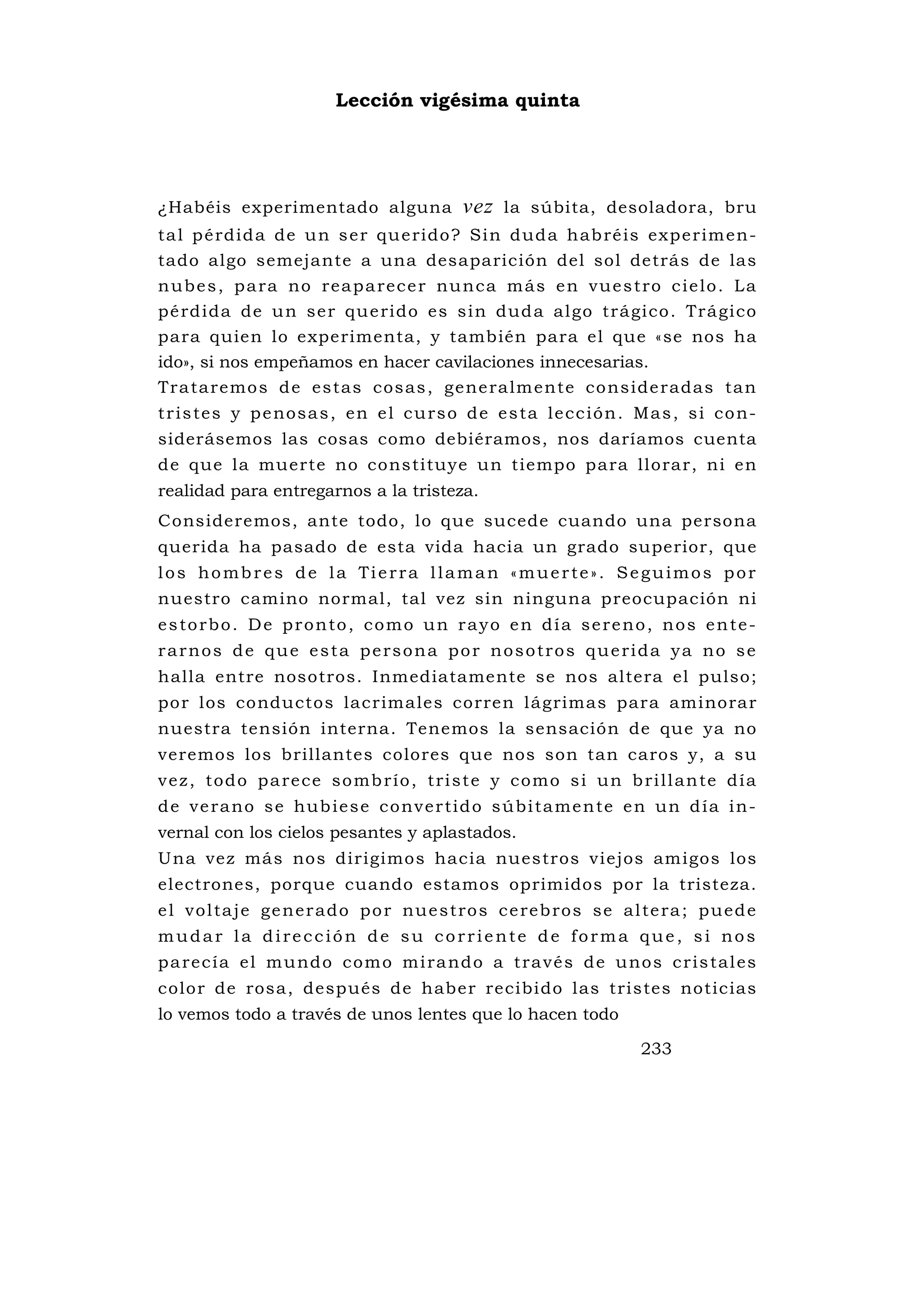 Lección vigésima quinta




¿Habéis experimentado alguna                   vez    la súbita, desoladora, bru
ta l p é rdid a de u n s e r qu e rido? Si n dud a h ab ré is expe rim en-
tado algo semejante a una desaparición del sol detrás de las
n u b e s , p a ra no re a p a re c e r nu n c a m á s e n v u e s t ro c i e l o . L a
pé rd ida de u n se r qu e rido es s i n dud a al go trá gi co . Trá gi co
para quien lo experimenta, y también para el que «se nos ha
ido», si nos empeñamos en hacer cavilaciones innecesarias.
Tra ta remo s d e es tas cos as , g e ne ra lm ente co ns ide radas ta n
t r i s te s y p e nos a s , e n e l c u rs o d e e s ta l e c c i ó n . Ma s , s i c o n-
siderásemos las cosas como debiéramos, nos daríamos cuenta
de que la muerte no constituye un tiempo para llorar, ni en
realidad para entregarnos a la tristeza.
Consideremos, ante todo, lo que sucede cuando una persona
querida ha pasado de esta vida hacia un grado superior, que
los hombres de la Tierra llaman «muerte». Seguimos por
nuestro camino normal, tal vez sin ninguna preocupación ni
estorbo. De pronto, como un rayo en día sereno, nos ente-
rarnos de que esta persona por nosotros querida ya no se
halla entre nosotros. Inmediatamente se nos altera el pulso;
por los conductos lacrimales corren lágrimas para aminorar
nuestra tensión interna. Tenemos la sensación de que ya no
veremos los brillantes colores que nos son tan caros y, a su
v e z , t o d o p a re c e s o mb r í o , t ri s t e y c o m o s i u n b ri l l a n te d í a
d e v e r a n o s e h u b i e s e c o n v e r t i d o s ú b i t a m e n te e n u n d í a i n -
vernal con los cielos pesantes y aplastados.
Una vez más nos dirigimos hacia nuestros viejos amigos los
electrones, porque cuando estamos oprimidos por la tristeza.
e l v o l ta j e g e n e r a d o p o r nu e s t ro s c e re b ro s s e a l te ra ; p u e d e
mudar la dirección de su corriente de forma que, si nos
p a re c í a e l m u nd o c o m o m i ra nd o a t ra v é s d e u no s c r i s ta l es
color de rosa, después de haber recibido las tristes noticias
lo vemos todo a través de unos lentes que lo hacen todo

                                                                           233
 