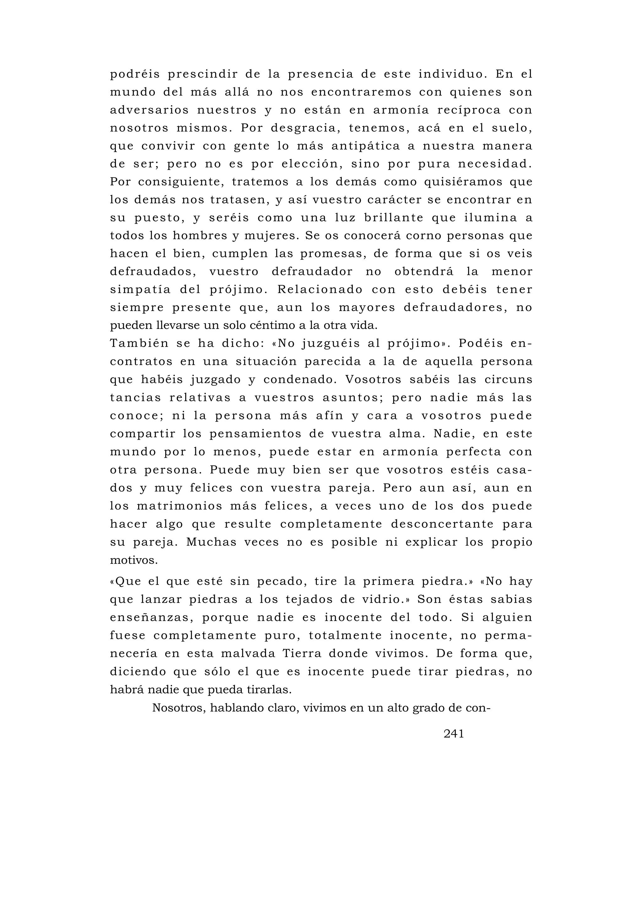 p o d r é i s p re s c i n d i r d e l a p re s e nc i a d e e s t e i n d i v i d u o . E n e l
mu ndo de l más al lá no nos e nco n tra remos co n qui enes so n
a d v e rs a r i o s n u e s t ro s y n o e s tá n e n a rm o n í a re c í p ro c a c o n
n o s o t ro s m i s m o s . P o r d e s g r a c i a , te n e m o s , a c á e n e l s u e l o ,
qu e co nviv i r co n ge nte lo má s a n tipá tica a n ues tra man e ra
de ser; pero no es por elección, sino por pura necesidad.
Por consiguiente, tratemos a los demás como quisiéramos que
los demás nos tratasen, y así vuestro carácter se encontrar e n
su puesto, y seréis como una luz brillante que ilumina a
todos los hombres y mujeres. Se os conocerá corno personas que
hacen el bien, cumplen las promesas, de forma que si os veis
defraudados,          vuestro       defraudador           no    obtendrá         la   menor
simpatía del prójimo. Relacionado con esto debéis tener
siempre presente que, aun los mayores defraudadores, no
pueden llevarse un solo céntimo a la otra vida.
También se ha dicho: «No juzguéis al prójimo». Podéis en-
contratos en una situación parecida a la de aquella persona
que habéis juzgado y condenado. Vosotros sabéis las circuns
tancias relativas a vuestros asuntos; pero nadie más las
conoce; ni la persona más afín y cara a vosotros puede
compartir los pensamientos de vuestra alma. N adie, en este
m u nd o p o r l o m e no s , p u e d e e s t a r e n a rmo n í a p e r fe c ta c o n
o tra p e rso na . Pued e mu y bie n s e r que voso tro s es téi s ca sa-
dos y muy fe lic es co n vues tra pa rej a . Pe ro au n as í , au n e n
l o s m a t ri m o ni o s m á s f e l i c e s , a v e c e s u no d e l o s d o s p u e d e
h ac e r al go qu e re sul te comp le ta me n te des conce rta n te pa ra
su pareja. Muchas veces no es posible ni explicar los propio
motivos.
«Que el que esté sin pecado, tire la primera piedra.» «No hay
que lanzar piedras a los tejados de vidrio.» Son éstas sabias
e n s e ñ a n z a s , p o rq u e na d i e e s i no c e n te d e l t o d o . S i a l g u i e n
f u e s e c o m p l e ta m e n te p u ro , t o t a l m e n te i n o c e n te , n o p e rm a -
necería en esta malvada Tierra donde vivimos. De forma que,
diciendo qu e sólo el que es inocente puede tirar piedras, no
habrá nadie que pueda tirarlas.
         Nosotros, hablando claro, vivimos en un alto grado de con-

                                                                           241
 