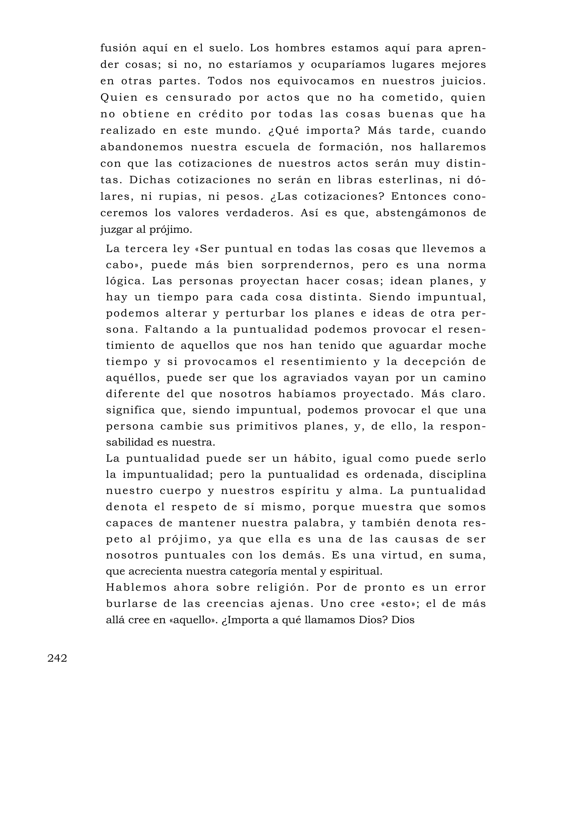 fusión aquí en el suelo. Los hombres estamos aquí para apren-
      der cosas; si no, no estaríamos y ocuparíamos lugares mejores
      en otras partes. Todos nos equivocamos en nuestros juicios.
      Quien es censurado por actos que no ha cometido, quien
      no obtiene en crédito por todas las cosas buenas que ha
      realizado en este mu ndo. ¿Qué importa? Más tarde, cuando
      abandonemos nuestra escuela de formación, nos hallaremos
      con que las cotizaciones de nuestros actos serán muy distin-
      tas. Dichas cotizaciones no serán en libras esterlinas, ni dó-
      lares, ni rupias, ni pesos. ¿Las cotizaciones? Entonces cono-
      ceremos los valores verdaderos. Así es que, abstengámonos de
      juzgar al prójimo.
       La tercera ley «Ser puntual en todas las cosas que llevemos a
       cabo», puede más bien sorprendernos, pero es una norma
       lógica. Las personas proyectan hacer cosas; idean planes, y
       ha y u n ti empo pa ra c ada cos a d is ti n ta . Sie ndo i mpu ntua l ,
       pode mos a l te ra r y p e rtu rba r lo s p la ne s e ide as de o tra pe r-
       sona. Faltando a la puntualidad podemos provocar el resen-
       timiento de aquellos que nos han tenido que aguardar moche
       t i e m p o y s i p ro v o c a m o s e l re s e n ti m i e n to y l a d e c e p c i ó n d e
       aquéllos, puede ser que los agraviados vayan por un camino
       diferente del qu e nosotros habíamos proyectado. Más claro.
       significa que, siendo impuntual, podemos provocar el que una
       persona cambie su s primitivos planes, y, de ello, la respon-
       sabilidad es nuestra.
       La puntualidad puede ser un hábito, igual como puede serlo
       la impuntualidad; pero la puntualidad es ordenada, disciplina
       n u es t ro c ue rp o y nu e s t ro s esp í r i tu y a lm a. L a pu n tu al id ad
       d e no ta e l re s p e to d e s í m i s m o , p o rq u e m u e s t ra q u e s o m o s
       capaces de mantener nuestra palabra, y también denota res-
       peto al prójimo, ya que ella es una de las causas de ser
       nosotros pu ntuales con los demás. Es una virtud, en suma,
       que acrecienta nuestra categoría mental y espiritual.
       Hablemos ahora sobre religión. Por de pronto es un error
       burlarse de las creencias ajenas. Uno cree «esto»; el de más
       allá cree en «aquello». ¿Importa a qué llamamos Dios? Dios


242
 