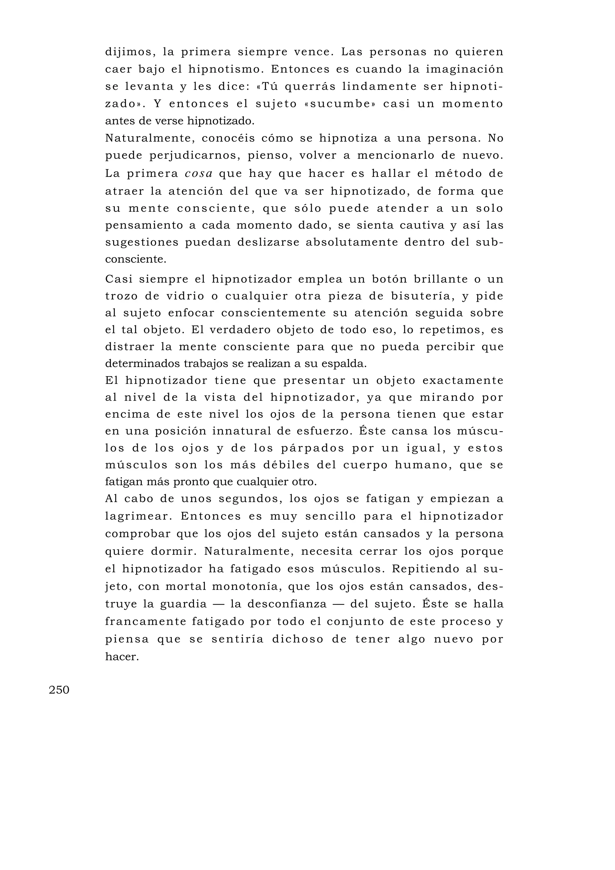 dijimos, la primera siempre vence. Las personas no quieren
      caer bajo el hipnotismo. Entonces es cuando la imaginación
      se levanta y les dice: «Tú querrás lindamente ser hipnoti-
      zado». Y entonces el sujeto «sucumbe» casi un momento
      antes de verse hipnotizado.
      Naturalmente, conocéis cómo se hipnotiza a una persona. No
      puede perjudicarnos, pienso, volver a mencionarlo de nuevo.
      L a p r i m e r a co sa q u e h a y q u e h a c e r e s h a l l a r e l m é t o d o d e
      atraer la atención del qu e va ser hipnotizado, de forma qu e
      su mente consciente, que sólo puede atender a un solo
      pensamiento a cada momento dado, se sienta cautiva y así las
      sugestiones puedan deslizarse absolutamente dentro del sub-
      consciente.
      Casi siempre el hipnotizador emplea un botón brillante o un
      trozo de vidrio o cualquier otra pieza de bisutería, y pide
      al sujeto enfocar conscientemente su atención seguida sobre
      el tal objeto. El verdadero objeto de todo eso, lo repetimos, es
      distraer la mente consciente para que no pueda percibir que
      determinados trabajos se realizan a su espalda.
      E l h ipno ti zado r t i e ne qu e p re se nta r u n obj e to ex ac ta men t e
      al nivel de la vista del hipnotizador, ya que mirando por
      encima de este nivel los ojos de la persona tienen que estar
      en una posición innatural de esfuerzo. Éste cansa los múscu-
      los de los ojos y de los párpados por un igual, y estos
      músculos son los más débiles del cuerpo humano, que se
      fatigan más pronto que cualquier otro.
      A l cabo de unos segundos, los ojos se fatigan y empiezan a
      lagrimear. Entonces es muy sencillo para el hipnotizador
      comprobar que los ojos del sujeto están cansados y la persona
      quiere dormir. Naturalmente, necesita cerrar los ojos porque
      el hipnotizador ha fatigado esos músculos. Repitiendo al su-
      jeto, con mortal monotonía, que los ojos están cansados, des-
      truye la guardia — la desconfianza — del sujeto. Éste se halla
      f r a nc a m e n te fa ti g a d o p o r to d o e l c o n j u n to d e e s t e p ro c e s o y
      piensa que se sentiría dichoso de tener algo nuevo por
      hacer.

250
 