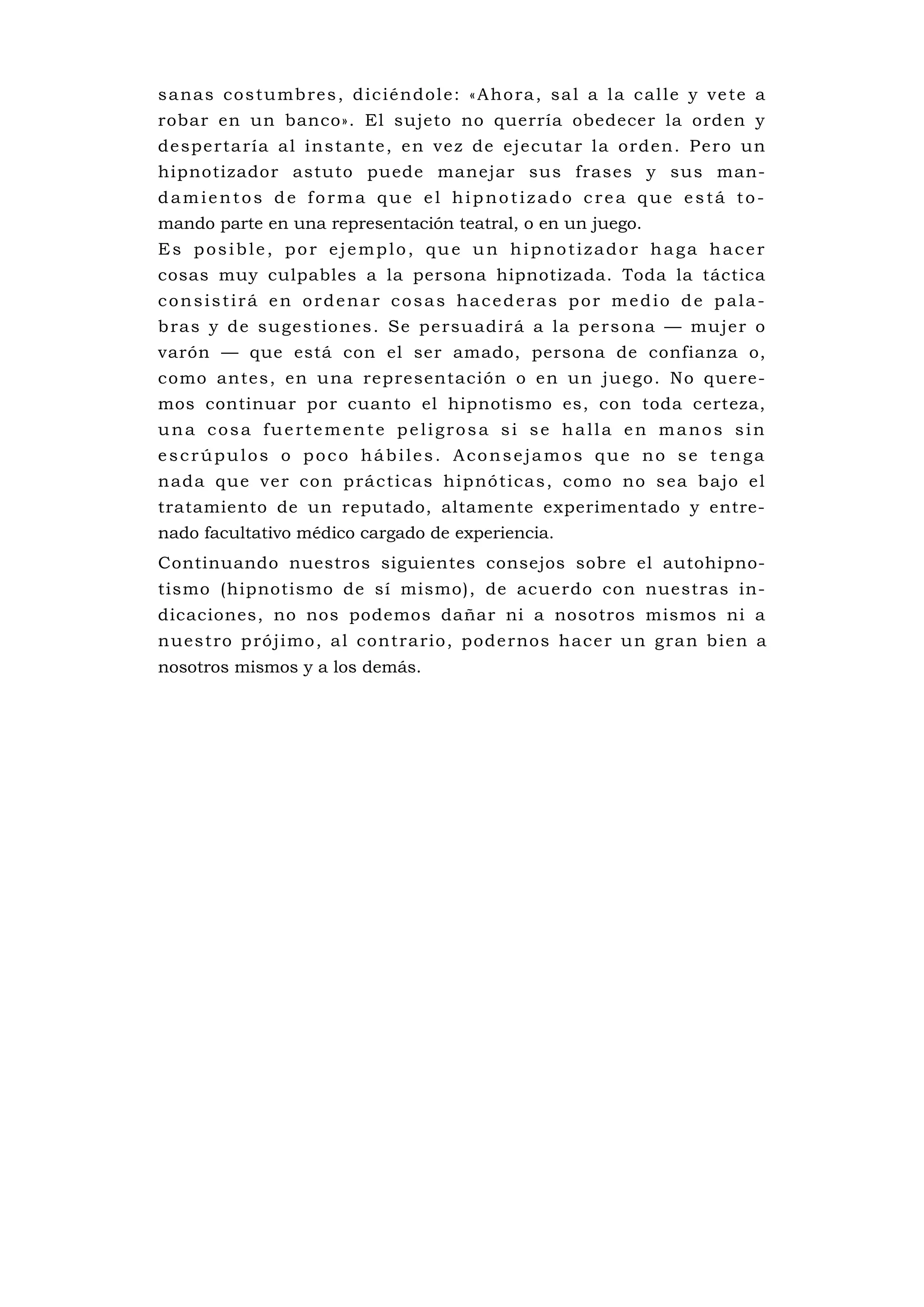 s a na s c o s tu mb re s , d i c i é n d o l e : « A ho ra , s a l a l a c a l l e y v e te a
robar en un banco». El sujeto no querría obedecer la orden y
d e spe rta ría a l i n s ta n te , e n ve z de e jecu ta r l a o rd e n . P e ro un
hipnotizador astuto puede manejar sus frases y sus man-
damientos de forma que el hipnotizado crea que está to-
mando parte en una representación teatral, o en un juego.
Es posible, por ejemplo, que un hipnotizador haga hacer
cosas muy culpables a la persona hipnotizada. Toda la táctica
consistirá en ordenar cosas hacederas por medio de pala-
b ras y de su gest io nes . Se pe rsu adirá a la pe rson a — mujer o
varón — que está con el ser amado, persona de confianza o,
como antes, en una representación o en un juego. No quere-
mos continuar por cuanto el hipnotismo es, con toda certeza,
una cosa fuertemente peligrosa si se halla en manos sin
escrúpulos o poco hábiles. Aconsejamos que no se tenga
n ada que ve r co n p rá c ti cas hip nó tica s , como no sea b ajo e l
tratamiento de un reputado, altamente experimentado y entre-
nado facultativo médico cargado de experiencia.
Continuando nuestros siguientes consejos sobre el autohipno-
tismo (hipnotismo de sí mismo), de acuerdo con nuestras in-
dicaciones, no nos podemos dañar ni a nosotros mismos ni a
n ues tro p ró j imo , a l contra rio, pode rnos hace r u n gra n b ien a
nosotros mismos y a los demás.
 