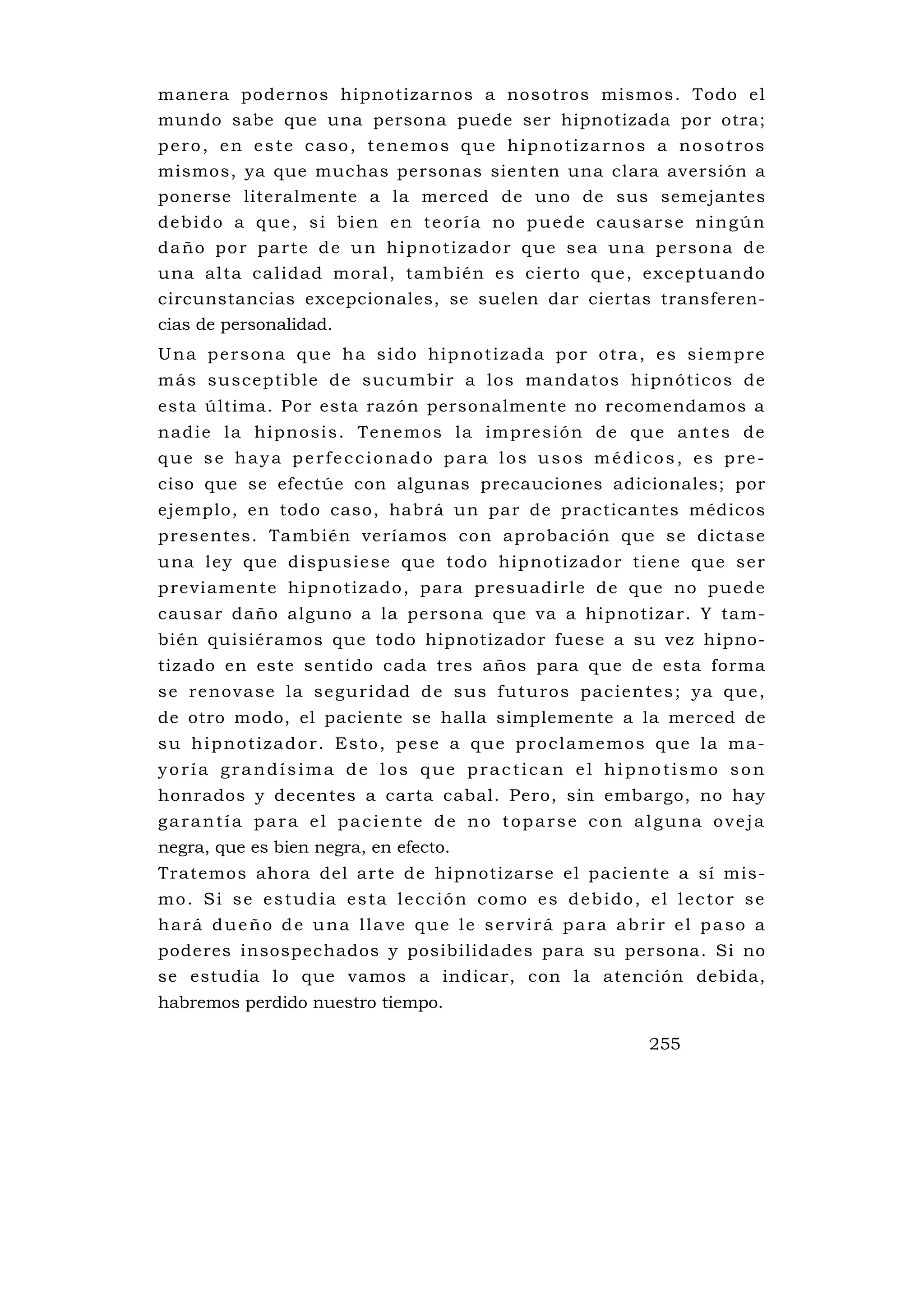 manera podernos hipnotizarnos a nosotros mismos. Todo el
mundo sabe que una persona puede ser hipnotizada por otra;
pero, en este caso, tenemos que hipnotizarnos a nosotros
mismos, ya que muchas personas sienten una clara aversión a
ponerse literalmente a la merced de uno de sus semejantes
debido a que, si bien en teoría no puede causarse ningún
d a ño p o r p a r te d e u n h i p n o t i z a d o r q u e s e a u na p e rs o n a d e
u na a l ta ca l idad mo ral , ta mb ié n es c ie rto qu e , excep tu an do
circunstancias excepcionales, se suelen dar ciertas transferen-
cias de personalidad.
U n a p e r s o n a q u e h a s i d o hi p n o t i z a d a p o r o t r a , e s s i e m p r e
m ás su scep tibl e de sucumb ir a los ma ndatos h ipnó tico s de
esta última. Por esta razón personalmente no recomendamos a
n a d i e l a h i p no s i s . Te n e m o s l a i m p re s i ó n d e q u e a n te s d e
que se haya perfeccionado para los usos médicos, es pre-
ciso que se efectúe con algunas precauciones adicionales; por
ejemplo, en todo caso, habrá un par de practicantes médicos
presentes. También veríamos con aprobación que se dictase
u na l ey qu e di spus ie se que todo hip no ti zado r ti ene que s e r
p re vi ame nte hi pno ti zado , p ara p resu adi rle d e qu e no pued e
causar daño alguno a la persona que va a hipnotizar. Y tam-
bién quisiéramos que todo hipnotizador fuese a su vez hipno-
tizado en este sentido cada tres años para que de esta forma
s e re no v a s e l a s e g u r i d a d d e s u s f u tu ro s p a c i e n te s ; y a q u e ,
de otro modo, el paciente se halla simplemente a la merced de
su hipnotizador. Esto, pese a que proclamemos que la ma-
yoría grandísima de los que practican el hipnotismo son
honrados y decentes a carta cabal. Pero, sin embargo, no hay
garantía para el paciente de no toparse con alguna oveja
negra, que es bien negra, en efecto.
Tratemos ahora del arte de hipnotizarse el paciente a sí mis-
mo. Si se estudia esta lección como es debido, el lector se
hará dueño de una llave que le servirá para abrir el paso a
poderes insospechados y posibilidades para su persona. Si no
se estudia lo que vamos a indicar, con la atención debida,
habremos perdido nuestro tiempo.

                                                                          255
 
