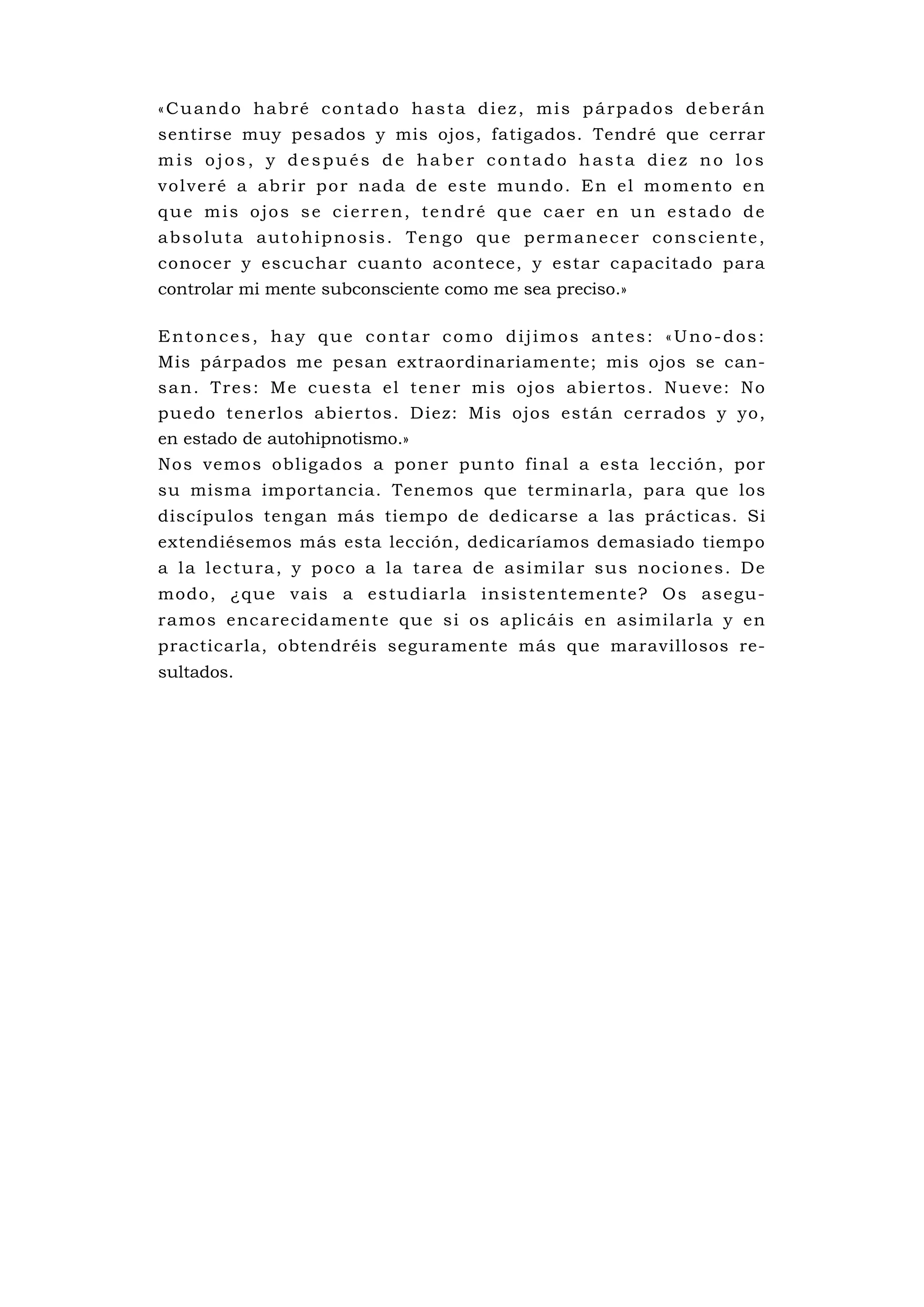«Cuando habré contado hasta diez, mis párpados deberán
sentirse muy pesados y mis ojos, fatigados. Tendré que cerrar
mis ojos, y después de haber contado hasta diez no los
v o l v e ré a a b ri r p o r na d a d e e s te mu nd o . E n e l m o m e n to e n
que mis ojos se cierren, tendré que caer en un estado de
a b s o l u t a a u t o h i p n o s i s . Te n g o q u e p e r m a n e c e r c o n s c i e n t e ,
conocer y escuchar cuanto acontece, y estar capacitado para
controlar mi mente subconsciente como me sea preciso.»

Entonces, hay que contar como dijimos antes: «Uno-dos:
Mis párpados me pesan extraordinariamente; mis ojos se can-
san. Tres: Me cuesta el tener mis ojos abiertos. Nueve: No
pu edo tenerlos abiertos. Diez: Mis ojos están cerrados y yo,
en estado de autohipnotismo.»
Nos vemos obligados a poner punto final a esta lección, por
su misma importancia. Tenemos que terminarla, para que los
discípulos tengan más tiempo de dedicarse a las prácticas. Si
extendiésemos más esta lección, dedicaríamos demasiado tiemp o
a l a l e c tu ra , y p o c o a l a ta re a d e a s i mi l a r s u s no c i o ne s . De
modo , ¿qu e va is a es tu d iarl a insi s te ntemen te? O s ase gu-
ramos encarecidamente que si os aplicáis en asimilarla y en
practicarla, obtendréis seguramente más que maravillosos re-
sultados.
 