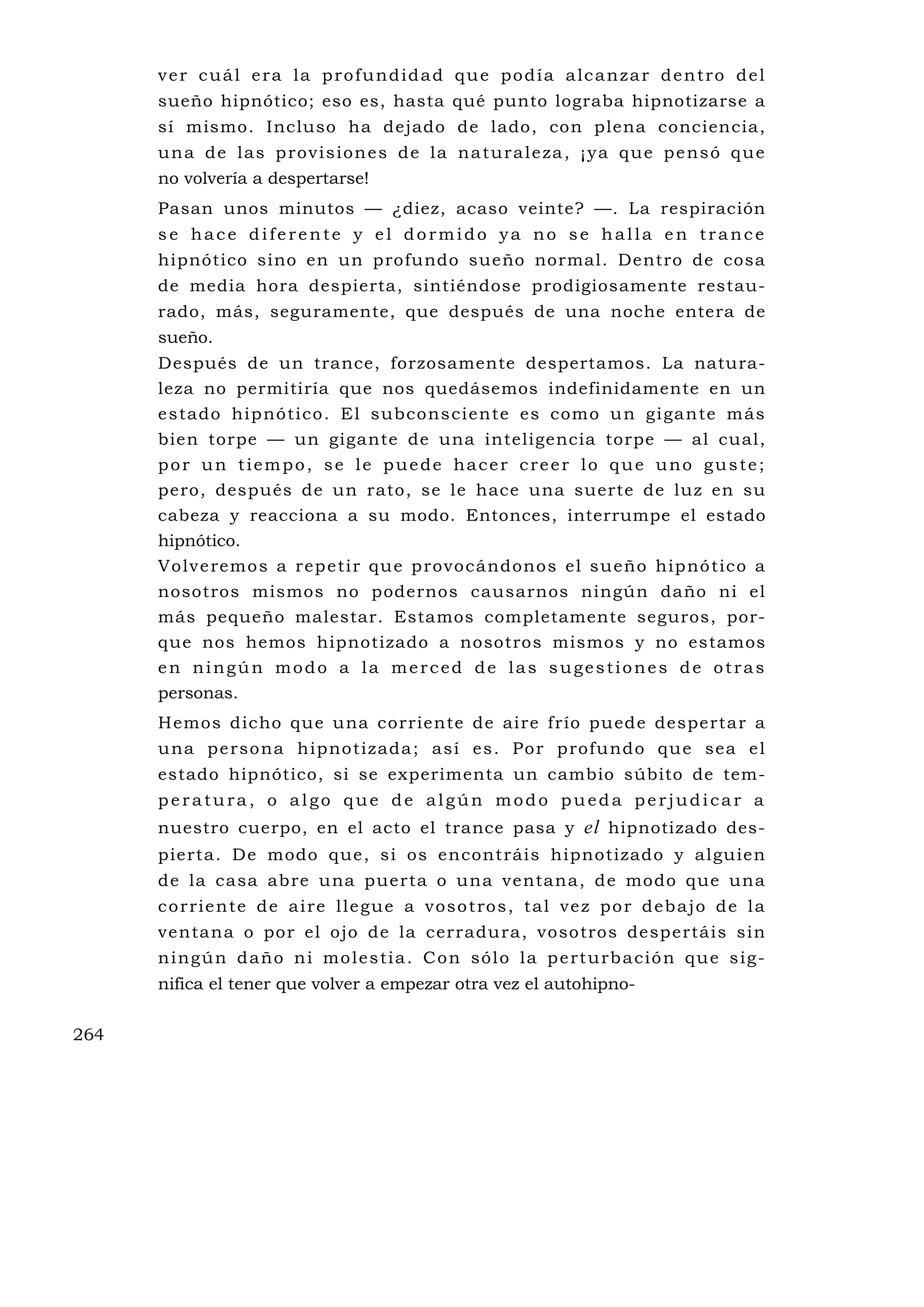 ver cuál era la profundidad que podía alcanzar dentro del
      sueño hipnótico; eso es, hasta qué punto lograba hipnotizarse a
      sí mismo. Incluso ha dejado de lado, con plena conciencia,
      u n a d e l a s p ro v i s i o n e s d e l a n a t u r a l e z a , ¡ y a q u e p e n s ó q u e
      no volvería a despertarse!
      Pasan unos minutos — ¿diez, acaso veinte? —. La respiración
      se hace diferente y el dormido ya no se halla en trance
      hipnótico sino en un profundo sueño normal. Dentro de cosa
      de media hora despierta, sintiéndose prodigiosamente restau-
      rado, más, seguramente, que después de una noche entera de
      sueño.
      Después de un trance, forzosamente despertamos. La natura-
      leza no permitiría que nos quedásemos indefinidamente en un
      e s tado hip nó tico . El subco ns ci ente es como u n g i ga n te m ás
      bien torpe — un gigante de una inteligencia torpe — al cual,
      por un tiempo, se le puede hacer creer lo que uno guste;
      pero, después de un rato, se le hace una suerte de luz en su
      cabeza y reacciona a su modo. Entonces, interrumpe el estado
      hipnótico.
      Vo lv e remo s a rep e ti r qu e p rovo cá ndono s el su eño hip nó tico a
      nosotros mismos no podernos causarnos ningún daño ni el
      más pequeño malestar. Estamos completamente seguros, por-
      que nos hemos hipnotizado a nosotros mismos y no estamos
      en ningún modo a la merced de las sugestiones de otras
      personas.
      H emos dicho que una corriente de aire frío pu ede despertar a
      u na p e rso na hip no tizada ; as í es . Po r p rofu ndo qu e sea e l
      estado hipnótico, si se experimenta un cambio súbito de tem-
      peratura, o algo que de algún modo pueda perjudicar a
      nuestro cuerpo, en el acto el trance pasa y el hipnotizado des-
      pierta. De modo que, si os encontráis hipnotizado y algu ien
      de la casa abre una puerta o una ventana, de modo que una
      c o r ri e n te d e a i re l l e gu e a v os o t ro s , t a l v e z p o r d e b a j o d e l a
      ventana o por el ojo de la cerradura, vosotros despertáis sin
      n i ng ú n d a ño n i mo l e s ti a . C o n s ó l o l a p e rt u rb a c i ó n q u e s i g -
      nifica el tener que volver a empezar otra vez el autohipno-


264
 