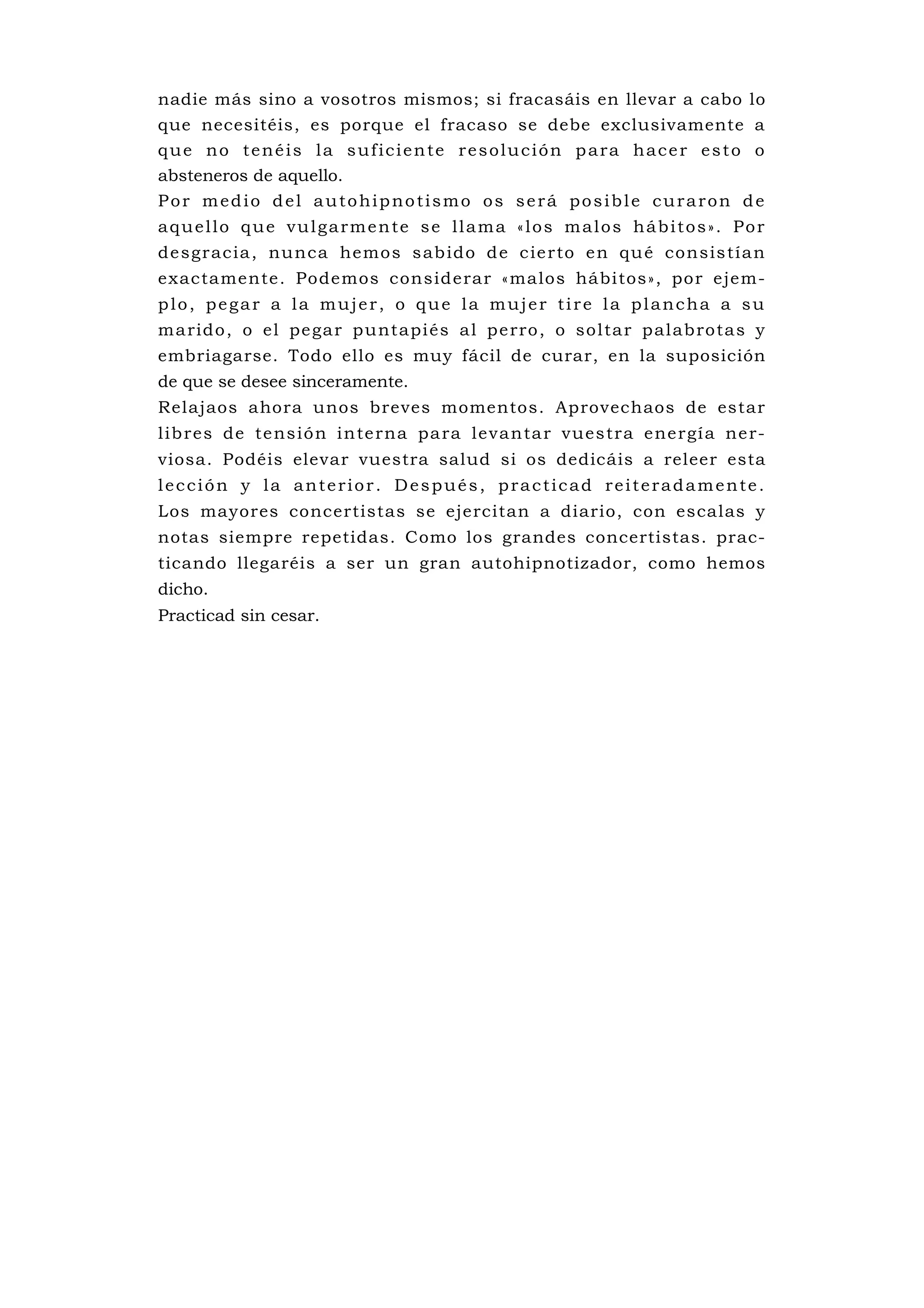 nadie más sino a vosotros mismos; si fracasáis en llevar a cabo lo
que necesitéis, es porque el fracaso se debe exclusivamente a
que no tenéis la suficiente resolución para hacer esto o
absteneros de aquello.
Por medio del autohipnotismo os será posible curaron de
aquello que vulgarmente se llama «los malos hábitos». Por
de sgrac ia , nu nca hemo s s ab ido d e c ie rto e n qu é consis tía n
exactamente. Podemos considerar «malos hábitos», por ejem-
plo, pegar a la mujer, o que la mujer tire la plancha a su
m a rid o , o el pe ga r p u ntapi és a l p e rro , o so l ta r p al ab ro ta s y
embriagarse. Todo ello es muy fácil de curar, en la suposición
de que se desee sinceramente.
Relajaos ahora unos breves momentos. Aprovechaos de estar
l ib res de te ns ió n i n te rna pa ra le va n ta r vues tra e ne rgí a ne r-
viosa. Podéis elevar vuestra salud si os dedicáis a releer esta
lección y la anterior. Después, practicad reiteradamente.
Los mayores concertistas se ejercitan a diario, con escalas y
notas siempre repetidas. Como los grandes concertistas. prac-
ticando llegaréis a ser un gran autohipnotizador, como hemos
dicho.
Practicad sin cesar.
 