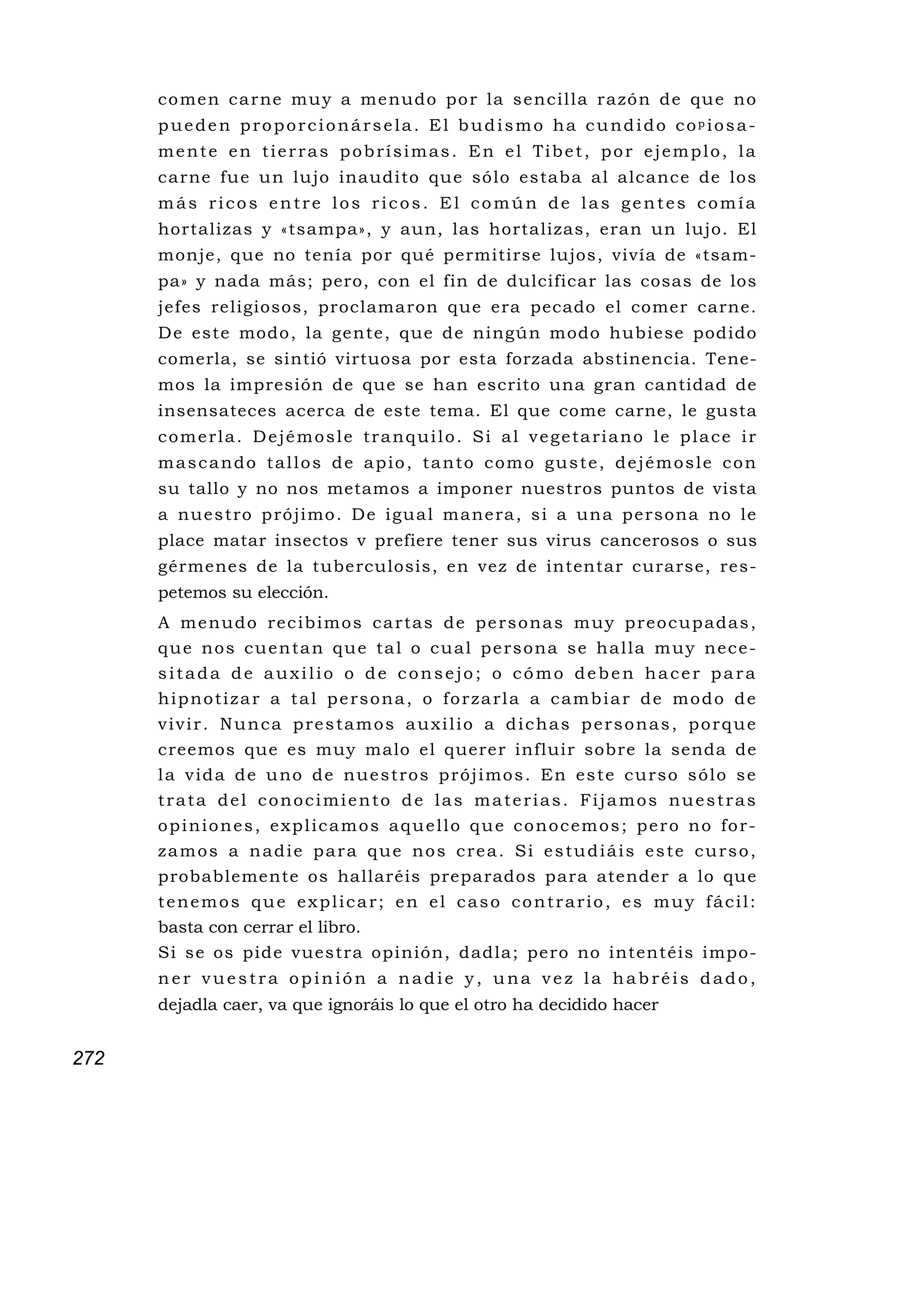 co me n ca rne mu y a me nudo po r la s encilla razó n de qu e no
      pueden proporcionársela. El budismo ha cundido copiosa-
      mente en tierras pobrísimas. En el Tibet, por ejemplo, la
      carne fu e u n lu jo inaudito que sólo estaba al alcance de los
      más ricos entre los ricos. El común de las gentes comía
      hortalizas y «tsampa», y aun, las hortalizas, eran un lujo. El
      monje, que no tenía por qué permitirse lujos, vivía de «tsam-
      pa» y nada más; pero, con el fin de dulcificar las cosas de los
      jefes religiosos, proclamaron que era pecado el comer carne.
      D e este modo, la gente, que de ningún modo hubiese podido
      comerla, se sintió virtuosa por esta forzada abstinencia. Tene-
      mos la impresión de que se han escrito una gran cantidad de
      insensateces acerca de este tema. El que come carne, le gusta
      comerla. Dejémosle tranquilo. Si al vegetariano le place ir
      mascando tallos de apio, tanto como guste, dejémosle con
      su tallo y no nos metamos a imponer nuestros puntos de vista
      a nu e s tro p ró ji mo . De i gu a l mane ra , s i a un a pe rsona no le
      place matar insectos v prefiere tener sus virus cancerosos o sus
      gérmenes de la tuberculosis, en vez de intentar curarse, res-
      petemos su elección.
      A m e nu d o re c i b i m o s c a r ta s d e p e rs o na s m u y p r e o c u p a da s ,
      q u e n o s c u e n ta n q u e ta l o c u a l p e rs o na s e h a l l a m u y n e c e -
      sitada de auxilio o de consejo; o cómo deben hacer para
      hipnotizar a tal persona, o forzarla a cambiar de modo de
      vivir. Nunca prestamos auxilio a dichas personas, porque
      creemos que es muy malo el querer influir sobre la senda de
      l a v i d a d e u no d e n u e s t ro s p r ó j i mo s . En e s t e c u rs o s ó l o s e
      trata del conocimiento de las materias. Fijamos nuestras
      o p i n i o n e s , e x p l i c a m o s a q u e l l o q u e c o n o c e m o s ; p e r o n o fo r -
      zamos a nadie para que nos crea. Si estudiáis este curso,
      probablemente os hallaréis preparados para atender a lo que
      tenemos que explicar; en el caso contrario, es muy fácil:
      basta con cerrar el libro.
      Si se os pide vuestra opinión, dadla; pero no intentéis impo-
      ner vuestra opinión a nadie y, una vez la habréis dado,
      dejadla caer, va que ignoráis lo que el otro ha decidido hacer


272
 