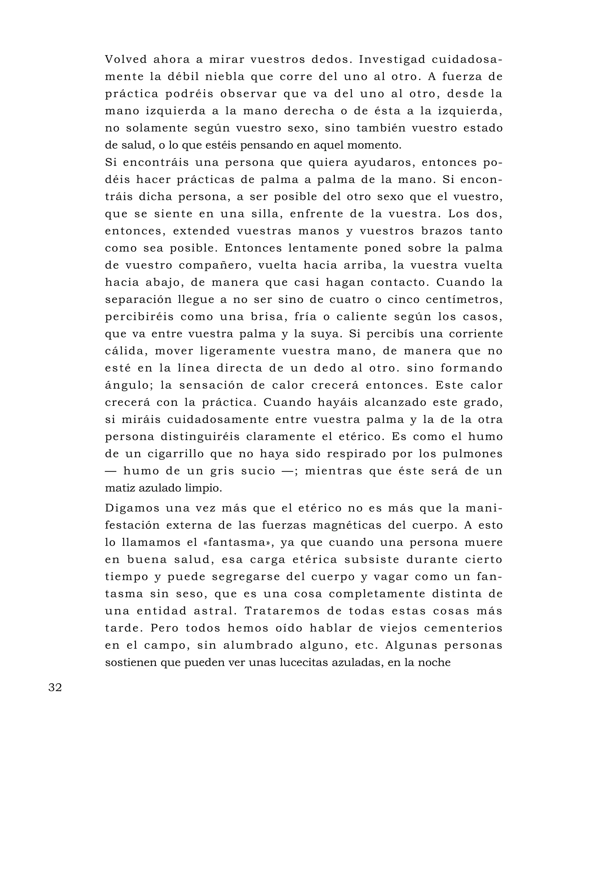 Vo lv ed aho ra a m i ra r vu es tros dedo s . I nves ti gad cu idados a-
     m en t e l a déb il n i ebl a que cor r e d el u no a l o t ro . A fu e r za d e
     práctica podréis observar que va del uno al otro, desde la
     m ano i z qu ie rda a la ma no de r ec ha o de ésta a la i z qu ie rda ,
     no solamente según vuestro sexo, sino también vuestro estado
     de salud, o lo que estéis pensando en aquel momento.
     Si encontráis una persona que quiera ayudaros, entonces po-
     déis hacer prácticas de palma a palma de la mano. Si encon-
     tráis dicha persona, a ser posible del otro sexo que el vuestro,
     qu e se si en te e n u na s i ll a, enf re n te de la vu es tra . Los dos ,
     entonces, extended vuestras manos y vu estros brazos tanto
     como sea posible. Entonces lentamente poned sobre la palma
     de vuestro compañero, vuelta hacia arriba, la vuestra vuelta
     hacia abajo, de manera que casi hagan contacto. Cuando la
     separación llegue a no ser sino de cuatro o cinco centímetros,
     p e r cib i ré is como u na b r is a , f r í a o c al ie n te se gú n los caso s,
     que va entre vuestra palma y la suya. Si percibís una corriente
     c ál ida , mo ve r l i ge rame n te vue s tra ma no , de man e ra que no
     esté en la línea directa de un dedo al otro. sino formando
     á n g u l o ; l a s e n s a c i ó n d e c a l o r c re c e rá e n t o n c e s . E s t e c a l o r
     crecerá con la práctica. Cuando hayáis alcanzado este grado,
     si miráis cuidadosamente entre vuestra palma y la de la otra
     persona distinguiréis claramente el etérico. Es como el humo
     de un cigarrillo que no haya sido respirado por los pulmones
     — h u m o d e u n g ri s s u c i o — ; mi e n t ra s q u e é s te s e rá d e u n
     matiz azulado limpio.
     D igamos un a ve z más que e l e té ri co no e s más que la man i -
     festación externa de las fuerzas magnéticas del cuerpo. A esto
     lo llamamos el «fantasma», ya que cuando una persona muere
     en buena salud, esa carga etérica subsiste durante cierto
     ti empo y puede se g re ga rs e de l cu e rpo y v ag a r co mo un fa n-
     tasma sin seso, qu e es una cosa completamente distinta de
     una entidad astral. Trataremos de todas estas cosas más
     t a rd e . P e ro t o d o s he m o s o í d o h a b l a r d e v i e j o s c e m e n te r i o s
     e n e l c a mp o , s i n a l u mb r a d o a l gu n o , e tc . A l gu na s p e rs o n a s
     sostienen que pueden ver unas lucecitas azuladas, en la noche

32
 