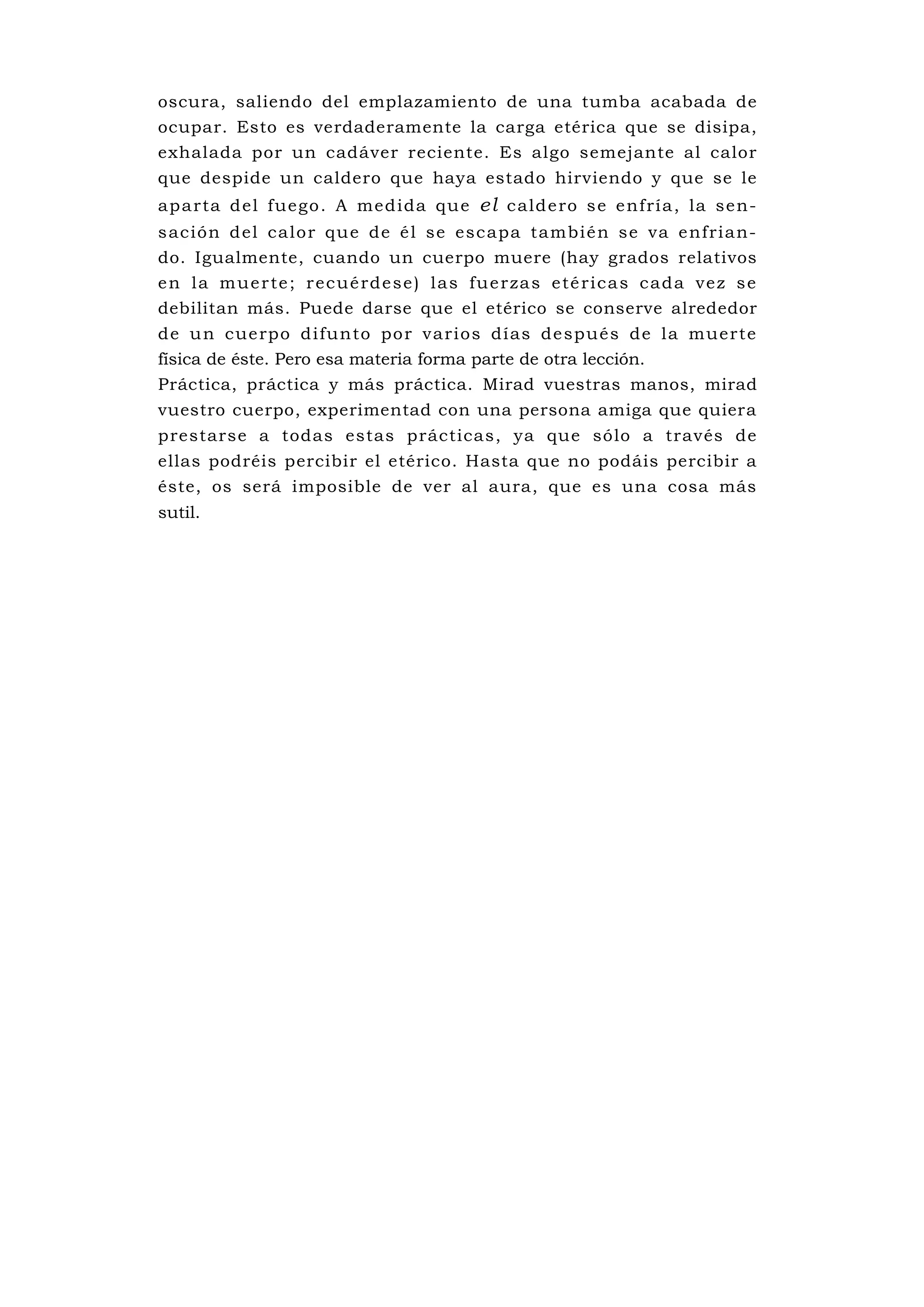 oscura, saliendo del emplazamiento de una tumba acabada de
ocupar. Esto es verdaderamente la carga etérica que se disipa,
exhalada por un cadáver reciente. Es algo semejante al calor
que despide un caldero que haya estado hirviendo y que se le
ap a rta d el fueg o . A med ida qu e el c ald e ro s e e nfrí a , la se n-
s ac ión d el ca lo r qu e de é l se esc apa ta mbi é n se va e nfria n-
do. Igualmente, cuando un cuerpo muere (hay grados relativos
e n l a m u e r te ; r e c u é rd e s e ) l a s fu e r za s e té r i c a s c a d a v e z s e
debilitan más. Puede darse que el etérico se conserve alrededor
de u n cue rpo d i fu nto po r varios días de spués de la muerte
física de éste. Pero esa materia forma parte de otra lección.
Práctica, práctica y más práctica. Mirad vuestras manos, mirad
vuestro cuerpo, experimentad con una persona amiga que quiera
prestarse a todas estas prácticas, ya que sólo a través de
ellas podréis percibir el etérico. Hasta que no podáis percibir a
éste, os será imposible de ver al aura, que es una cosa más
sutil.
 