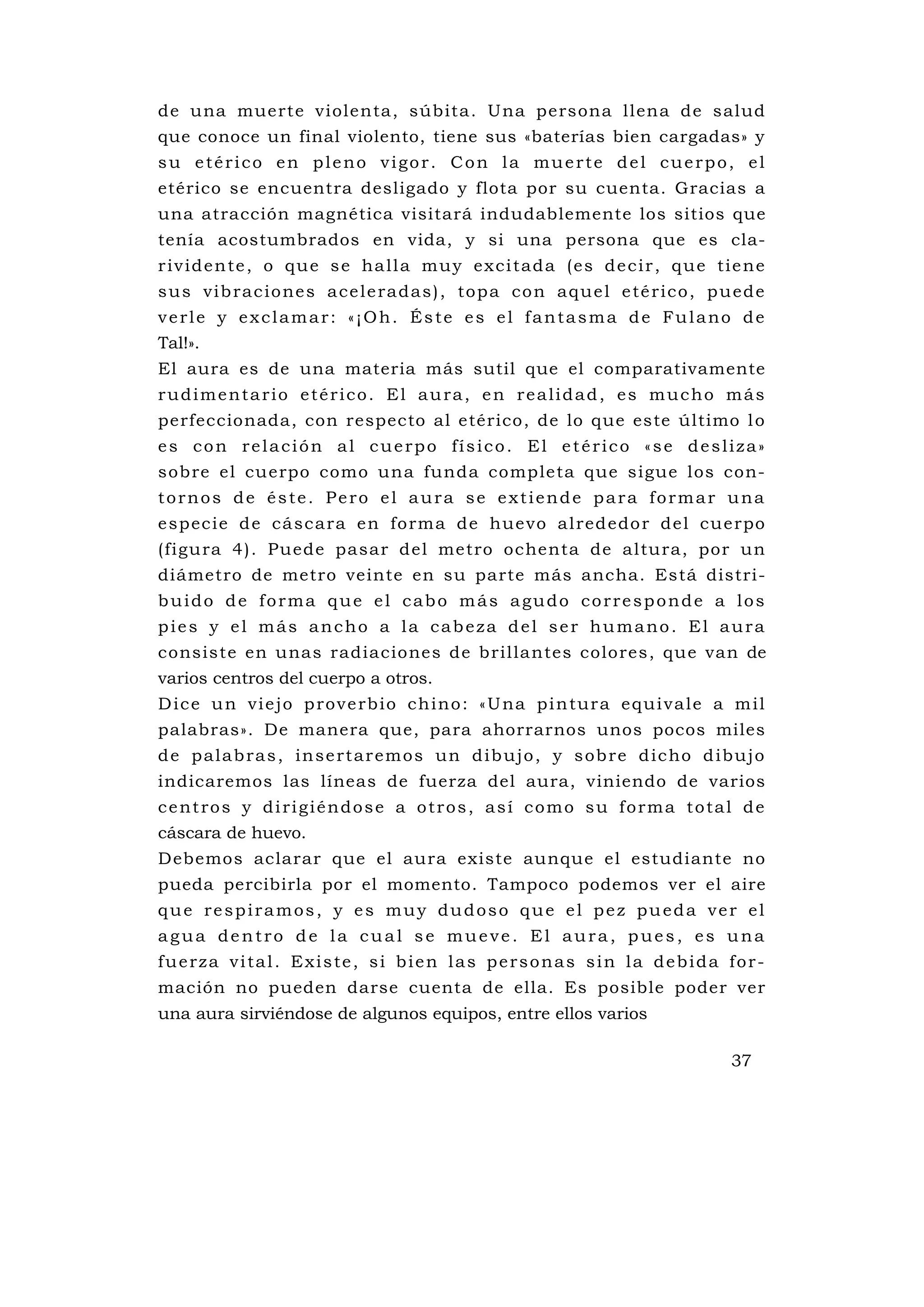 de una muerte violenta, súbita. Una persona llena de salud
que conoce un final violento, tiene sus «baterías bien cargadas» y
su etérico en pleno vigor. Con la muerte del cuerpo, el
etérico se encuentra desligado y flota por su cuenta. Gracias a
una atracción magnética visitará indudablemente los sitios que
tenía acostumbrados en vida, y si una persona que es cla-
r i v i d e n te , o q u e s e ha l l a mu y e x c i ta d a ( e s d e c i r , q u e ti e n e
s u s v i b ra c i o ne s a c e l e ra d a s ) , to p a c o n a q u e l e té r i c o , p u e d e
verle y exclamar: «¡Oh. Éste es el fantasma de Fulano de
Tal!».
El aura es de una materia más sutil que el comparativamente
rudimentario etérico. El aura, en realidad, es mucho más
perfeccionada, con respecto al etérico, de lo que este último l o
es con relación al cuerpo físico. El etérico «se desliza»
sobre el cu erpo como una funda completa que sigue los con-
tornos de éste. Pero el aura se extiende para formar una
e spec ie d e cá sc a ra e n fo rma de hue vo a l red edo r de l cu e rpo
(figu ra 4). Puede pasar del metro ochenta de altura, por un
diámetro de metro veinte en su parte más ancha. Está distri-
buido de forma que el cabo más agudo corresponde a los
pies y el más ancho a la cabeza del ser humano. El aura
consiste en unas radiaciones de brillantes colores, que van de
varios centros del cuerpo a otros.
D i c e u n v i e j o p ro v e rb i o c h i n o : « U na p i n tur a e q u i v a l e a m i l
palabras». De manera que, para ahorrarnos unos pocos miles
d e p a l a b ra s , i n s e rt a r e m o s u n d i b u j o , y s ob re d i c ho d i bu j o
indicaremos las líneas de fuerza del aura, viniendo de varios
centros y dirigiéndose a otros, así como su forma total de
cáscara de huevo.
Debemos aclarar que el aura existe aunque el estudiante no
pueda percibirla por el momento. Tampoco podemos ver el aire
que respiramos, y es muy dudoso que el pez pueda ver el
agua dentro de la cual se mueve. El aura, pues, es una
fuerza vital. Existe, si bien las personas sin la debida for-
mación no pueden darse cuenta de ella. Es posible poder ver
una aura sirviéndose de algunos equipos, entre ellos varios

                                                                                          37
 
