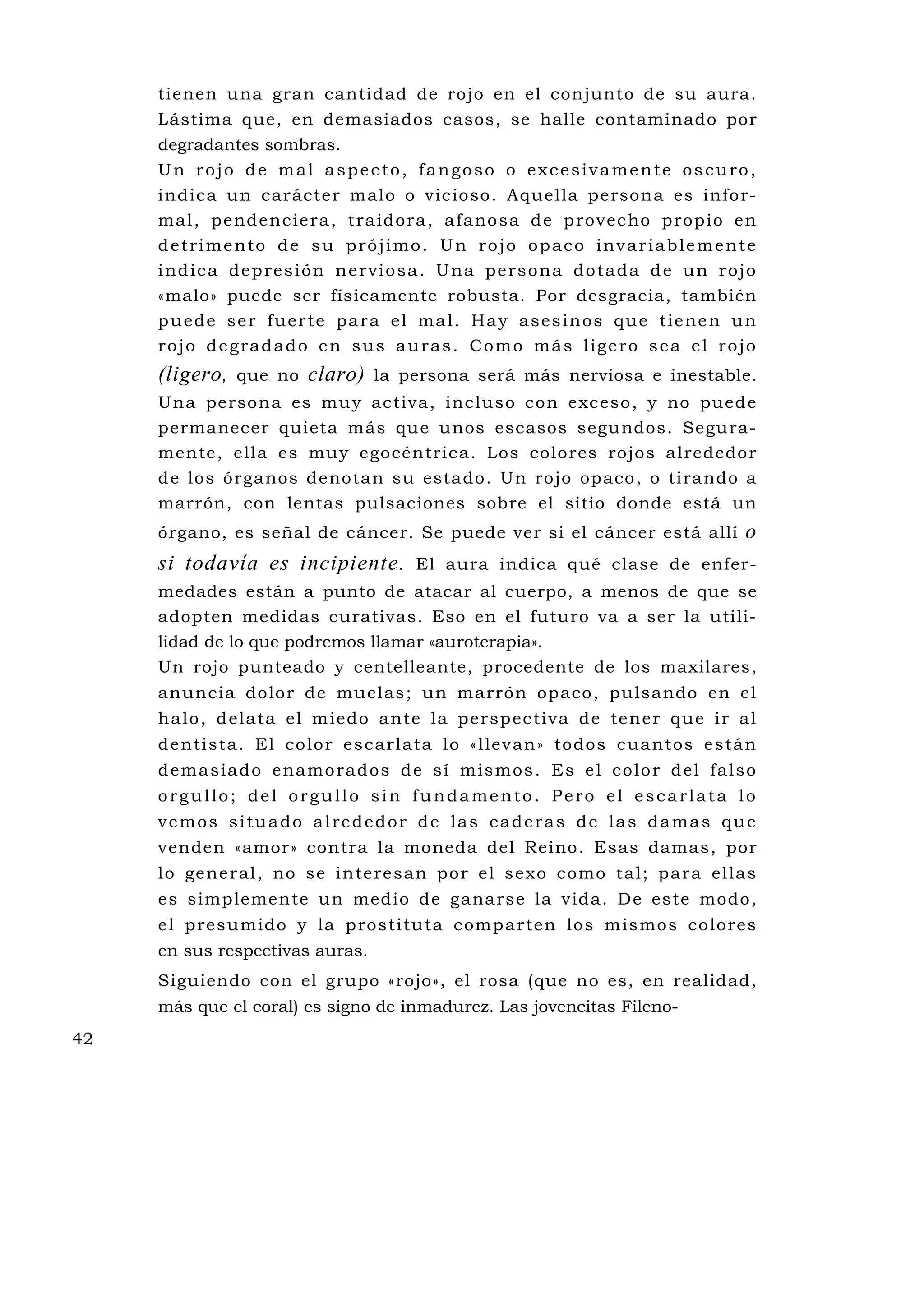 tienen una gran cantidad de rojo en el conjunto de su aura.
     Lástima que, en demasiados casos, se halle contaminado por
     degradantes sombras.
     Un rojo de mal aspecto, fangoso o excesivamente oscuro,
     indica un carácter malo o vicioso. Aquella persona es infor-
     m al , p e nde nc ie ra , t ra id o ra , a fano sa d e p ro v ec ho p rop io e n
     detrimento de su prójimo. Un rojo opaco invariablemente
     i nd i c a d e p re s i ó n n e rv i o s a . U n a p e rs o n a d o t a d a d e u n r o j o
     «malo» puede ser físicamente robusta. Por desgracia, también
     p u e d e s e r f u e r t e p a r a e l m a l . H a y a s e s i n o s q u e t i e ne n u n
     rojo degradado en sus auras. Como más ligero sea el rojo
     (ligero,   que no     claro)    la persona será más nerviosa e inestable.
     Una persona es mu y activa, incluso con exceso, y no puede
     permanecer quieta más que unos escasos segundos. Segura-
     mente, ella es mu y egocéntrica. Los colores rojos alrededor
     de los órganos denotan su estado. Un rojo opaco, o tirando a
     marrón, con lentas pulsaciones sobre el sitio donde está un
     órgano, es señal de cáncer. Se puede ver si el cáncer está allí                          o
     si todavía es incipiente.              El aura indica qué clase de enfer-
     medades están a punto de atacar al cuerpo, a menos de que se
     adopten medidas curativas. Eso en el futuro va a ser la utili-
     lidad de lo que podremos llamar «auroterapia».
     Un rojo punteado y centelleante, procedente de los maxilares,
     anuncia dolor de mu elas; un marrón opaco, pulsando en el
     h a lo , d el a ta el m iedo ante la pe rsp ec tiva de te ne r que i r a l
     de ntis ta . El co lo r es ca rla ta l o « l lev an » todos cua ntos e s tá n
     d e m a s i a d o e na mo ra d o s d e s í mi s m o s . Es e l c o l o r d e l fa l s o
     orgullo; del orgullo sin fundamento. Pero el escarlata lo
     vemos situado alrededor de las caderas de las damas que
     venden «amor» contra la moneda del Reino. Esas damas, por
     l o ge ne r al , no s e i n te re sa n p o r e l s ex o como ta l ; p a r a el la s
     es simplemente un medio de ganarse la vida. De este modo,
     e l p resu mido y la p ros ti tu ta comp a rte n los m is mos co lore s
     en sus respectivas auras.
     Siguiendo con el grupo «rojo», el rosa (que no es, en realidad,
     más que el coral) es signo de inmadurez. Las jovencitas Fileno-
42
 