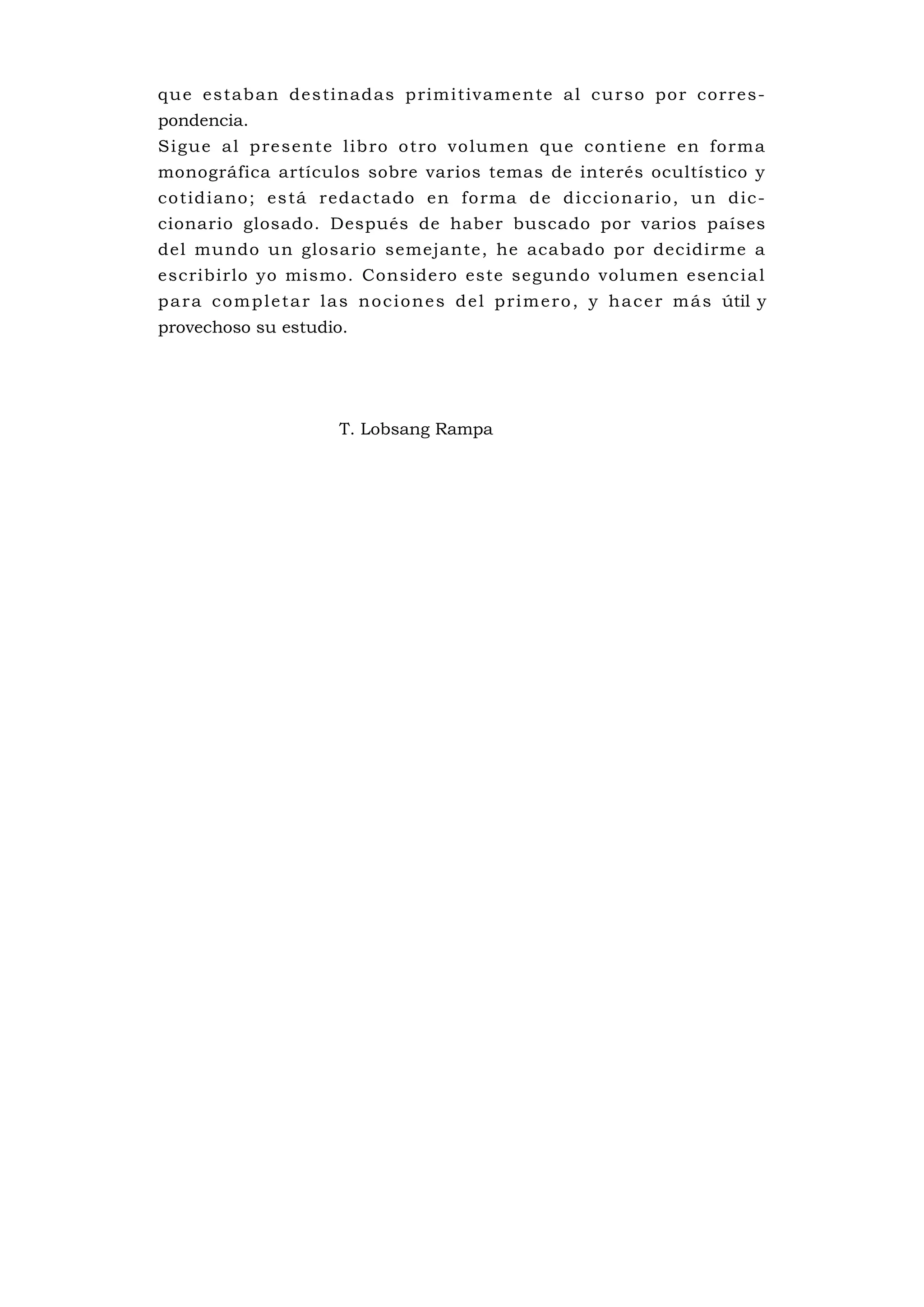 qu e es tab an de s ti nad as p rim i tiva me n te al cu rso po r corre s-
pondencia.
S i gue al p re sente l ib ro o tro vo lu men que co nti ene e n fo rm a
monográfica artículos sobre varios temas de interés ocultístico y
co tid ia no ; es tá reda ctado en fo rma de d ic cio na rio , u n d ic-
cionario glosado. Después de haber buscado por varios países
del mundo un glosario semejante, he acabado por decidirme a
escribirlo yo mismo. Considero este segundo volumen esenc i a l
p a r a c o m p l e t a r l a s n o c i o n e s d e l p r i m e r o , y h a c e r m á s útil y
provechoso su estudio.




                            T. Lobsang Rampa
 
