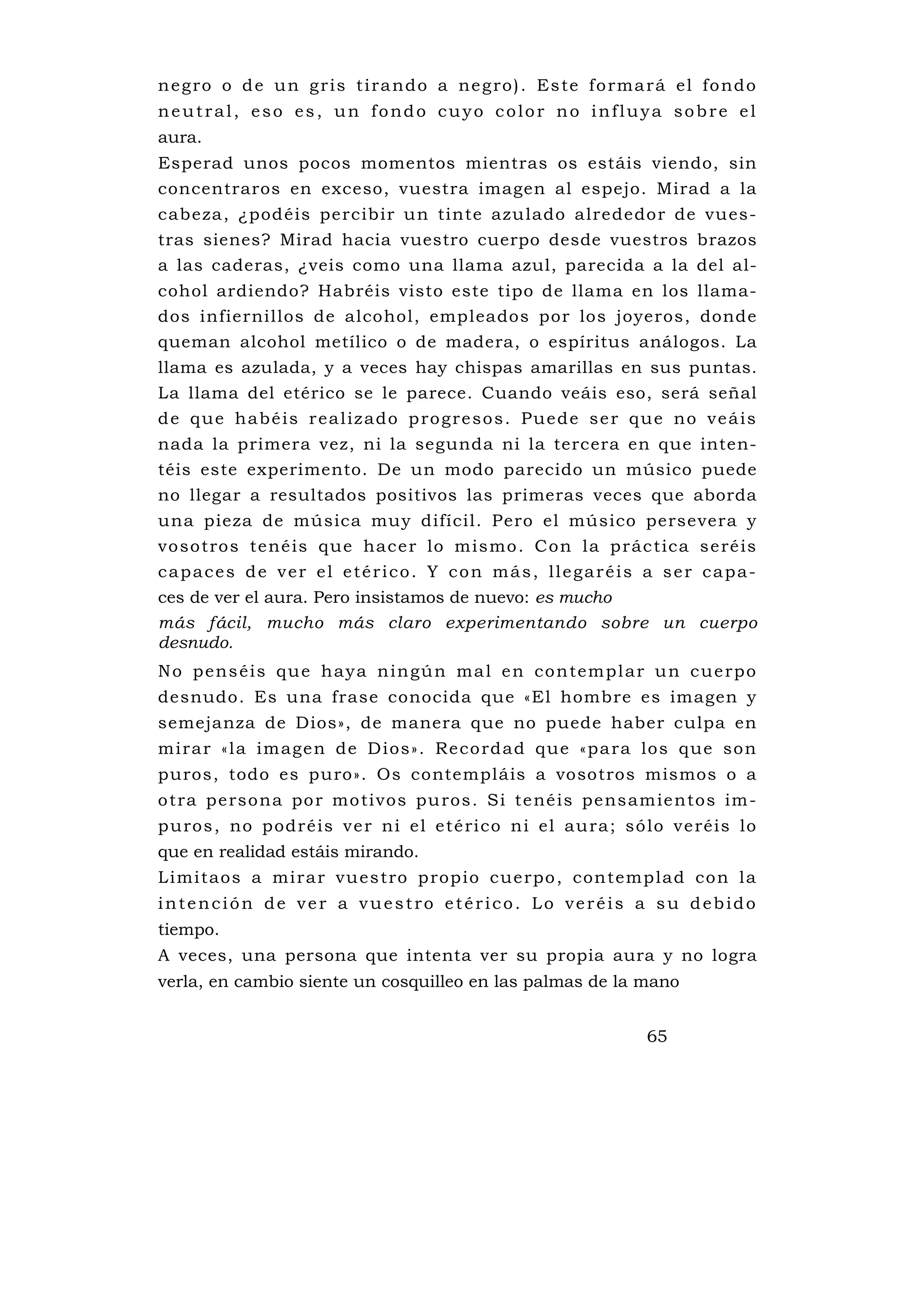 n e g ro o d e u n g r i s t i ra n d o a ne g ro ) . Es te f o rma rá e l fo nd o
neutral, eso es, un fondo cuyo color no influya sobre el
aura.
Esperad unos pocos momentos mientras os estáis viendo, sin
concentraros en exceso, vuestra imagen al espejo. Mirad a la
cabeza, ¿podéis percibir u n tinte azu lado alrededor de vu es-
tras sienes? Mirad hacia vuestro cuerpo desde vuestros brazos
a las caderas, ¿veis como una llama azul, parecida a la del al-
cohol ardiendo? Habréis visto este tipo de llama en los llama-
dos infiernillos de alcohol, empleados por los joyeros, donde
queman alcohol metílico o de madera, o espíritus análogos. La
llama es azulada, y a veces hay chispas amarillas en sus puntas.
La llama del etérico se le parece. Cuando veáis eso, será señal
d e q u e h a b é i s r e a l i z a d o p ro g r e s o s . P u e d e s e r q u e n o v e á i s
nada la primera vez, ni la segunda ni la tercera en que inten-
téis este experimento. De un modo parecido un músico puede
no llegar a resultados positivos las primeras veces que aborda
una pieza de música muy difícil. Pero el músico persevera y
vo so t ro s te né is qu e hac e r lo m is mo . C o n la p r ác t ica s e ré is
capaces de ver el etérico. Y con más, llegaréis a ser capa-
ces de ver el aura. Pero insistamos de nuevo: es mucho
más fácil, mucho más claro experimentando sobre un cuerpo
desnudo.
N o p e n s é i s q u e h a y a n i n gú n ma l e n c o n te m p l a r u n c u e rp o
desnudo. Es una frase conocida que «El hombre es imagen y
semejanza de Dios», de manera que no puede haber culpa en
m i ra r «l a im age n de D i os» . Re co rdad que «pa ra los que so n
puros, todo es puro». Os contempláis a vosotros mismos o a
o tra pe rso na po r mo ti vos pu ros . Si te né is pe ns am ie ntos im -
p u ros , no p od r é is v e r n i e l e t é ri co n i el au ra ; só lo v e réis lo
que en realidad estáis mirando.
L i mi taos a mi ra r vu es tro p rop io cue rpo , con temp lad co n l a
intención de ver a vuestro etérico. Lo veréis a su debido
tiempo.
A veces, una persona que intenta ver su propia aura y no logra
verla, en cambio siente un cosquilleo en las palmas de la mano


                                                                            65
 