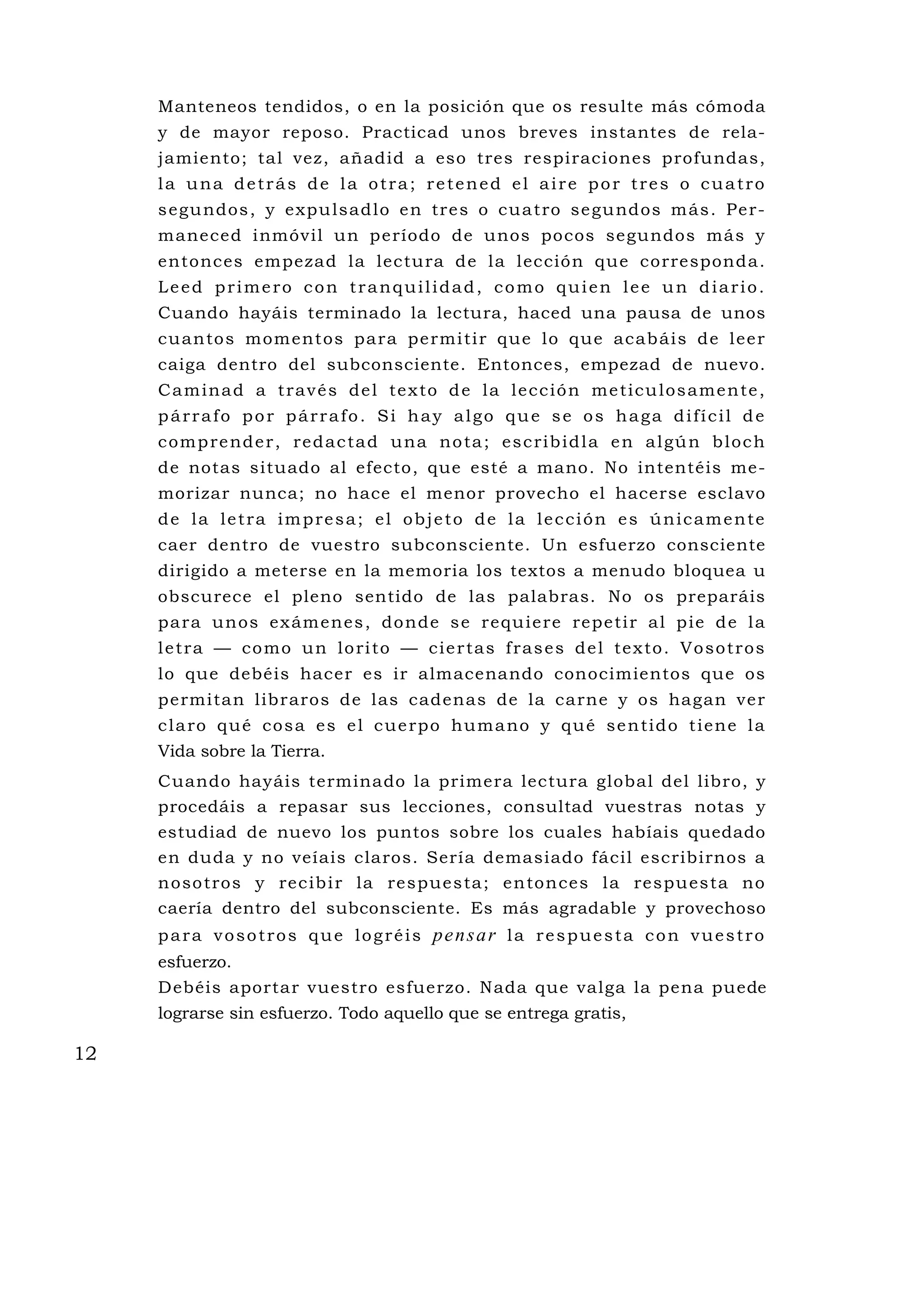 Manteneos tendidos, o en la posición que os resulte más cómoda
     y de mayor reposo. Practicad unos breves instantes de rela-
     jamiento; tal vez, añadid a eso tres respiraciones profundas,
     la una detrás de la otra; retened el aire por tres o cuatro
     s egu ndos , y expu lsad lo e n tre s o cu a tro se gu ndos m ás . Pe r-
     maneced inmóvil un período de unos pocos segundos más y
     entonces empezad la lectura de la lección que corresponda.
     Leed primero con tranquilidad, como quien lee un diario.
     Cuando hayáis terminado la lectura, haced una pausa de unos
     cu an to s mom ent os pa ra pe rmi ti r que lo que acab ái s de l ee r
     caiga dentro del subconsciente. Entonces, empezad de nuevo.
     C a m i n a d a t ra v é s d e l t e x to d e l a l e c c i ó n m e t i c u l o s a m e n te ,
     párrafo por párrafo. Si hay algo que se os haga difícil de
     c o m p re nd e r , re d a c ta d u na n o ta ; e s c ri b i d l a e n a l gú n b l o c h
     de notas situado al efecto, que esté a mano. No intentéis me-
     morizar nunca; no hace el menor provecho el hacerse esclavo
     de la letra impresa; el objeto de la lección es únicamente
     caer dentro de vuestro subconsciente. Un esfuerzo consciente
     dirigido a meterse en la memoria los textos a menudo bloquea u
     obscurece el pleno sentido de las palabras. No os preparáis
     pa ra un os ex ám enes , do nde s e requ ie re repe ti r a l p ie d e l a
     l e t ra — c o mo u n l o ri to — c i e r ta s f ra s e s d e l te x to . V o s o t r o s
     lo que debéis hacer es ir almacenando conocimientos que os
     permitan libraros de las cadenas de la carne y os hagan ver
     c l a ro q u é c o s a e s e l c u e rp o hu m a no y q u é s e n ti d o t i e n e l a
     Vida sobre la Tierra.
     Cuando hayáis terminado la primera lectura global del libro, y
     procedáis a repasar sus lecciones, consultad vuestras notas y
     estudiad de nuevo los puntos sobre los cuales habíais quedado
     en duda y no veíais claros. Sería demasiado fácil escribirnos a
     n oso tros y rec ib i r la re spue s ta ; e n ton ces l a respu es ta no
     caería dentro del subconsciente. Es más agradable y provechoso
     p a r a v o s o t r o s q u e l o g r é i s pe n s a r l a r e s p u e s t a c o n v u e s t r o
     esfuerzo.
     Debéis aportar vuestro esfuerzo. Nada que valga la pena puede
     lograrse sin esfuerzo. Todo aquello que se entrega gratis,

12
 