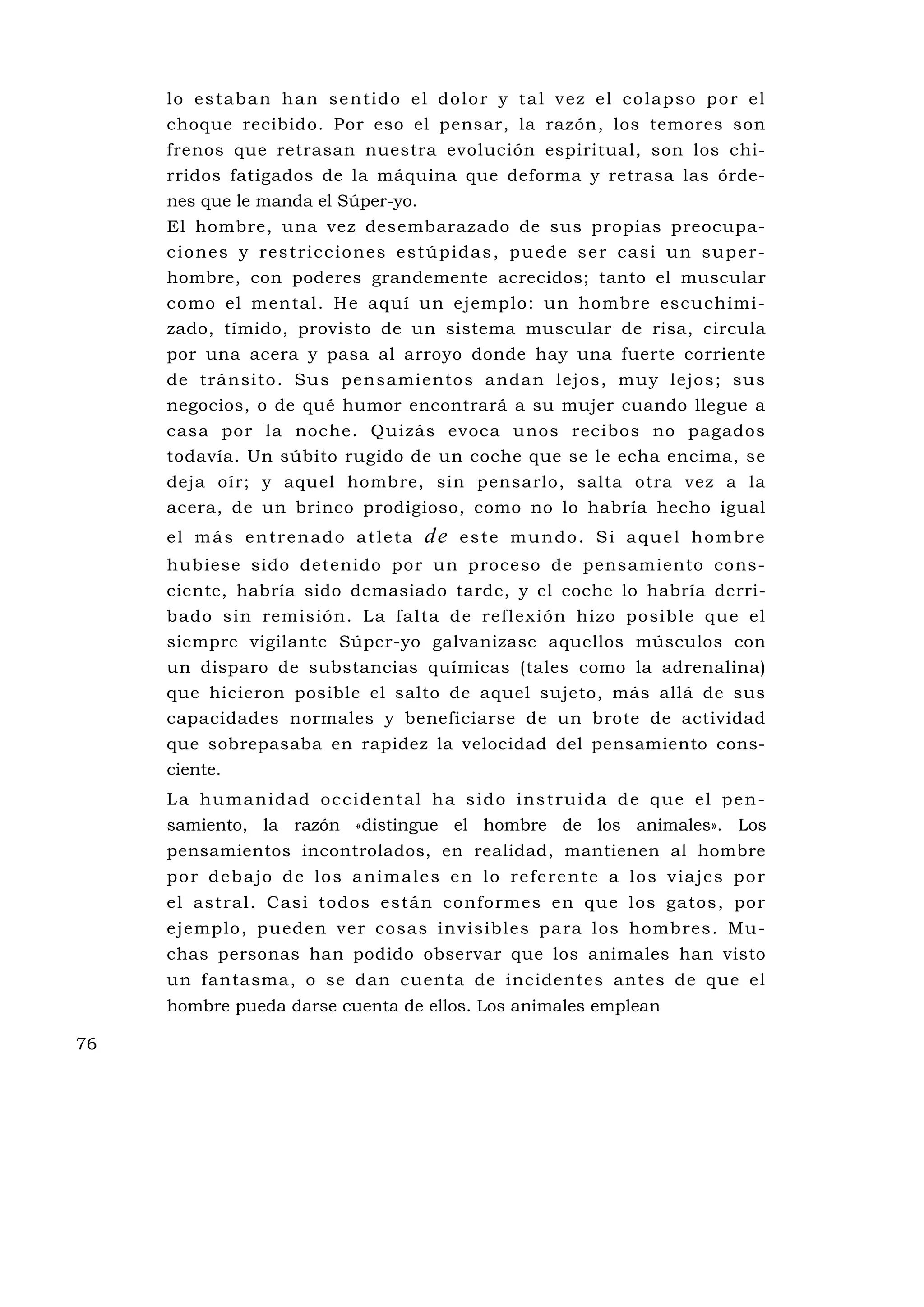 l o e s t a b a n h a n s e n ti d o e l d o l o r y t a l v e z e l c o l a p s o p o r e l
     choque recibido. Por eso el pensar, la razón, los temores son
     frenos que retrasan nuestra evolución espiritual, son los chi-
     rridos fatigados de la máquina que deforma y retrasa las órde-
     nes que le manda el Súper-yo.
     El hombre, una vez desembarazado de sus propias preocupa-
     c i o ne s y re s t ri c c i o ne s e s t ú p i d a s , p u e d e s e r c a s i u n s u p e r-
     hombre, con poderes grandemente acrecidos; tanto el muscular
     como el mental. He aquí un ejemplo: un hombre escuchimi-
     zado, tímido, provisto de un sistema muscular de risa, circula
     por una acera y pasa al arroyo donde hay una fuerte corriente
     de tránsito. Su s pensamientos andan lejos, muy lejos; sus
     negocios, o de qué humor encontrará a su mujer cuando llegue a
     casa por la noche. Quizás evoca unos recibos no pagados
     todavía. Un súbito rugido de un coche que se le echa encima, se
     deja oír; y aquel hombre, sin pensarlo, salta otra vez a la
     acera, de un brinco prodigioso, como no lo habría hecho igual
     el más entrenado atleta                 de    este mundo. Si aquel hombre
     hubiese sido detenido por un proceso de pensamiento cons-
     ciente, habría sido demasiado tarde, y el coche lo habría derri-
     bado sin remisión. La falta de reflexión hizo posible qu e el
     siempre vigilante Súper-yo galvanizase aquellos músculos con
     un disparo de substancias químicas (tales como la adrenalina)
     que hicieron posible el salto de aquel sujeto, más allá de sus
     capacidades normales y beneficiarse de un brote de actividad
     que sobrepasaba en rapidez la velocidad del pensamiento cons-
     ciente.
     L a h u ma n i d a d o c c i d e n ta l h a s i d o i ns t ru i d a d e q u e e l p e n -
     samiento, la razón «distingue el hombre de los animales». Los
     pensamientos incontrolados, en realidad, mantienen al hombre
     p o r d e b a j o d e l o s a n i m a l e s e n l o re fe re n te a l o s v i a j e s p o r
     el astral. Casi todos están conformes en que los gatos, por
     ejemplo, pueden ver cosas invisibles para los hombres. Mu -
     chas personas han podido observar que los animales han visto
     un fantasma, o se dan cuenta de incidentes antes de que el
     hombre pueda darse cuenta de ellos. Los animales emplean

76
 