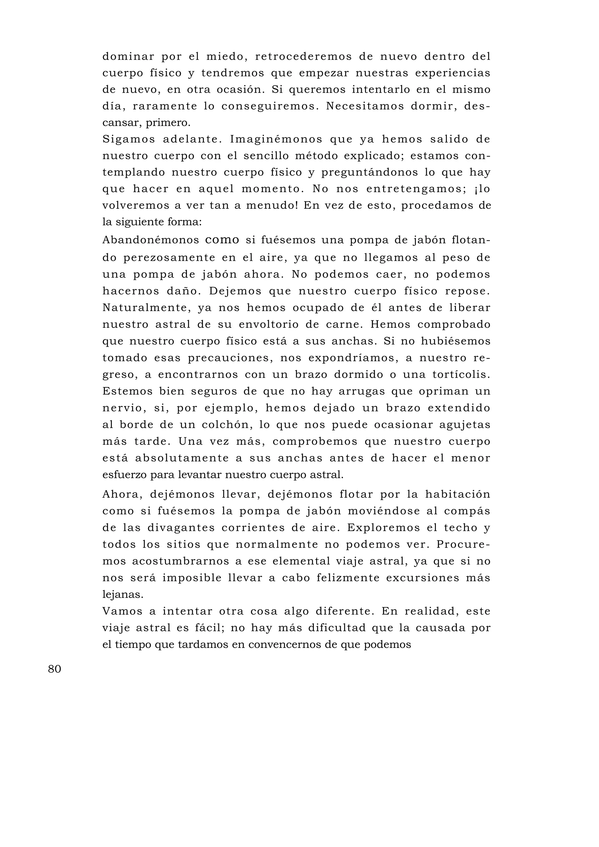 domi na r po r el m iedo , re troc ede re mos d e nuevo de nt ro de l
     cuerpo físico y tendremos que empezar nuestras experiencias
     de nuevo, en otra ocasión. Si queremos intentarlo en el mismo
     d ía , ra ram ente lo co nse gu i remo s . N e ces i tamo s do rm i r, de s-
     cansar, primero.
     Sigamos adelante. Imaginémonos que ya hemos salido de
     nuestro cuerpo con el sencillo método explicado; estamos con-
     templando nuestro cuerpo físico y preguntándonos lo que hay
     que hacer en aquel momento. No nos entretengamos; ¡lo
     volveremos a ver tan a menudo! En vez de esto, procedamos de
     la siguiente forma:
     Abandonémonos como si fuésemos una pompa de jabón flotan-
     do perezosamente en el aire, ya que no llegamos al peso de
     u na po mpa d e jabó n a ho ra. No pod emos ca er, no podemos
     h ac e rno s da ño. De je mos qu e n ues tro cue rpo fís ico repos e .
     Naturalmente, ya nos hemos ocupado de él antes de liberar
     nuestro astral de su envoltorio de carne. Hemos comprobado
     que nuestro cuerpo físico está a sus anchas. Si no hubiésemos
     tomado esas precauciones, nos expondríamos, a nuestro re-
     greso, a encontrarnos con un brazo dormido o una tortícolis.
     Estemos bien seguros de que no hay arrugas que opriman un
     nervio, si, por ejemplo, hemos dejado un brazo extendido
     al borde de un colchón, lo que nos puede ocasionar agujetas
     más tarde. Una vez más, comprobemos que nuestro cuerpo
     e s tá a b s o l u ta me n te a s u s a n c h a s a n te s d e h a c e r e l me no r
     esfuerzo para levantar nuestro cuerpo astral.
     Ahora, dejémonos llevar, dejémonos flotar por la habitación
     como si fuésemos la pompa de jabón moviéndose al compás
     d e las di va ga nte s co r rie n te s d e a i re . Exp lo r e mo s e l te cho y
     todos los s i tios qu e no rmalmen te no podemo s ve r. P rocu re -
     mos acostumbrarnos a ese elemental viaje astral, ya que si no
     nos será imposible llevar a cabo felizmente excursiones más
     lejanas.
     Vamos a intentar otra cosa algo diferente. En realidad, este
     viaje astral es fácil; no hay más dificultad que la causada por
     el tiempo que tardamos en convencernos de que podemos

80
 