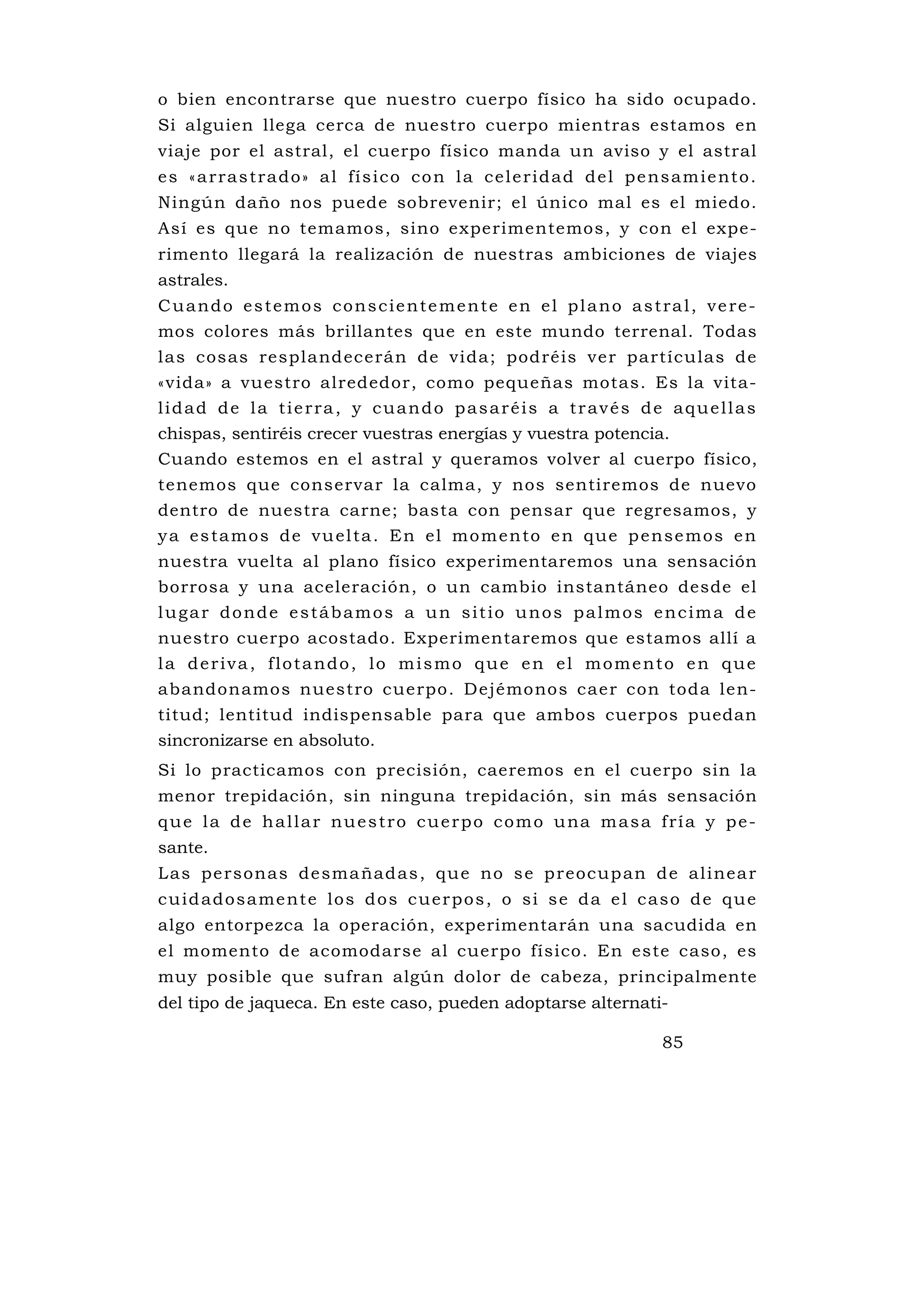 o bien encontrarse que nuestro cuerpo físico ha sido ocupado.
Si alguien llega cerca de nuestro cuerpo mientras estamos en
viaje por el astral, el cuerpo físico manda un aviso y el astral
e s « a r ra s t ra d o» a l fí s i c o c o n l a c e l e r i d a d d e l p e ns a m i e nt o .
Ningún daño nos puede sobrevenir; el único mal es el miedo.
Así es que no temamos, sino experimentemos, y con el expe-
rimento llegará la realización de nuestras ambiciones de viajes
astrales.
Cuando estemos conscientemente en el plano astral, vere-
mos colores más brillantes que en este mundo terrenal. Todas
las cosas resplandecerán de vida; podréis ver partículas de
«vida» a vuestro alrededor, como pequeñas motas. Es la vita-
lidad de la tierra, y cuando pasaréis a través de aquellas
chispas, sentiréis crecer vuestras energías y vuestra potencia.
Cuando estemos en el astral y queramos volver al cuerpo físico,
tenemos que conservar la calma, y nos sentiremos de nuevo
dentro de nuestra carne; basta con pensar que regresamos, y
y a e s t a m o s d e v u e l t a . E n e l m o m e n to e n q u e p e n s e m o s e n
nuestra vuelta al plano físico experimentaremos una sensación
borrosa y una aceleración, o un cambio instantáneo desde el
lugar donde estábamos a un sitio unos palmos encima de
nuestro cuerpo acostado. Experimentaremos que estamos allí a
la deriva, flotando, lo mismo que en el momento en que
abandonamos nuestro cuerpo. Dejémonos caer con toda len-
titud; lentitud indispensable para que ambos cuerpos puedan
sincronizarse en absoluto.
Si lo practicamos con precisión, caeremos en el cuerpo sin la
menor trepidación, sin ninguna trepidación, sin más sensación
q u e l a d e h a l l a r n u e s t r o c u e r p o c o m o u na m a s a f r í a y p e -
sante.
L as pe rsonas de sma ñad as , qu e no s e p reocup an d e al inea r
c u i d a d o s a me nt e l o s d o s c u e r p o s , o s i s e d a e l c a s o d e q u e
algo entorpezca la operación, experimentarán una sacudida en
el momento de acomodarse al cuerpo físico. En este caso, es
muy posible que sufran algún dolor de cabeza, principalmente
del tipo de jaqueca. En este caso, pueden adoptarse alternati-

                                                                                85
 