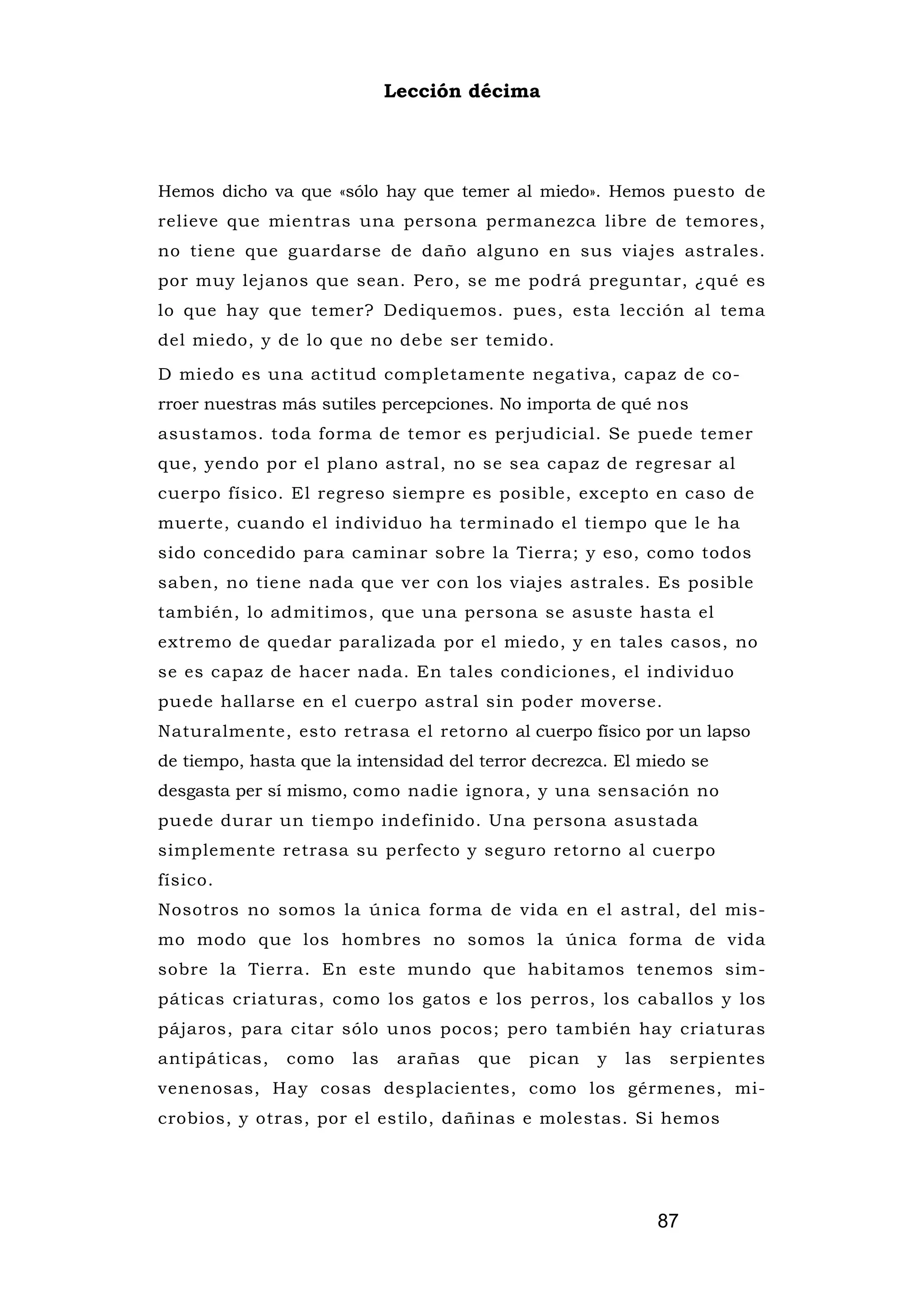 Lección décima




Hemos dicho va que «sólo hay que temer al miedo». Hemos puesto de
relieve que mientras una persona permanezca libre de temores,
no tiene que guardarse de daño alguno en sus viajes astrales.
por muy lejanos que sean. Pero, se me podrá preguntar, ¿qué es
lo que hay que temer? Dediquemos. pues, esta lección al tema
del miedo, y de lo que no debe ser temido.

D miedo es una actitud completamente negativa, capaz de co-
rroer nuestras más sutiles percepciones. No importa de qué nos
asustamos. toda forma de temor es perjudicial. Se puede temer
que, yendo por el plano astral, no se sea capaz de regresar al
cuerpo físico. El regreso siempre es posible, excepto en caso de
muerte, cuando el individuo ha terminado el tiempo que le ha
sido concedido para caminar sobre la Tierra; y eso, como todos
saben, no tiene nada que ver con los viajes astrales. Es posible
también, lo admitimos, que una persona se asuste hasta el
extremo de quedar paralizada por el miedo, y en tales casos, no
se es capaz de hacer nada. En tales condiciones, el individuo
puede hallarse en el cuerpo astral sin poder moverse.
Naturalmente, esto retrasa el retorno al cuerpo físico por un lapso
de tiempo, hasta que la intensidad del terror decrezca. El miedo se
desgasta per sí mismo, como nadie ignora, y una sensación no
puede durar un tiempo indefinido. Una persona asustada
simplemente retrasa su perfecto y seguro retorno al cuerpo
físico.
Nosotros no somos la única forma de vida en el astral, del mis-
mo modo que los hombres no somos la única forma de vida
sobre la Tierra. En este mundo que habitamos tenemos sim-
páticas criaturas, como los gatos e los perros, los caballos y los
pájaros, para citar sólo unos pocos; pero también hay criaturas
antipáticas,   como    las    arañas   que   pican   y   las    serpientes
venenosas, Hay cosas desplacientes, como los gérmenes, mi-
crobios, y otras, por el estilo, dañinas e molestas. Si hemos




                                                               87
 