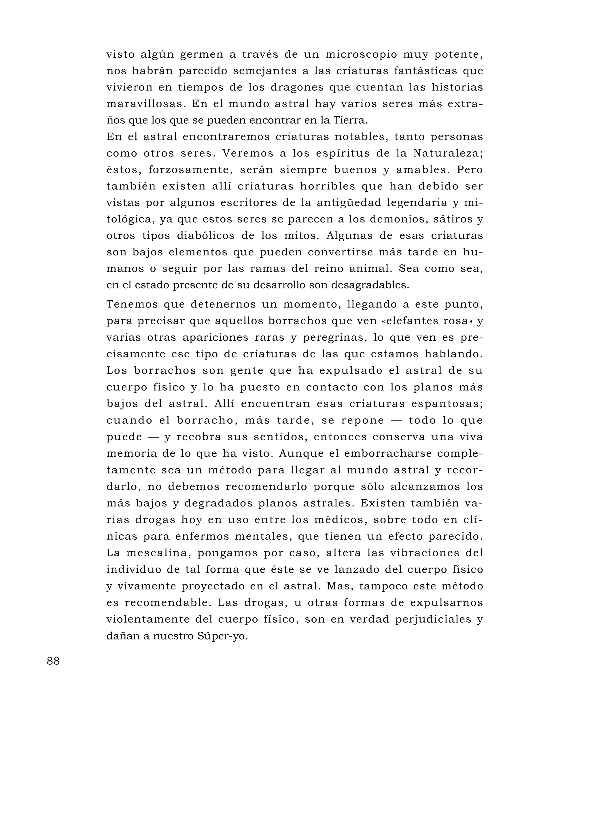visto algún germen a través de un microscopio muy potente,
     nos habrán parecido semejantes a las criaturas fantásticas que
     vivieron en tiempos de los dragones que cuentan las historias
     maravillosas. En el mundo astral hay varios seres más extra-
     ños que los que se pueden encontrar en la Tierra.
     En el astral encontraremos criaturas notables, tanto personas
     como otros seres. Veremos a los espíritus de la Naturaleza;
     éstos, forzosamente, serán siempre buenos y amables. Pero
     también existen allí criatu ras horribles que han debido ser
     vistas por algunos escritores de la antigüedad legendaria y mi-
     tológica, ya que estos seres se parecen a los demonios, sátiros y
     otros tipos diabólicos de los mitos. Algunas de esas criaturas
     son bajos elementos que pueden convertirse más tarde en hu-
     manos o seguir por las ramas del reino animal. Sea como sea,
     en el estado presente de su desarrollo son desagradables.
     Tenemos que detenernos un momento, llegando a este punto,
     para precisar que aquellos borrachos que ven «elefantes rosa» y
     varias otras apariciones raras y peregrinas, lo que ven es pre-
     cisamente ese tipo de criaturas de las que estamos hablando.
     Lo s b o r ra c h o s s o n g e n t e q u e h a e x p u l s a d o e l a s t ra l d e s u
     cuerpo físico y lo ha puesto en contacto con los planos más
     bajos del astral. Allí encuentran esas criaturas espantosas;
     cuando el borracho, más tarde, se repone — todo lo que
     puede — y recobra sus sentidos, entonces conserva una viva
     memoria de lo que ha visto. Aunque el emborracharse comple-
     tamente sea un método para llegar al mu ndo astral y recor-
     darlo, no debemos recomendarlo porque sólo alcanzamos los
     más bajos y degradados planos astrales. Existen también va-
     rias drogas hoy en uso entre los médicos, sobre todo en clí-
     nicas para enfermos mentales, que tienen un efecto parecido.
     La mescalina, pongamos por caso, altera las vibraciones del
     individuo de tal forma que éste se ve lanzado del cuerpo físico
     y vivamente proyectado en el astral. Mas, tampoco este método
     es recomendable. Las drogas, u otras formas de expulsarnos
     violentamente del cuerpo físico, son en verdad perjudiciales y
     dañan a nuestro Súper-yo.

88
 