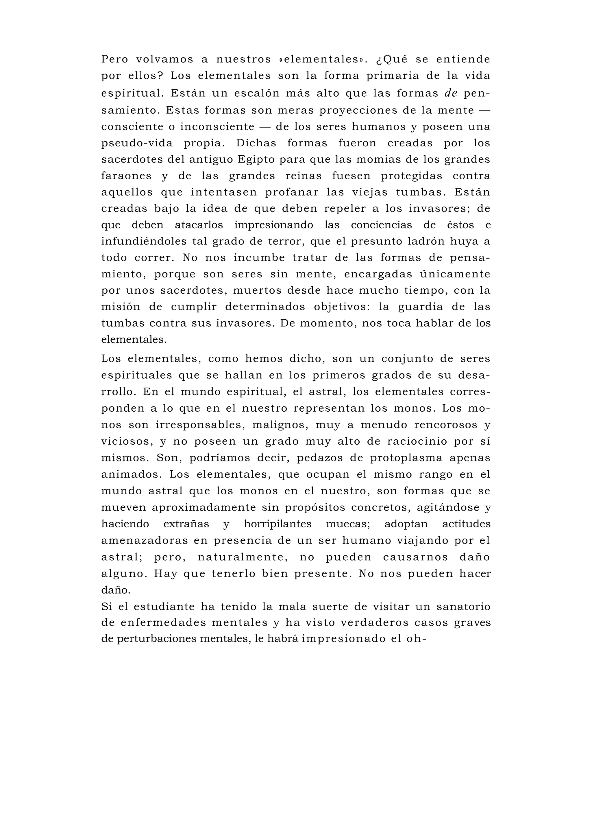 P e ro v o l v a mo s a nu e s t ro s « e l e m e nt a l e s » . ¿Q u é s e e n t i e nd e
por ellos? Los elementales son la forma primaria de la vida
espiritual. Están un escalón más alto que las formas de pen-
samiento. Estas formas son meras proyecciones de la mente —
consciente o inconsciente — de los seres humanos y poseen una
pseudo-vida        propia.       Dichas    formas      fueron     creadas       por   los
sacerdotes del antiguo Egipto para que las momias de los grandes
faraones y de las grandes reinas fuesen protegidas contra
a que llo s qu e inte ntas en p rof a na r l as vi eja s tu mb as . Es tán
creadas bajo la idea de que deben repeler a los invasores; de
que     deben    atacarlos       impresionando      las   conciencias      de   éstos    e
infundiéndoles tal grado de terror, que el presunto ladrón huya a
todo correr. No nos incumbe tratar de las formas de pensa-
miento, porque son seres sin mente, encargadas únicamente
por unos sacerdotes, muertos desde hace mucho tiempo, con la
misión de cumplir determinados objetivos: la guardia de las
tumbas contra sus invasores. De momento, nos toca hablar de los
elementales.
Los elementales, como hemos dicho, son un conjunto de seres
espirituales que se hallan en los primeros grados de su desa-
rrollo. En el mundo espiritual, el astral, los elementales corres-
ponden a lo que en el nuestro representan los monos. Los mo-
nos son irresponsables, malignos, muy a menudo rencorosos y
viciosos, y no poseen un grado muy alto de raciocinio por sí
mismos. Son, podríamos decir, pedazos de protoplasma apenas
animados. Los elementales, que ocupan el mismo rango en el
mundo astral que los monos en el nuestro, son formas que se
mueven aproximadamente sin propósitos concretos, agitándose y
haciendo      extrañas       y    horripilantes     muecas;       adoptan       actitudes
amenazadoras en presencia de un ser humano viajando por e l
astral;     pero,     naturalmente,           no    pueden       causarnos         daño
a l g u no . H a y q u e t e n e r l o b i e n p re s e n te . N o n o s p u e d e n ha cer
daño.
Si el estudiante ha tenido la mala suerte de visitar un sanatorio
de enf e rmed ade s me nta le s y ha v is to ve rdade ro s ca sos graves
de perturbaciones mentales, le habrá i mp res io nado e l o h-
 