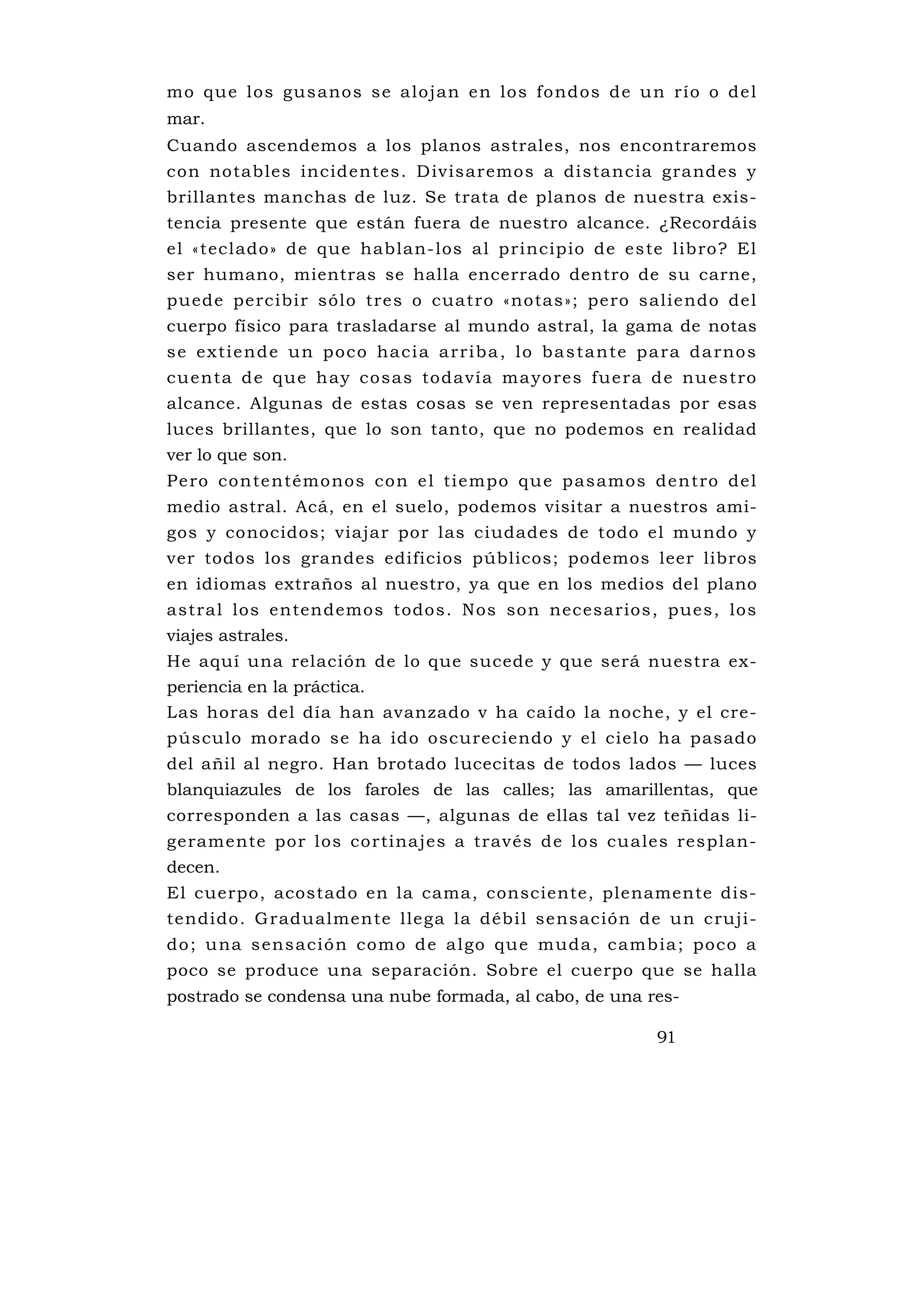 mo qu e los gu s ano s s e a loj an e n los fo ndos de u n río o de l
mar.
Cuando ascendemos a los planos astrales, nos encontraremos
con notables incidentes. D ivisaremos a distancia grandes y
brillantes manchas de luz. Se trata de planos de nuestra exis-
tencia presente que están fuera de nuestro alcance. ¿Recordáis
el «teclado» de que hablan-los al principio de este libro? El
ser humano, mientras se halla encerrado dentro de su carne,
puede percibir sólo tres o cuatro «notas»; pero saliendo del
cuerpo físico para trasladarse al mundo astral, la gama de notas
s e e x t i e n d e u n p o c o ha c i a a rr i b a , l o b a s ta n te p a ra d a rno s
cu enta d e que h ay co sas toda ví a ma yo res fue ra d e nue s tro
alcance. Algunas de estas cosas se ven representadas por esas
luces brillantes, que lo son tanto, que no podemos en realidad
ver lo que son.
Pe ro co n te ntémo nos co n e l ti empo qu e p as amos de n tro de l
medio astral. Acá, en el suelo, podemos visitar a nuestros ami-
gos y conocidos; viajar por las ciudades de todo el mundo y
ver todos los grandes edificios públicos; podemos leer libros
en idiomas extraños al nuestro, ya que en los medios del plano
astral los entendemos todos. Nos son necesarios, pues, los
viajes astrales.
He aquí una relación de lo que sucede y que será nuestra ex-
periencia en la práctica.
Las horas del día han avanzado v ha caído la noche, y el cre-
púsculo morado se ha ido oscureciendo y el cielo ha pasado
del añil al negro. Han brotado lucecitas de todos lados — luces
blanquiazules de los faroles de las calles; las amarillentas, que
corresponden a las casas —, algunas de ellas tal vez teñidas li-
geramente por los cortinajes a través de los cu ales resplan-
decen.
El cuerpo, acostado en la cama, consciente, plenamente dis-
tendido. Gradualmente llega la débil sensación de un cruji-
do ; u na s ensació n como d e algo qu e muda, c amb ia ; poco a
poco se produce una separación. Sobre el cuerpo que se halla
postrado se condensa una nube formada, al cabo, de una res-

                                                                         91
 
