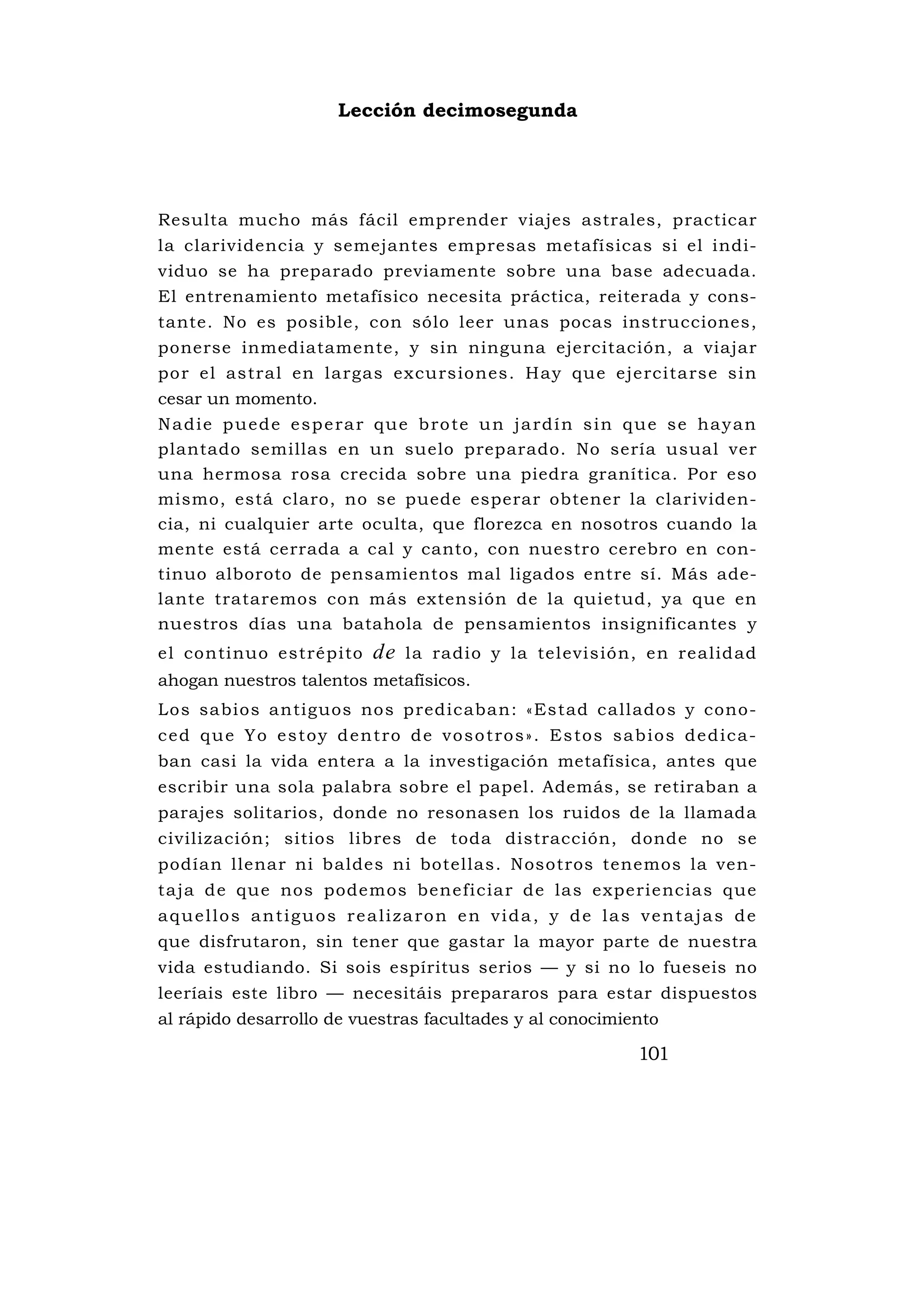 Lección decimosegunda




Resulta mucho más fácil emprender viajes astrales, practicar
la clarividencia y semejantes empresas metafísicas si el indi-
viduo se ha preparado previamente sobre una base adecuada.
El entrenamiento metafísico necesita práctica, reiterada y cons-
tante. No es posible, con sólo leer unas pocas instrucciones,
ponerse inmediatamente, y sin ninguna ejercitación, a viajar
por el astral en largas excursiones. Hay que ejercitarse sin
cesar un momento.
N a d i e p u e d e e s p e ra r q u e b ro te u n j a rd í n s i n q u e s e ha y a n
plantado semillas en un suelo preparado. No sería usual ver
una hermosa rosa crecida sobre una piedra granítica. Por eso
mismo, está claro, no se puede esperar obtener la clarividen-
cia, ni cualquier arte oculta, que florezca en nosotros cuando la
mente está cerrada a cal y canto, con nuestro cerebro en con-
tinuo alboroto de pensamientos mal ligados entre sí. Más ade-
lante trataremos con más extensión de la quietud, ya que en
nuestros días una batahola de pensamientos insignificantes y
el continuo estrépito            de   la radio y la televisión, en realidad
ahogan nuestros talentos metafísicos.
Los sabios antiguos nos predicaban: «Estad callados y cono-
c e d q u e Y o e s t o y d e n t ro d e v o s o t ro s » . Es to s s a b i o s d e d i c a -
ban casi la vida entera a la investigación metafísica, antes que
escribir una sola palabra sobre el papel. Además, se retiraban a
parajes solitarios, donde no resonasen los ruidos de la llamada
civilización; sitios libres de toda distracción, donde no se
podían llenar ni baldes ni botellas. Nosotros tenemos la ven-
taja de que nos podemos beneficiar de las experiencias que
aquellos antiguos realizaron en vida, y de las ventajas de
que disfrutaron, sin tener que gastar la mayor parte de nuestra
vida estudiando. Si sois espíritus serios — y si no lo fueseis no
leeríais este libro — necesitáis prepararos para estar dispuestos
al rápido desarrollo de vuestras facultades y al conocimiento

                                                                          101
 