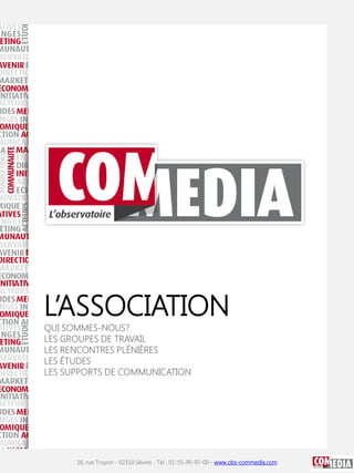 L’ASSOCIATION
 QUI SOMMES-NOUS?
 LES GROUPES DE TRAVAIL
 LES RENCONTRES PLÉNIÈRES
 LES ÉTUDES
OFFRE COM MEDIA DE COMMUNICATION
 LES SUPPORTS

□ Adhésion à l’Observatoire COM MEDIA pour
une année pour un montant total de
2 500€ net (Association non assujettie à la TVA)
-> une facture vous sera envoyée dès réception du bulletin
d’adhésion




                 16, rue Troyon - 92310 Sèvres - Tel : 01-55-95-97-00 - www.obs-commedia.com
 