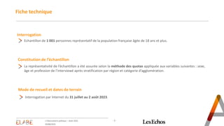 - 2 -
Fiche technique
Interrogation
Echantillon de 1 001 personnes représentatif de la population française âgée de 18 ans et plus.
Constitution de l’échantillon
La représentativité de l’échantillon a été assurée selon la méthode des quotas appliquée aux variables suivantes : sexe,
âge et profession de l’interviewé après stratification par région et catégorie d’agglomération.
Mode de recueil et dates de terrain
Interrogation par Internet du 31 juillet au 2 août 2023.
L'Observatoire politique – Août 2023
03/08/2023
 