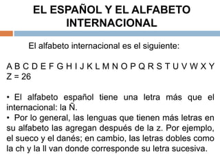 EL ESPAÑOL Y EL ALFABETO
           INTERNACIONAL
     El alfabeto internacional es el siguiente:

ABCDEFGHIJKLMNOPQRSTUVWXY
Z = 26

• El alfabeto español tiene una letra más que el
internacional: la Ñ.
• Por lo general, las lenguas que tienen más letras en
su alfabeto las agregan después de la z. Por ejemplo,
el sueco y el danés; en cambio, las letras dobles como
la ch y la ll van donde corresponde su letra sucesiva.
 
