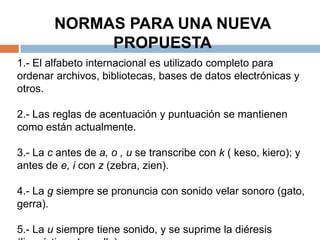 NORMAS PARA UNA NUEVA
             PROPUESTA
1.- El alfabeto internacional es utilizado completo para
ordenar archivos, bibliotecas, bases de datos electrónicas y
otros.

2.- Las reglas de acentuación y puntuación se mantienen
como están actualmente.

3.- La c antes de a, o , u se transcribe con k ( keso, kiero); y
antes de e, i con z (zebra, zien).

4.- La g siempre se pronuncia con sonido velar sonoro (gato,
gerra).

5.- La u siempre tiene sonido, y se suprime la diéresis
 