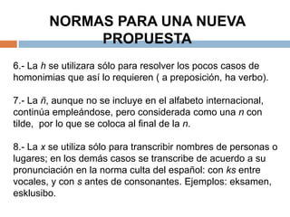 NORMAS PARA UNA NUEVA
             PROPUESTA
6.- La h se utilizara sólo para resolver los pocos casos de
homonimias que así lo requieren ( a preposición, ha verbo).

7.- La ñ, aunque no se incluye en el alfabeto internacional,
continúa empleándose, pero considerada como una n con
tilde, por lo que se coloca al final de la n.

8.- La x se utiliza sólo para transcribir nombres de personas o
lugares; en los demás casos se transcribe de acuerdo a su
pronunciación en la norma culta del español: con ks entre
vocales, y con s antes de consonantes. Ejemplos: eksamen,
esklusibo.
 