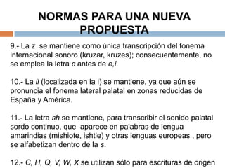 NORMAS PARA UNA NUEVA
             PROPUESTA
9.- La z se mantiene como única transcripción del fonema
internacional sonoro (kruzar, kruzes); consecuentemente, no
se emplea la letra c antes de e,i.

10.- La ll (localizada en la l) se mantiene, ya que aún se
pronuncia el fonema lateral palatal en zonas reducidas de
España y América.

11.- La letra sh se mantiene, para transcribir el sonido palatal
sordo continuo, que aparece en palabras de lengua
amarindias (mishiote, ishtle) y otras lenguas europeas , pero
se alfabetizan dentro de la s.

12.- C, H, Q, V, W, X se utilizan sólo para escrituras de origen
 