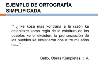 EJEMPLO DE ORTOGRAFÍA
SIMPLIFICADA


  “ ¿ ke kosa mas kontraria a la razón ke
 establezer komo regla de la eskritura de los
 pueblos ke oi eksisten, la pronunziazión de
 los pueblos ke eksistieron dos o tre mil años
 ha…”


                 Bello, Obras Kompletas, t. V.
 